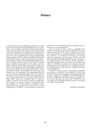 Preface
It seems that much of my professional career has revolved
around the Manual of Clinical Microbiology, first as an author,
then as a section editor, and finally for the last four editions
as the editor in chief. I have learned a great deal from this
experience, although I must confess that I have forgotten far
more science than I have retained. My most valuable lesson
has been to rely on my fellow editors. I have been privileged
to have worked on all four editions with Ellen Jo Baron and
Mike Pfaller, with Jim Jorgensen for the last two editions,
and with Marie Landry, who ably filled Bob Yolken’s shoes,
for this edition. I have also relied on the help of 29 section
editors, including 7 new editors for this edition, and hun-
dreds of authors. Almost 40% of the authors of the ninth
edition of the Manual of Clinical Microbiology (MCM9) are
new. For each edition I have purposely selected new editors
and authors with the conviction that they will bring a new
perspective to their assignment. I have systematically added
non-U.S. authors, representing almost 30% of the authors of
this edition, so that this Manual will be truly international in
scope. These changes have not come without difficulties. My
fellow editors and I have frequently had to curtail our
authors’ “creativity” for the sake of consistency, taught them
that eloquence can equate to brevity, and reminded them
that deadlines are not the fantasies of publishers. Many
unpopular decisions are made in the creation of any work as
comprehensive as MCM9, so I must thank the editors and
authors for their understanding. If I have offended anyone in
the process, it was unintentional.
I am very proud of what we have accomplished with
MCM9, and I hope that this feeling is shared by the entire
editorial board and all the authors. Although the field of
clinical microbiology is undergoing dramatic changes with
the confluence of traditional techniques and exciting
advances in genomics and proteomics, I believe that the
Manual of Clinical Microbiology should form the road map for
our understanding of this evolving scientific discipline. I
hope that the readers share the opinion of the authors and
editors that MCM9 successfully meets this goal. An addi-
tional feature for the ninth edition is a CD-ROM with close
to 500 illustrations from the book. It is available for purchase
through ASM Press.
I would be remiss if I did not acknowledge the wisdom
and guidance provided by Susan Birch, the ASM Press
Production Manager whose name should more appropriately
be listed on the cover of MCM9, and Jeff Holtmeier, the
director of ASM Press who makes everyone’s job a little eas-
ier and more pleasant. The entire staff at ASM Press was
very supportive and helpful during the process of preparing
this edition of the Manual.
PATRICK R. MURRAY
xxv
 
