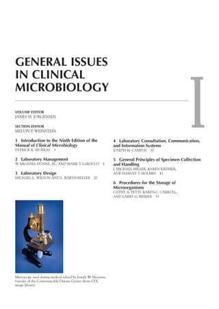 I
GENERAL ISSUES
IN CLINICAL
MICROBIOLOGY
VOLUME EDITOR
JAMES H. JORGENSEN
SECTION EDITOR
MELVIN P. WEINSTEIN
1 Introduction to the Ninth Edition of the
Manual of Clinical Microbiology
PATRICK R. MURRAY 3
2 Laboratory Management
W. MICHAEL DUNNE, JR., AND MARK T. LAROCCO 4
3 Laboratory Design
MICHAEL L. WILSON AND L. BARTH RELLER 20
4 Laboratory Consultation, Communication,
and Information Systems
JOSEPH M. CAMPOS 30
5 General Principles of Specimen Collection
and Handling
J. MICHAEL MILLER, KAREN KRISHER,
AND HARVEY T. HOLMES 43
6 Procedures for the Storage of
Microorganisms
CATHY A. PETTI, KAREN C. CARROLL,
AND LARRY G. REIMER 55
Microscope used during medical school by Joseph W. Mountin,
founder of the Communicable Disease Center (from CDC
image library).
 