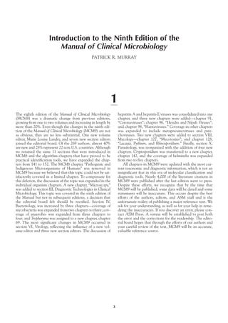 Introduction to the Ninth Edition of the
Manual of Clinical Microbiology
PATRICK R. MURRAY
1
The eighth edition of the Manual of Clinical Microbiology
(MCM8) was a dramatic change from previous editions,
growing from one to two volumes and increasing in length by
more than 20%. Even though the changes in the ninth edi-
tion of the Manual of Clinical Microbiology (MCM9) are not
as obvious, they are no less substantial. One new volume
editor, Marie Louise Landry, and seven new section editors
joined the editorial board. Of the 269 authors, almost 40%
are new and 28% represent 22 non-U.S. countries. Although
we retained the same 11 sections that were introduced in
MCM8 and the algorithm chapters that have proved to be
practical identification tools, we have expanded the chap-
ters from 141 to 152. The MCM8 chapter “Pathogenic and
Indigenous Microorganisms of Humans” was removed in
MCM9 because we believed that this topic could not be sat-
isfactorily covered in a limited chapter. To compensate for
this deletion, the discussion of the topic was expanded in the
individual organism chapters. A new chapter, “Microscopy,”
was added to section III, Diagnostic Technologies in Clinical
Microbiology. This topic was covered in the sixth edition of
the Manual but not in subsequent editions, a decision that
the editorial board felt should be rectified. Section IV,
Bacteriology, was increased by three chapters—coverage of
mycobacteria was expanded from two chapters to three; cov-
erage of anaerobes was expanded from three chapters to
four; and Tropheryma was assigned to a new chapter, chapter
69. The most significant changes in MCM9 occurred in
section VI, Virology, reflecting the influence of a new vol-
ume editor and three new section editors. The discussion of
hepatitis A and hepatitis E viruses was consolidated into one
chapter, and three new chapters were added—chapter 91,
“Coronaviruses”; chapter 96, “Hendra and Nipah Viruses”;
and chapter 98, “Hantaviruses.” Coverage in other chapters
was expanded to include metapneumoviruses and pare-
choviruses. Two new chapters were added to section VIII,
Mycology—chapter 127, “Mycotoxins”; and chapter 128,
“Lacazia, Pythium, and Rhinosporidium.” Finally, section X,
Parasitology, was reorganized with the addition of four new
chapters. Cryptosporidium was transferred to a new chapter,
chapter 142, and the coverage of helminths was expanded
from two to five chapters.
All chapters in MCM9 were updated with the most cur-
rent taxonomic and diagnostic information, which is not an
insignificant feat in this era of molecular classification and
diagnostic tools. Nearly 4,000 of the literature citations in
MCM9 were published after the last edition went to press.
Despite these efforts, we recognize that by the time that
MCM9 will be published, some data will be dated and some
statements will be inaccurate. This occurs despite the best
efforts of the authors, editors, and ASM staff and is the
unfortunate reality of publishing a major reference text. We
ask for your understanding, as well as for your help in reme-
dying the inaccuracies. If you discover an error, please con-
tact ASM Press. A system will be established to post both
the error and the corrections for the readership. The edito-
rial board hopes that through the efforts of our authors and
your careful review of the text, MCM9 will be an accurate,
valuable reference source.
3
 