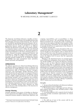 4
Laboratory Management*
W. MICHAEL DUNNE, JR., AND MARK T. LAROCCO
2
The diagnostic microbiology laboratory, regardless of demo-
graphics, is a business and needs to be managed with the same
basic principles and tenets used by businesses. True, the prod-
ucts provided by microbiology laboratories belong to the ser-
vice industry, but the day-to-day management of resources,
productivity, finances, quality, and clients is no different.
Whether the laboratory is for profit, not for profit, academic,
or community based, it needs to follow the same financial
rules and standards that businesses do. To develop a primer for
medical microbiologists on the basics of business theory, eco-
nomics, financial accounting, organizational behavior, and
marketing, etc., within the confines of this chapter is imprac-
tical given the wealth of excellent contemporary reference
materials currently available (9, 25, 31). Rather, this chapter
will highlight four major management issues: operations,
finance, personnel, and regulations.
OPERATIONS
The efficient operation of a clinical microbiology laboratory
and effective delivery of diagnostic services to clinicians and
their patients are vitally dependent on the management and
communication skills of laboratory directors, managers,
supervisors, and technologists. Quality laboratory services
result directly from the performance of competent laboratory
scientists, but the key element lies in the delivery of these
services, a highly complex management activity. The clinical
microbiology manager’s task is to integrate and coordinate
laboratory resources so that quality laboratory services can be
provided as effectively and efficiently as possible. Laboratory
management may be described in terms of four basic func-
tions: planning, organization, direction, and control. In prac-
tice, the boundaries between these functions are often
obscure because of the interdependence of the functions for
effective management.
Strategic Planning
Strategic planning is the process of deciding on objectives
for the organization that fulfill its mission, selecting and allo-
cating the resources needed to obtain those objectives, and
assigning responsibilities and accountabilities to those
involved in the process. The microbiology laboratory will
likely be included in the strategic plan of the overall depart-
ment that in turn embraces the plan of the hospital or other
parent organization. Nonetheless, the microbiology director
or manager should have an appreciation of key features of
the hospital’s strategic plan.
A mission statement is a concise description of the over-
all goals and values of the organization. A mission statement
may be thought of as the hospital’s credo on which all of its
actions are based. In a sense, the mission statement serves as
the cornerstone of the organization’s strategic plan as it rep-
resents the highest level of success that the organization
hopes to achieve.
Planning at the department level is an essential require-
ment of laboratory management. Each section of the labora-
tory should establish a set of goals and objectives, formulate
policies to carry out those objectives, develop intermediate
and short-range plans to implement policies, and develop
detailed procedures for implementing each plan. During the
planning process, managers must be aware of any changes that
occur in the operational environment because such awareness
keeps decisions realistic and expectations achievable (37). An
analysis of the operational environment can be accomplished
by conducting an objective assessment of the laboratory’s
strengths, weaknesses, opportunities, and threats (SWOT
analysis). Let’s say, for example, that the microbiology labora-
tory is asked to develop a strategic plan to incorporate molec-
ular diagnostic testing into its service offerings. A preliminary
SWOT analysis may reveal the following.
Strengths
1. Strong technical leadership in the laboratory facilitates
the implementation of new technologies.
2. The hospital supports a solid-organ and stem cell trans-
plant program with patients that will likely produce a high
demand for the service.
3. A teaching affiliation with a regional school of medical
technology provides recruitment opportunities for trained
technologists.
Weaknesses
1. The skill sets of most of the current staff do not
include molecular diagnostics.
*This chapter contains information presented in chapter 2 by David L. Sewell
and James D. MacLowry in the eighth edition of this Manual.
 
