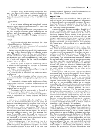 2. Having no record of performance in molecular diag-
nostics may place the laboratory at a marketing disadvantage.
3. The lack of experience with managing a molecular
diagnostic service in the context of the overall laboratory
budget.
Opportunities
1. A new academic affiliation will immediately provide
resources (space, personnel, and equipment) for supporting
a molecular diagnostic service.
2. There is a paucity of facilities in your geographic area
that offer molecular diagnostic testing, and physicians are
not happy with the service provided by a regional commer-
cial laboratory. The potential for developing outreach vol-
ume is high.
Threats
1. Inappropriate utilization of the technology may create
a financial hardship for the laboratory.
2. Competition from other commercial laboratories that
call on physicians’ offices directly.
Specific goals and objectives provide laboratory manage-
ment with a clear direction before the planning process
begins. When policies are set with these goals and objectives
in mind, constraints are in place to guide the planning strate-
gies prior to the major plan development stage. A few exam-
ples of goals and objectives for the clinical microbiology
laboratory may be as follows.
1. Ensure the quality of diagnostic microbiology services
by monitoring key functions and processes to determine
improvements for quality and cost.
2. Support research and development by reviewing and
testing new methods and equipment.
3. Expand volume by researching new markets for outpa-
tient business.
4. Act as consultants to medical staff and outcomes man-
agers to ensure that the most appropriate diagnostic tests are
ordered.
5. Communicate, through results, a philosophy of cus-
tomer service to patients, physicians, family members, and
coworkers.
6. Support the strategic plans of the hospital through the
laboratory services provided.
7. Employ personnel who are responsive to the needs of
patients, physicians, clients, guests, and coworkers.
8. Provide for the future of laboratory service by partici-
pating in educational and training programs for medical
technology.
Once a goal is identified, a plan for completion of the
project and short-term interim plans are needed. Finally, the
details necessary for implementation and the expectations of
performance are defined. High performance cannot be
achieved, however, without accountability. When there is a
lack of accountability, needed information may be missed,
decisions are not made when action is required, and people do
not receive guidance or support when faced with new chal-
lenges. Accountability means that people can count on one
another to keep performance commitments and communica-
tion agreements. It is the basis for an environment of trust,
support, and dedication to excellence (27).
During implementation of any department plan, it is
important to periodically measure success. Such an exercise
affords management the opportunity to step back and revisit
elements of the planning strategy while at the same time
2. Laboratory Management ■ 5
providing staff with appropriate feedback and motivation to
see a difficult project through to its conclusion.
Organization
Organization in the clinical laboratory refers to both struc-
ture and process. Structure exemplifies stated relationships
or framework, and process deals with interaction. There are
three key elements of organization: the tasks to be per-
formed, the individuals who are to perform the tasks, and
the clinical laboratory as a workplace.
A scope of services document provides a detailed list of
services provided by the microbiology laboratory. The docu-
ment should contain general information on the hours of
laboratory operation and on staffing. It may also include
test-specific information such as specimen collection and
transport requirements, reference ranges, locations of testing,
(in-house versus reference laboratories), and cutoff times for
receipt of specimens. The scope of services provided by the
laboratory is often a reflection of the type of hospital or facil-
ity it serves.
Organizational charts are common to most business struc-
tures as they provide a visualization of who is doing what and
the chain of command. Although nobody likes to think of
oneself as being below other people, these charts can serve a
useful purpose in the clinical laboratory by defining the rela-
tionships among tasks, individuals, and the workplace. The
organizational chart attempts to show relationships between
line and staff. A line position is one in which a superior exer-
cises direct supervision over a subordinate. A staff position is
advisory, supportive, or auxiliary. These terms were defined in
industry, and health care institutions seldom use the same
connotation. When laboratory managers speak of staff, they
are usually referring to technologists who are, in fact, serving
in line positions.
Written policies and procedures, displayed in printed
manuals or made available electronically, are an essential
component of the clinical microbiology laboratory. Every
procedure should be clear, easy to follow, and consistent in
its content and organization. These documents provide
direction for the many day-to-day tasks performed by the
staff, serve as a teaching tool for students and new employ-
ees, and provide information to inspectors from accrediting
agencies. The Clinical and Laboratory Standards Institute
(formerly NCCLS) has a published guideline, GP2-A4, for
writing laboratory procedures (23). The guideline provides
instructions and recommendations for writing procedures for
the full scope of the laboratory’s workflow. The document
also contains information about organizing procedure man-
uals, archiving and managing documents, and using manu-
facturers’ procedures for automated purposes. As a testament
to the document’s universal acceptance, the College of
American Pathologists requires that all written laboratory
procedures closely follow the GP2-A4 format.
As defined by Brown (4), process design is a broad plan
that is developed to provide a blueprint for completing work
or a task at hand. Process design in the clinical microbiology
laboratory involves an analysis of size and setting, laboratory
design, equipment, test methodology, regulations, and staffing.
How the work transitions through the laboratory is defined as
workflow, and although workflow analysis is part of process
design, it is more detailed. Policies and procedures are devel-
oped during workflow analysis (4). Workflow can be divided
into three phases of the test cycle: preanalytical, analytical,
and postanalytical. The preanalytical phase consists of events
that occur prior to actual testing, such as selection, collection,
transport, and accessioning of specimens. The analytical phase
 