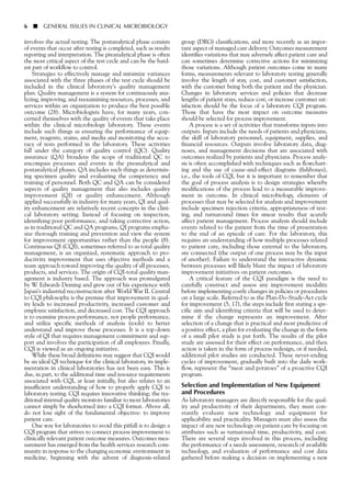 involves the actual testing. The postanalytical phase consists
of events that occur after testing is completed, such as results
reporting and interpretation. The preanalytical phase is often
the most critical aspect of the test cycle and can be the hard-
est part of workflow to control.
Strategies to effectively manage and minimize variances
associated with the three phases of the test cycle should be
included in the clinical laboratory’s quality management
plan. Quality management is a system for continuously ana-
lyzing, improving, and reexamining resources, processes, and
services within an organization to produce the best possible
outcome (28). Microbiologists have, for many years, con-
cerned themselves with the quality of events that take place
within the clinical microbiology laboratory. These events
include such things as ensuring the performance of equip-
ment, reagents, stains, and media and monitoring the accu-
racy of tests performed in the laboratory. These activities
fall under the category of quality control (QC). Quality
assurance (QA) broadens the scope of traditional QC to
encompass processes and events in the preanalytical and
postanalytical phases. QA includes such things as determin-
ing specimen quality and evaluating the competency and
training of personnel. Both QC and QA can be considered
aspects of quality management that also includes quality
improvement (QI) or quality enhancement. Although
applied successfully in industry for many years, QI and qual-
ity enhancement are relatively recent concepts in the clini-
cal laboratory setting. Instead of focusing on inspection,
identifying poor performance, and taking corrective action,
as in traditional QC and QA programs, QI programs empha-
size thorough training and prevention and view the system
for improvement opportunities rather than the people (8).
Continuous QI (CQI), sometimes referred to as total quality
management, is an organized, systematic approach to pro-
ductivity improvement that uses objective methods and a
team approach toward improving the quality of all processes,
products, and services. The origin of CQI-total quality man-
agement is industry based. The approach was promulgated
by W. Edwards Deming and grew out of his experience with
Japan’s industrial reconstruction after World War II. Central
to CQI philosophy is the premise that improvement in qual-
ity leads to increased productivity, increased customer and
employee satisfaction, and decreased cost. The CQI approach
is to examine process performance, not people performance,
and utilize specific methods of analysis (tools) to better
understand and improve those processes. It is a top-down
style of QI that requires management commitment and sup-
port and involves the participation of all employees. Finally,
CQI is viewed as an ongoing initiative.
While these broad definitions may suggest that CQI would
be an ideal QI technique for the clinical laboratory, its imple-
mentation in clinical laboratories has not been easy. This is
due, in part, to the additional time and resource requirements
associated with CQI, at least initially, but also relates to an
insufficient understanding of how to properly apply CQI to
laboratory testing. CQI requires innovative thinking; the tra-
ditional internal quality monitors familiar to most laboratories
cannot simply be shoehorned into a CQI format. Above all,
do not lose sight of the fundamental objective: to improve
patient care.
One way for laboratories to avoid this pitfall is to design a
CQI program that strives to connect process improvement to
clinically relevant patient outcome measures. Outcomes mea-
surement has emerged from the health services research com-
munity in response to the changing economic environment in
medicine, beginning with the advent of diagnosis-related
6 ■ GENERAL ISSUES IN CLINICAL MICROBIOLOGY
group (DRG) classifications, and more recently as an impor-
tant aspect of managed care delivery. Outcomes measurement
identifies variations that may adversely affect patient care and
can sometimes determine corrective actions for minimizing
those variations. Although patient outcomes come in many
forms, measurements relevant to laboratory testing generally
involve the length of stay, cost, and customer satisfaction,
with the customer being both the patient and the physician.
Changes in laboratory services and policies that decrease
lengths of patient stays, reduce cost, or increase customer sat-
isfaction should be the focus of a laboratory CQI program.
Those that have the most impact on outcome measures
should be selected for process improvement.
A process is a set of activities that transforms inputs into
outputs. Inputs include the needs of patients and physicians,
the skill of laboratory personnel, equipment, supplies, and
financial resources. Outputs involve laboratory data, diag-
noses, and management decisions that are associated with
outcomes realized by patients and physicians. Process analy-
sis is often accomplished with techniques such as flowchart-
ing and the use of cause-and-effect diagrams (fishbones),
i.e., the tools of CQI, but it is important to remember that
the goal of process analysis is to design strategies whereby
modifications of the process lead to a measurable improve-
ment in outcome. In clinical microbiology, elements of
processes that may be selected for analysis and improvement
include specimen rejection criteria, appropriateness of test-
ing, and turnaround times for smear results that acutely
affect patient management. Process analysis should include
events related to the patient from the time of presentation
to the end of an episode of care. For the laboratory, this
requires an understanding of how multiple processes related
to patient care, including those external to the laboratory,
are connected (the output of one process may be the input
of another). Failure to understand the interactive dynamic
between processes will likely blunt the impact of laboratory
improvement initiatives on patient outcomes.
A critical feature of the CQI paradigm is the need to
carefully construct and assess any improvement modality
before implementing costly changes in policies or procedures
on a large scale. Referred to as the Plan-Do-Study-Act cycle
for improvement (5, 17), the steps include first stating a spe-
cific aim and identifying criteria that will be used to deter-
mine if the change represents an improvement. After
selection of a change that is practical and most predictive of
a positive effect, a plan for evaluating the change in the form
of a small pilot study is put forth. The results of the pilot
study are assessed for their effect on performance, and then
action is taken in the form of process redesign, or if needed,
additional pilot studies are conducted. These never-ending
cycles of improvement, gradually built into the daily work-
flow, represent the “meat and potatoes” of a proactive CQI
program.
Selection and Implementation of New Equipment
and Procedures
As laboratory managers are directly responsible for the qual-
ity and productivity of their departments, they must con-
stantly evaluate new technology and equipment for
applicability and practicality. Managers must also assess the
impact of any new technology on patient care by focusing on
attributes such as turnaround time, productivity, and cost.
There are several steps involved in this process, including
the performance of a needs assessment, research of available
technology, and evaluation of performance and cost data
gathered before making a decision on implementing a new
 