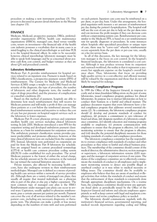 on each patient. Inpatient care costs may be reimbursed on a
per diem, or per-day, basis. Under this arrangement, the hos-
pital negotiates with insurers a set amount of reimbursement
per day during the patient’s hospitalization. The hospital staff
will use the cost of care per day to help set the per diem rates
and can increase the profit margins if they can decrease costs
without compromising patient care. Reimbursement per case,
similar to the Medicare PPS, is based on a set reimbursement
rate for specific diagnoses or procedures. In some instances
where hospitals offer specialized procedures or unique types
of care, there may be “carve-outs” whereby reimbursement
occurs separately from the per diem or per-case rate, usually
on a fee-for-service basis.
In all of this discussion, the key message for the labora-
tory manager is the focus on cost control. In the hospital’s
financial landscape, the laboratory is considered a cost cen-
ter. Although it may produce revenue from its outpatient
and outreach workload, the reality is that it represents a nec-
essary but significant expense on the hospital’s overall bal-
ance sheet. Thus, laboratories that focus on providing
high-quality service in a cost-effective and efficient manner
will be valued by the organization and those that do not will
likely be targeted for redesign.
Laboratory Compliance Programs
In 1998 the Office of the Inspector General, in response to
costly and at times fraudulent billing errors on the part of some
laboratories, issued compliance program guidance for clinical
laboratories. Its purpose was to instruct laboratories on how to
conduct their business in a lawful and ethical manner. The
guidance document requires that every laboratory have a for-
mal compliance program that addresses several essential ele-
ments (2). At a minimum, the laboratory compliance program
should (i) develop and promote standards of conduct for
employees, (ii) promote a commitment to zero tolerance of
fraud and abuse, (iii) designate members of a laboratory compli-
ance committee, (iv) identify education and training programs
available to employees, (v) promote communication with
employees to ensure that the program is effective, (vi) outline
monitoring activities to ensure that the program is effective,
and (vii) describe the potential disciplinary measures for those
violating standards of conduct and compliance procedures.
The laboratory compliance committee has the responsibil-
ity to oversee compliance with standards of conduct and other
procedures as they relate to lawful and ethical business prac-
tices. The membership of the committee should consist of the
medical director, the administrative director, section managers
or supervisors, a laboratory information systems (LIS) man-
ager, and the manager of outpatient services if one exists. The
duties of the compliance committee are to effectively commu-
nicate the standards of conduct to all employees and to imple-
ment monitoring systems to detect any possible illegal or
unethical conduct as it may relate to medical necessity or
billing issues. The committee should also be available to
employees who believe that they are aware of unethical or ille-
gal activities that violate the standards of conduct and ensure
that the enforcement of these standards is consistently done
through appropriate disciplinary mechanisms. On a routine
basis, the compliance committee should review any appropri-
ate fraud alerts as periodically issued by the Office of the
Inspector General and inform and educate employees appro-
priately as well as keep current with legal and regulatory com-
pliance issues and revise compliance policy as needed.
The laboratory should communicate regularly with the
institution’s financial services, governmental reporting, and
medical records departments regarding coding and billing
procedure or making a new instrument purchase (3). This
process is discussed in greater detail elsewhere in the Manual
(see chapter 15).
FINANCE
Medicare, Medicaid, prospective payment, DRGs, preferred-
provider organizations (PPOs), health care maintenance
organizations (HMOs), managed care, fixed versus variable
costs, return on investment––the financial side of the health
care industry possesses a vocabulary that in many cases is as
mind-boggling to the clinical microbiologist as real-time PCR
is to the hospital financial officer. In order to be successful,
however, clinical microbiology laboratory managers must be
able to speak both languages and be as concerned about pos-
itive cash flow, cost control, and budget variance as they are
about QA and procedural controls.
Laboratory Reimbursement
Medicare Part A provides reimbursement for hospital ser-
vices related to an inpatient stay. Payment is made based on
DRG classifications, a prospective payment system (PPS) of
reimbursement. The Centers for Medicare and Medicaid
Services (CMS) assign a weight to each DRG based on the
severity of the diagnosis, the type of procedure, the number
of laboratory and other diagnostic tests, the number and
types of drugs prescribed, and the presence of complications
or comorbid conditions (6).
Based on this method of payment, hospitals are able to
determine how much reimbursement they will receive for
Medicare patients and will make a profit if they can manage
these patients at a cost below the reimbursed amount. This
fixed reimbursement system and incentive to reduce the cost
of care has put pressure on hospital support services such as
the laboratory to lower expenses.
Medicare Part B covers physician services and outpatient
ancillary health care services including clinical laboratory
testing. In July 2000, Medicare introduced a new PPS for the
outpatient setting and developed ambulatory payment classi-
fications as a basis for reimbursement for outpatient services.
The ambulatory payment classification system provides pay-
ment predictability and promotes efficiency; however, at this
time clinical laboratory tests are excluded from the outpatient
PPS. Instead, laboratory tests performed on outpatients are
paid for from the Medicare Part B laboratory fee schedule.
Fees are assigned based on current procedural terminology
(CPT-4) or health care common procedure coding system
(HCPCS) codes established for each procedure. The actual
Medicare payment is the lowest of either the actual charge,
the fee schedule amount set by the contractor, or the national
fee cap termed the national limitation amount (la).
Private insurers, also affected by increasing health care
costs, have also undergone revision in their reimbursement
methodologies. Managed care is defined as a means of provid-
ing health care services within a network of service providers
(6). Although there are a variety of managed care plans, they
usually all require that insured individuals see a physician
who is part of the plan or else pay a higher copayment. The
most common type of managed care plan is the HMO.
Reimbursement under managed care plans can occur in sev-
eral ways. Capitation, usually applied to physician reimburse-
ment, pays a certain amount per patient per month. Payment
can cover the cost of all services related to the member’s out-
patient care, including any necessary diagnostic or thera-
peutic tests. The physician can make a profit or lose money
depending on the numbers of visits with and tests performed
2. Laboratory Management ■ 7
 
