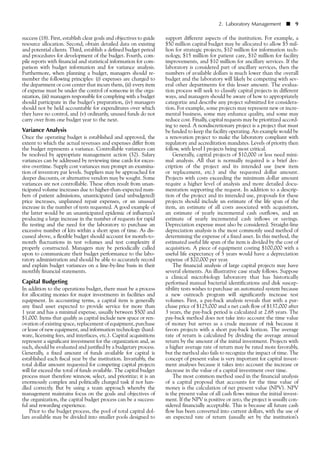 success (18). First, establish clear goals and objectives to guide
resource allocation. Second, obtain detailed data on existing
and potential clients. Third, establish a defined budget period
and procedures for development of the budget. Fourth, com-
pile reports with financial and statistical information for com-
parison with budget information and for variance analysis.
Furthermore, when planning a budget, managers should re-
member the following principles: (i) expenses are charged to
the department or cost center that incurs them, (ii) every item
of expense must be under the control of someone in the orga-
nization, (iii) managers responsible for complying with a budget
should participate in the budget’s preparation, (iv) managers
should not be held accountable for expenditures over which
they have no control, and (v) ordinarily, unused funds do not
carry over from one budget year to the next.
Variance Analysis
Once the operating budget is established and approved, the
extent to which the actual revenues and expenses differ from
the budget represents a variance. Controllable variances can
be resolved by appropriate management action (32). Salary
variances can be addressed by reviewing time cards for exces-
sive overtime. Supply cost variances may prompt an examina-
tion of inventory par levels. Suppliers may be approached for
deeper discounts, or alternative vendors may be sought. Some
variances are not controllable. These often result from unan-
ticipated volume increases due to higher-than-expected num-
bers of patient admissions, unanticipated (and unbudgeted)
price increases, unplanned repair expenses, or an unusual
increase in the number of tests requested. A good example of
the latter would be an unanticipated epidemic of influenza’s
producing a large increase in the number of requests for rapid
flu testing and the need for the laboratory to purchase an
excessive number of kits within a short span of time. As dis-
cussed above, a flexible budget should account for month-to-
month fluctuations in test volumes and test complexity if
properly constructed. Managers may be periodically called
upon to communicate their budget performance to the labo-
ratory administration and should be able to accurately record
and explain budget variances on a line-by-line basis in their
monthly financial statements.
Capital Budgeting
In addition to the operations budget, there must be a process
for allocating monies for major investments in facilities and
equipment. In accounting terms, a capital item is generally
any fixed asset expected to provide service for more than
1 year and has a minimal expense, usually between $500 and
$1,000. Items that qualify as capital include new space or ren-
ovation of existing space, replacement of equipment, purchase
or lease of new equipment, and information technology (hard-
ware, licensing fees, and interfaces, etc.). Capital acquisitions
represent a significant investment for the organization and, as
such, should be evaluated and justified by a budgetary process.
Generally, a fixed amount of funds available for capital is
established each fiscal year by the institution. Invariably, the
total dollar amount requested for competing capital projects
will far exceed the total of funds available. The capital budget
process must therefore winnow, select, and prioritize; it is an
enormously complex and politically charged task if not han-
dled correctly. But by using a team approach whereby the
management maintains focus on the goals and objectives of
the organization, the capital budget process can be a success-
ful and rewarding experience.
Prior to the budget process, the pool of total capital dol-
lars available may be divided into smaller pools designed to
support different aspects of the institution. For example, a
$50 million capital budget may be allocated to allow $5 mil-
lion for strategic projects, $10 million for information tech-
nology, $15 million for patient care, $10 million for facility
improvements, and $10 million for ancillary services. If the
laboratory is considered part of ancillary services, then the
numbers of available dollars is much lower than the overall
budget and the laboratory will likely be competing with sev-
eral other departments for this lesser amount. The evalua-
tion process will seek to classify capital projects in different
ways, and managers should be aware of how to appropriately
categorize and describe any project submitted for considera-
tion. For example, some projects may represent new or incre-
mental business, some may enhance quality, and some may
reduce cost. Finally, capital requests may be prioritized accord-
ing to need. A nondiscretionary project is a project that must
be funded to keep the facility operating. An example would be
a renovation project to make the laboratory compliant with
regulatory and accreditation mandates. Levels of priority then
follow, with level I projects being most critical.
Generally, capital projects of $10,000 or less need mini-
mal analysis. All that is normally required is a brief des-
cription of the project and its intended use (new item
or replacement, etc.) and the requested dollar amount.
Projects with costs exceeding the minimum dollar amount
require a higher level of analysis and more detailed docu-
mentation supporting the request. In addition to a descrip-
tion of the project and its intended use, proposals for these
projects should include an estimate of the life span of the
item, an estimate of all costs associated with acquisition,
an estimate of yearly incremental cash outflows, and an
estimate of yearly incremental cash inflows or savings.
Depreciation expense must also be considered. Straight-line
depreciation analysis is the most commonly used method of
determining the expense of a fixed asset. In this method, the
estimated useful life span of the item is divided by the cost of
acquisition. A piece of equipment costing $100,000 with a
useful life expectancy of 5 years would have a depreciation
expense of $20,000 per year.
The financial analysis of large capital projects may have
several elements. An illustrative case study follows. Suppose
a clinical microbiology laboratory that has historically
performed manual bacterial identifications and disk suscep-
tibility tests wishes to purchase an automated system because
a new outreach program will significantly increase test
volumes. First, a pay-back analysis reveals that with a pur-
chase price of $125,000 and a net cash flow of $137,000 after
3 years, the pay-back period is calculated at 2.68 years. The
pay-back method does not take into account the time value
of money but serves as a crude measure of risk because it
favors projects with a short pay-back horizon. The average
rate of return is calculated by dividing the average annual
return by the amount of the initial investment. Projects with
a higher average rate of return may be rated more favorably,
but the method also fails to recognize the impact of time. The
concept of present value is very important for capital invest-
ment analyses because it takes into account the increase or
decrease in the value of a capital investment over time.
The most common method used in the financial analysis
of a capital proposal that accounts for the time value of
money is the calculation of net present value (NPV). NPV
is the present value of all cash flows minus the initial invest-
ment. If the NPV is positive or zero, the project is usually con-
sidered financially acceptable. This is because all future cash
flow has been converted into current dollars, with the use of
an expected rate of return (usually set by the institution’s
2. Laboratory Management ■ 9
 