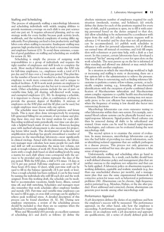 Staffing and Scheduling
The process of adequately staffing a microbiology laboratory
and scheduling individuals with widely ranging abilities to
provide maximum coverage on each shift is one part science
and one part art. It requires advanced planning, and no one
strategy works for every facility because peak activity levels,
workloads, and the technical complexity of testing differ sig-
nificantly. Poor planning can lead to low productivity and high
labor costs when staffing is excessive. Inadequate staffing may
generate high productivity but also lead to increased overtime
and employee burnout (21). To avoid these extremes, a num-
ber of good guidelines on staffing and scheduling are available
for review (4, 36).
Scheduling is simply the process of assigning work
responsibilities to a group of individuals and requires the
right number of employees and skill levels to complete the
work. Most medical laboratories work under the 8/80 rule
for full-time employees, i.e., employees work a total of 8 h
per day and 10 days over a 2-week pay period. This plan lim-
its the number of hours to be worked in a day but permits the
employee to work more consecutive days and is unique to
medical facilities. A 40-h work week permits an employee to
work any number of hours per day but not to exceed 40 h per
week. Other scheduling systems include the use of part- or
variable-time help, job sharing, self-directed work teams,
and exempted employees (21, 36). In designing a schedule,
it is important to choose a plan or combination of plans to
provide the greatest degree of flexibility. A mixture of
employees on the 8/80 plan and the 40 plan can be used, but
a single employee must choose only one option.
The scheduler must know workload patterns and future
trends. This is most often done retrospectively by reviewing
LIS-generated billing for an estimate of test volume and plot-
ting these data over time for trend analysis for each shift.
Recording workload units periodically over time can also pro-
vide a helpful bench mark of test volume. However, keeping
pace with method advancement is also necessary for project-
ing future labor needs. The development of molecular and
amplification technology has greatly streamlined a number of
processes in the microbiology laboratory––most significantly
in clinical virology. Armed with this information, the labora-
tory manager must calculate how many people for each shift
and skill set will accommodate the mean test volume, not
peak or trough volumes of work (4). From here, the scheduler
starts with a rough draft based on ideal staffing levels by using
a matrix for each shift where rows correspond with the ser-
vices to be provided and columns represent the days of the
pay period. With the 8/80 plan, a shift is 8 h times 14 days or
112 h per pay period. Full-time employees can cover 80 of
these hours (8 h times 10 days), while part-time staff can be
used to fill in the balance (generally 24 h per week or less).
Once a rough schedule has been outlined, it can be fine tuned
by naming the individuals who will fill each slot and the work
assigned. From this working draft, the schedule can be modi-
fied to accommodate vacations, family leave, illness, earned
time off, and shift switching. Schedulers and managers must
also remember that work schedules affect employee families
and morale (30). Part-time and variable-time employees can
be used to fill in gaps, or cross shift coverage can be applied to
relieve peak workload stress. A detailed description of this
process can be found elsewhere (4, 30, 36). During new
employee orientation, a review of the scheduling process
should be included so that there are no surprises when the
individual is eventually assigned duties.
Winn and Westenfeld (41) provide an excellent summary
of scheduling do’s and don’ts as follows: (i) define the
absolute minimum number of employees required for each
situation (weekends, routine, and holidays); (ii) strictly
define the duties for each of the positions required for every
type of shift, and if a position is open, try to fill it with exist-
ing personnel based on the duties assigned to that slot;
(iii) allow scheduling to be orchestrated by a coordinator with
input from the staff; (iv) solicit vacation requests well in
advance (Ͼ6 months) and be clear that not all preferences
can be accommodated; (v) publish work schedules in
advance to allow for personal adjustments; (vi) if allowed,
use earned time off instead of overtime; and (vii) fill empty
slots with volunteers or part-time help, with a draft as a last
resort. In this context, certain laboratories have developed a
rotational “hit list” among staff to cover for open slots on the
work schedule. The next person up on the list is informed of
their standing and allowed one deferral or may switch their
obligation with another employee.
In a situation in which the microbiology workload is high
or increasing and staffing is static or decreasing, there are a
few options left to the administration to relieve the pressure.
The first of these is outsourcing, such as finding reference lab-
oratories to perform a variety of low-volume, esoteric, or tech-
nically complex testing, e.g., forwarding all mycobacterial
identifications with the exception of probe-confirmed identi-
fication of Mycobacterium tuberculosis and Mycobacterium
avium complex organisms to a public health mycobacteriology
laboratory. Elimination of low-volume testing may not neces-
sarily prove to be cost efficient but maintaining proficiency
when the frequency of testing is low should also factor into
outsourcing decisions.
Microbiology laboratories can even outsource testing to
other laboratories within their own system. For example, auto-
mated blood culture systems can be physically located near a
rapid-response laboratory. Signal-positive blood cultures can
then be removed during all shifts to be subcultured and
stained. Gram stains can be read by trained rapid-response
technologists, and cultures can be evaluated during the next
microbiology shift.
The second option is to examine the extent of evalua-
tion. In many instances, microbiology laboratories can get
into the bad habit of providing too much information, such
as identifying isolated organisms that are unlikely pathogens
in a disease process. This process not only generates an
unnecessary workload but may also give the clinician a false
sense of importance.
Unfortunately, staffing and scheduling often go hand in
hand with absenteeism. As a result, each facility should have
a well-defined absentee policy and management plan that are
neither onerous to the employee nor subjective and that can
be fairly applied. A laboratory policy on absenteeism requires a
working definition, equitable and realistic standards (e.g., less
than one unscheduled absence per month), and a manage-
ment plan that uses the same organizational framework for
corrective action for issues such as behavioral or performance
problems (36). Absenteeism can be chronic, high frequency,
and/or patterned (e.g., Mondays, Fridays, or the day after pay-
day). If not addressed and corrected, chronic absenteeism can
generate poor morale among other microbiology staff.
Performance Appraisal
A job description defines the duties of an employee and how
the employee’s success will be measured. The performance
appraisal, on the other hand, asks how the employee is
succeeding. A performance appraisal has at least five ingre-
dients: (i) an employee with a job description and appropri-
ate qualifications, (ii) a series of clearly defined goals and
2. Laboratory Management ■ 13
 