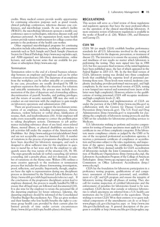 credits. Many medical centers provide weekly opportunities
for continuing education purposes such as grand rounds,
clinical pathology conferences, infectious diseases case con-
ferences, and microbiology rounds. At one author’s facility
(W.M.D.), the microbiology laboratory sponsors a weekly case
conference open to technologists, infectious diseases staff, and
pharmacy personnel. At the organization level, many health
centers provide tuition reimbursement for college courses that
pertain to the profession of the health care worker.
Other organized microbiological programs for continuing
education include teleconferences, workshops, self-assessment
materials such as Tech Sample and Check Sample (American
Society for Clinical Pathology; http://www.ascp.org/index.asp),
and ASM-organized wet laboratory demonstrations, online
lectures, and audio lecture series that are available for pur-
chase or subscription (http://www.asm.org).
Termination
Termination refers to the end of a formal business relation-
ship between an employer and employee and can be either
voluntary or involuntary (16). The departure of an employee
from the workplace can be either amicable or contentious.
In any case, procedures are usually developed by HR for
employee separation that reflect the situation. For voluntary
and amicable termination, the process may include docu-
mentation of the date of departure and a forwarding address;
discontinuation of payroll, benefits, and parking privileges;
and the return of security materials. HR may also wish to
conduct an exit interview with the employee to gain insight
on laboratory operations and administration (34).
There are good reasons to support the involuntary termi-
nation of an employee, including incompetence, chronic
absences, violent behavior or verbal abuse, falsification of
resume, theft, and insubordination (16). A fair employer will
make every reasonable attempt to correct the problem prior
to taking disciplinary actions. Detriments to job perfor-
mance including substance abuse of any kind, stress-related
illness, mental illness, or physical disabilities secondary to
job activities fall under the auspices of the Americans with
Disabilities Act (http://www.usdoj.gov/crt/ada/adahom1.htm)
and are not acceptable causes for dismissal (16). A number
of variations in the process of progressive disciplinary action
have been described for laboratory managers, and each is
designed to allow sufficient time for the employee in ques-
tion to mend his or her ways and for the employer to ade-
quately assess the true nature of the situation (16, 34, 38).
The steps generally include (i) verbal counseling, (ii) written
counseling, (iii) a penalty phase, and (iv) dismissal. A num-
ber of variations on the theme exist. Walters (38) outlines a
more creative approach to the resolution or termination
process that includes five phases: forewarning, investigation,
proof, reflection, and penalty. Importantly, though, employ-
ees have the right to representation during any disciplinary
process as determined by the National Labor Relations Act
(http://www.nlrb.gov/nlrb/legal/manuals/rules/act.asp). If
the conclusions of the progressive disciplinary action lead to
employee dismissal, the process is usually handled by HR to
ensure that all legal steps are followed and documented (16).
It is also wise for the employer to retain the personnel file of
the departing employee for future reference. Likewise, the
departing employee should be informed of the Consolidated
Omnibus Budget Reconciliation Act. This act gives workers
and their families who lose health benefits the right to con-
tinue group health care provided by their current plan for
limited periods of time under certain circumstances
(http://www.dol.gov/dol/topic/health-plans/cobra.htm).
REGULATIONS
This section will serve as a brief review of those regulations
and regulatory agencies that have the most profound effects
on the operation of the clinical microbiology laboratory. A
more extensive review of laboratory regulations is available in
the works of Roseff et al. (26), Walters (38), and Ehrmeyer
and Laessig (7).
CLIA ’88
CLIA ’88 (or simply CLIA) establish baseline performance
standards for all U.S. laboratories involved in the testing of
human materials for the diagnosis, prevention, or treatment of
disease (7). The intention is to ensure the accuracy, reliability,
and timeliness of test results no matter which laboratory is
performing the testing. They were signed into law in 1988
(12), but five successive final revisions of the initial legislation
have been published since, the last of which appeared in the
Federal Register in 2003 (13, 34). In the first final version of
CLIA, laboratory testing was divided into three complexity
levels that established the expertise level of personnel per-
forming those tests. Those levels were waived, moderate com-
plexity (including provider-performed microscopy), and high
complexity. In the most recent final version of CLIA, testing
is now lumped into waived and nonwaived tests (most of the
latter were high complexity). However, relative to the qualifi-
cations of testing personnel, CLIA still recognize moderate-
and high-complexity levels (7, 40).
The administration and implementation of CLIA are
under the purview of the CMS (http://www.cms.hhs.gov) in
collaboration with the Centers for Disease Control and
Prevention (http://www.cdc.gov). The U.S. Food and Drug
Administration (http://www.fda.gov) is responsible for clas-
sifying the complexity of laboratory testing protocols and the
CMS set fee schedules for laboratories providing services to
Medicare.
U.S. laboratories wishing to perform and receive compen-
sation for testing of human specimens must apply for a CLIA
certificate in one of three complexity categories. If the labora-
tory meets compliance criteria as judged by the CMS or by
one of the recognized professional accreditation agencies, it
receives a permanent certificate of compliance or accredita-
tion and becomes subject to the rules, regulations, and inspec-
tions of the agency issuing the certification. Organizations
that the CMS have deemed suitable for CLIA accreditation
of laboratories include the Joint Commission on Accredita-
tion of Healthcare Organizations (http://www.jcaho.org), the
Laboratory Accreditation Program of the College of American
Pathologists (http://www.cap.org/apps/cap.portal), and the
Commission on Office Laboratory Accreditation (http://
www.cola.org/).
CLIA lay the foundation for laboratory participation in a
proficiency testing program, qualifications of and compe-
tency assessment of laboratory personnel, and, establish-
ment of a QC and QA program and ensure the integrity of
laboratory testing through all phases of testing. They also
call for routine inspection of certified laboratories and the
enforcement of penalties for laboratories found to be non-
compliant. CLIA dictate that outside or reference laborato-
ries to which specimens are referred from a U.S. health care
institution also be CLIA certified or the equivalent. Those
wishing to review CLIA ’88 in their entirety or to query indi-
vidual components of the amendments can do so at http://
www.phppo.cdc.gov/clia/regs/toc.aspx or http://www.cms
.hhs.gov/clia/default.asp. A general description of the pro-
gram is available at http://www.cms.hhs.gov/clia/progdesc.asp.
2. Laboratory Management ■ 15
 