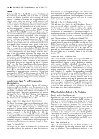 16 ■ GENERAL ISSUES IN CLINICAL MICROBIOLOGY
HIPAA
Public law 104-191, or the Health Insurance Portability and
Accountability Act (HIPAA, Title I) of 1996, was originally
written “to improve portability and continuity of health
insurance coverage in the group and individual markets, to
combat waste, fraud, and abuse in health insurance and
health care delivery, to promote the use of medical savings
accounts, improve access to long-term care services and cov-
erage, to simplify the administration of health insurance,
and for other purposes.” However, in 2002, the Department
of Health and Human Services issued the HIPAA Privacy
Rule (Title II) that set highly restrictive standards on the use
and protection of individual demographics and health infor-
mation (protected health information [PHI]) contained in
patient medical records (24). Details are available at
http://www.hhs.gov/ocr/hipaa/finalreg.html. The Privacy
Rule dictates that all “covered entities” including health
insurance plans and health care institutions and providers
must obtain written permission from a patient to use or dis-
close PHI and that the patients must be notified of their
right to restrict the use of or disclose PHI (24). Covered
entities must also make every attempt to limit PHI disclosure
to only that required for any given purpose. From the stand-
point of the microbiology laboratory, this means that the
release of any PHI attached to bacterial or fungal isolates sent
for research or surveillance purposes that can be traced in any
way to the patient requires disclosure and consent unless
waived by the human studies committee of the institution.
The Privacy Rule does not supersede the federal “Common
Rule” (see also http://www.hhs.gov/ohrp/humansubjects/
guidance/45cfr46.htm) that mandates Institutional Review
Board approval of research studies conducted under its aus-
pices (24). As with CLIA ’88, the CMS are charged with the
responsibility of administering the provisions of HIPAA. For a
summary of the HIPAA health insurance reform (Title I) or
the HIPAA administrative simplification (Title II), one can
access the CMS website at http://www.cms.hhs.gov/hipaa.
Laws Covering Equal Pay and Compensation
Discrimination
Several laws have been passed over the past half century to
guarantee employees freedom from discrimination in the
workplace with regard to wages, compensation, and working
conditions. Collectively, these laws are enforced by the U.S.
Equal Employment Opportunity Commission and include
the Equal Pay Act of 1963, Title VII of the Civil Rights Act
of 1964, the Age Discrimination Act of 1967, and Title I of
the Americans with Disabilities Act of 1960.
Equal Employment Opportunity Commission
The Equal Employment Opportunity Commission is a fed-
eral agency created in 1965 to enforce the Civil Rights Act
of 1964 (26). As of 1999, the agency had published new
guidelines to further define unlawful harassment in the
workplace (including sexual harassment) against the same
groups protected by the Civil Rights Act (26, 38;
http://www.eeoc.gov). To avoid risk, laboratories and/or HR
of the parent institution should have a training module on
unlawful harassment in place for employees and supervisory
personnel, avenues for rapid reporting and investigation of
complaints, and a documentation process for each of these.
Equal Pay Act of 1963
The Equal Pay Act is part of the Fair Labor Standards Act
and makes unlawful the practice of wage discrimination
between men and women performing the same duties at the
same institution in a similar work environment. This act is
directed and enforced by the Equal Employment Opportunity
Commission and is gender neutral such that it protects
males and females equally (38).
Title VII of the Civil Rights Act of 1964
Title VII of the Civil Rights Act of 1964 prohibits the use of
race, color, creed, religion, nationality, and sex as a basis for
the discharge of or failure to hire an employee, for segrega-
tion or classification that would deprive an employee of
opportunities or advancement, for the failure or refusal of an
employment agency to refer an individual for employment,
or for the limitation of training or retraining of an employee.
Age Discrimination in Employment Act of 1967
The Age Discrimination in Employment Act of 1967 applies
to individuals 40 years of age and older and, like the Civil
Rights Act, prohibits the use of age as a reason for discrimi-
nation in the workplace. Interestingly, this law also applies
when two candidates over the age of 40 apply for the
same job and the younger of the two is hired if the employer
has used older age as a negative factor in the selection
process (38).
Americans with Disabilities Act
The Americans with Disabilities Act was passed in 1990 and
forbids discrimination against an individual who has or has
had a disability, is thought to have a disability, or associates
with another disabled individual. According to the
Americans with Disabilities Act, a disability is a physical or
mental deficiency that affects a life function such as walking,
talking, employability, and hygiene (38). The Americans
with Disabilities Act mandates that an employer reasonably
accommodate the needs of any qualified candidate so that
he or she can perform the job. For example, the current
dimensions of bench tops, shelving, and foot wells in the
microbiology laboratory may not be appropriate for wheel-
chair access by a wheelchair-bound microbiologist and,
therefore, require modification. Acceptable dimensions for
work-related desk surfaces and shelving are provided in the
Americans with Disabilities Act standards for design
(http://www.usdoj.gov/crt/ada/stdspdf.htm).
Other Regulations Related to the Workplace
Family and Medical Leave Act
Passed in 1993, the Family and Medical Leave Act provides
allowances to eligible employees of an eligible employer to
take up to 12 months of unpaid leave during any 12-month
period for one or more of the following situations: (i) birth
and care of the employee’s newborn child, (ii) placement
with the employee of a child for adoption or foster care, (iii)
care of an immediate family member (spouse, parent, or
child) with a serious health problem, and (iv) medical leave
secondary to the employee’s own serious health problem.
The Family and Medical Leave Act falls under the auspices
of the U.S. DOL, and definitions of which employers are
covered by this act and which employees are eligible can be
found at http://www.dol.gov/esa/whd/fmla/.
Fair Labor Standards Act
The DOL also administers the Fair Labor Standards Act,
which is legislation that sets basic minimum wage and over-
time pay schedules. These regulations are enforced by the
 