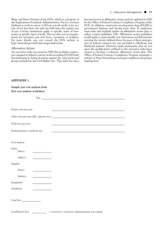 Wage and Hour Division of the DOL, which is a program of
the Employment Standards Administration. Pay for overtime
(defined as work in excess of 40h in a work week) is set at a
rate of not less than one and one-half times the regular rate
of pay. Certain exemptions apply to specific types of busi-
nesses or specific types of work. This act does not set require-
ments for severance pay, sick leave, vacations, or holidays.
For more details, one can consult the DOL website at
http://www.dol.gov/dol/topic/wages/index.htm.
Affirmative Action
An executive order was issued in 1965 that prohibits contrac-
tors engaged in federal contract work exceeding $10,000 from
discriminating in hiring decisions against the same protected
groups included in the Civil Rights Act. This order has since
become known as affirmative action and was updated in 2000
by the Office of Federal Contract Compliance Program of the
DOL. In addition, contractors securing more than $50,000 in
government business and having more than 50 employees
must write and regularly update an affirmative action plan to
reflect current guidelines (38). Affirmative action guidelines
would apply to many health care institutions and laboratories
meeting the criteria defined above because of their participa-
tion in federal contracts for care provided to Medicare and
Medicaid patients. However, many institutions that do not
meet the qualifications outlined in this executive order have
chosen to develop a voluntary affirmative action plan. The
Office of Federal Contract Compliance Program maintains a
website at http://www.dol.gov/esa/regs/compliance/ofccp/faqs/
faapfaqs.htm.
APPENDIX 1
Sample test cost analysis form
Test cost analysis worksheet
Test: __________________________________________________________________
Patient tests per year __________________________________________________________
Other tests per year (QC, repeats, etc.) __________________________________________________________
Total tests per year __________________________________________________________
Estimated time to perform test __________________________________________________________
Cost analysis
Labor
Direct: _______________
Indirect: _______________
Supplies
Direct: _______________
Indirect: _______________
Equipment: _______________
Overhead: _______________
Cost/Test: _______________
Cost/Patient Test: ___________ ϭ (cost/test ϫ total test volume)/patient test volume
2. Laboratory Management ■ 17
 