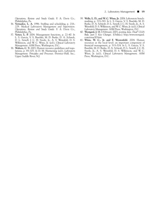 Operations, Review and Study Guide. F. A. Davis Co.,
Philidelphia, Pa.
36. Vernadoe, L. A. 1996. Staffing and scheduling, p. 218–
229. Medical Laboratory Management and Supervision:
Operations, Review and Study Guide. F. A. Davis Co.,
Philidelphia, Pa.
37. Vetter, L. P. 2004. Management functions, p. 22–40. In
L. S. Garcia, V. S. Baselski, M. D. Burke, D. A. Schwab,
D. L. Sewell, J. C. H. Steele, Jr., A. S. Weissfeld, D. S.
Wilkinson, and W. C. Winn, Jr. (ed.), Clinical Laboratory
Management. ASM Press, Washington, D.C.
38. Walters, C. V. 2003. Human resource guidelines and regu-
lations, p. 85–105. In D. M. Harmening (ed.), Laboratory
Management: Principles and Processes. Prentice-Hall, Inc.,
Upper Saddle River, N.J.
39. Wells, L. D., and W. C. Winn, Jr. 2004. Laboratory bench-
marking, p. 723–743. In L. S. Garcia, V. S. Baselski, M. D.
Burke, D. A. Schwab, D. L. Sewell, J. C. H. Steele, Jr., A. S.
Weissfeld, D. S. Wilkinson, and W. C. Winn, Jr. (ed.), Clinical
Laboratory Management. ASM Press, Washington, D.C.
40. Westgard, J. O. 4 February 2003, posting date. Final5 CLIA
Rule, part I. Key Changes. [Online.] http://www.westgard.
com/essay50.htm.
41. Winn, W. C., Jr. and F. Westenfeld. 2004. Human
resources at the local level: an important component of
financial management, p. 513–524. In L. S. Garcia, V. S.
Baselski, M. D. Burke, D. A. Schwab, D. L. Sewell, J. C. H.
Steele, Jr., A. S. Weissfeld, D. S. Wilkinson, and W. C.
Winn, Jr. (ed.), Clinical Laboratory Management. ASM
Press, Washington, D.C.
2. Laboratory Management ■ 19
 