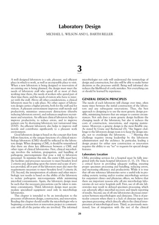 Laboratory Design
MICHAEL L. WILSON AND L. BARTH RELLER
3
A well-designed laboratory is a safe, pleasant, and efficient
place in which to work, as well as an enjoyable place to visit.
When a new laboratory is being designed or renovation of
an existing one is being planned, the design must meet the
needs of laboratory staff who spend all or most of their
working time there, the needs of workers who spend part of
their time there, and the needs of visitors who have to inter-
act with the staff. Above all other considerations, a clinical
laboratory must be a safe place. No other aspect of labora-
tory design carries a higher priority, both for the staff and for
visitors. A pleasant environment improves staff morale and
productivity, minimizes unnecessary distractions (thereby
reducing laboratory errors), and enhances employee recruit-
ment and retention. An efficient clinical laboratory helps to
improve productivity, to reduce errors, and to improve
patient care by shortening laboratory test turnaround time
(TAT). An efficient laboratory also helps to improve staff
morale and contributes significantly to a pleasant work
environment.
Good laboratory design is based on the concept that form
follows function, so the unique functions of a clinical micro-
biology laboratory (CML) should be reflected in the labora-
tory design. When designing a CML, it should be remembered
that there are three key differences between a CML and
other types of clinical laboratories. First, clinical microbiol-
ogy involves the isolation, propagation, and handling of
pathogenic microorganisms that pose a risk to laboratory
personnel. To minimize this risk, the entire CML must have
the facilities and processes necessary to meet biosafety level
2 criteria and, depending upon the extent and scope of serv-
ices provided, all or part of the laboratory must also meet the
requirements necessary to meet biosafety level 3 criteria (4,
15). Second, the interpretation of cultures and other micro-
biologic test results is based on the ability of the laboratory
to isolate pathogenic microorganisms while minimizing
microbial contaminants. Again, the laboratory design must
be such that the necessary precautions can be taken to min-
imize contaminants. Third, laboratory design must accom-
modate specialized equipment used only in microbiology
laboratories.
This chapter is intended to be an introduction to the
processes of laboratory design, construction, and renovation.
Reading this chapter should enable the microbiologist who is
beginning a construction or renovation project to communi-
cate with all of the parties who are involved. The informed
microbiologist not only will understand the terminology of
design and construction, but also will be able to make better
decisions as the processes unfold. Being well informed also
reduces the likelihood of costly mistakes. Not everything can
or should be learned by experience.
GENERAL DESIGN PRINCIPLES
The needs of each laboratory will change over time, often
many times between the initial construction of the labora-
tory and any subsequent renovations. Thus, the best
approach to designing is to use the most generic design pos-
sible, minimizing features that are unique to current circum-
stances. Not only does a more generic design facilitate the
changing needs of the laboratory, but also it reduces the
costs of construction, renovations, and ongoing mainte-
nance. Moreover, a generic design is the most flexible one.
As stated by Crane and Richmond (5), “the biggest chal-
lenge to the laboratory design team is to keep the design sim-
ple, not to overdesign the laboratory. . . .” Meeting this
challenge requires strong leadership by the laboratory
administration and the architect. In particular, leading a
design project for either new construction or renovation
requires the ability to say “no” to requests for special design
features.
Laboratory Location
CMLs providing services for a hospital must be fully inte-
grated with the main hospital laboratory (7, 11, 13). This is
a critical factor in providing adequate staffing, ensuring
proper specimen processing and handling, reducing errors,
and increasing efficiency and productivity. While it is true
that off-site reference laboratories serve a useful role in pro-
viding esoteric testing and/or routine microbiology services
for outpatient clinics and physician offices, we believe that
there are important reasons why off-site microbiology labo-
ratories do not serve hospitals well. First, use of off-site lab-
oratories may result in delayed specimen processing, which
can adversely affect microbial recovery and timely reporting
of results. Second, use of off-site laboratories decreases inter-
action between microbiologists and clinicians. This is of par-
ticular concern when there is a lack of clinician input into
specimen processing, which directly affects the clinical inter-
pretation of microbiological tests. Third, as previously men-
tioned, loss of integration with the rest of the clinical
20
 