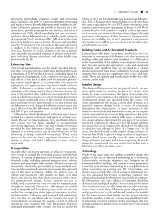 laboratory, particularly specimen receipt and processing
areas, increases the risk of incorrect specimen processing
and medical errors. Fourth, laboratory staff members in dif-
ferent laboratory sections are unable to interact on a fre-
quent basis, provide coverage for one another, and act as a
cohesive unit. Fifth, added complexity and cost are associ-
ated with off-site laboratories (e.g., reliable, timely transport
of specimens). Sixth, location of the CML close to the main
laboratory facilitates access during off-hours and simplifies
security. A laboratory that is remote to the main laboratory
is unlikely to be visited by clinicians during off-hours, if
ever. Last, location of a CML distant to the site of patient
care precludes meaningful training of clinical microbiolo-
gists, infectious disease physicians, and other health care
professionals (7, 11).
Laboratory Size
Only broad generalizations can be made regarding labora-
tory size. As a general rule, each bench technologist needs
a minimum of 50 ft2 in which to work, excluding space for
large pieces of equipment, walls, corridors, storage, lockers,
and offices. Areas such as that used for specimen process-
ing require ample space to accommodate the necessary
equipment, the specimen receiving bench itself, and foot
traffic. Laboratory sections such as mycobacteriology,
mycology, and virology require a larger amount of space rel-
ative to the number of technologists who work there. Areas
such as a dedicated autoclave room or medium preparation
room require additional space. If the number of technolo-
gists and supervisors is proportional to the test volume and
the laboratory is well designed with little wasted space, the
space allocated for the laboratory should be between 150
and 200 ft2 per staff member.
Laboratories should be designed with more space than is
needed for current workloads and types of services pro-
vided. This serves three purposes. First, an efficient labora-
tory always has the space needed to accommodate
short-term expansion of the types and volumes of services
provided by that laboratory. Second, extra space (often
referred to as swing space) can be used when part of the
laboratory is being renovated or repaired. Third, extra
space can be used for future expansion of services. It is
unwise to design and build a laboratory to meet current
needs only.
Transportation
As with other laboratory sections, an effective transporta-
tion system is crucial for providing clinical microbiology
services. A variety of transportation systems are in use in
hospitals today, including manual transportation, robotic
systems, and pneumatic tube systems. Manual systems are
notoriously unreliable, particularly in large medical cen-
ters, and the associated personnel costs make this approach
one of the most expensive. While the capital costs of
robotic and pneumatic tube systems are high, over time
these costs may be less than those associated with a man-
ual transportation system. Robotic systems are not as
widely used as pneumatic tube systems for transportation
throughout hospitals. Pneumatic tube systems are widely
used in hospitals and have been proven to be an effective
method for transporting some types of specimens to clini-
cal laboratories. If they are well designed and maintained,
they can play an important role in reducing the costs of
transportation, decreasing the number of lost or delayed
specimens, and reducing test TAT. In general, however,
dedicated pneumatic tube systems are not as useful for
3. Laboratory Design ■ 21
CMLs as they are for chemistry and hematology laborato-
ries. This is because most microbiologic tests do not have
the same expectation for test TAT, many pneumatic tube
systems cannot transport specimens as heavy as full blood
culture bottles, and containers used to collect specimens
such as urine are prone to leakage when shipped through
pneumatic tube systems. Other automated transportation
systems are available, but, as with pneumatic tube systems,
any benefit to a CML is not as great as it is for other clini-
cal laboratory sections.
Building Codes and Architectural Standards
Laboratorians who have never been involved in the con-
struction or renovation of a laboratory are often unaware of
building codes and architectural standards (1). Although it
is the responsibility of the architects and engineers to ensure
that the plan meets the appropriate codes and standards,
laboratory staff members who are involved in a project
should understand these issues sufficiently to avoid making
requests that are not in compliance with codes and stan-
dards. There are definite and specific limits to the way a lab-
oratory can be built.
Interior Design
The design of laboratories that are part of health care sys-
tems often involves meeting organization design stan-
dards. In some organizations, the types of materials that
are used for construction, color schemes, and many other
architectural details are specified from the outset. For
some organizations this makes a great deal of sense, as a
standard interior design lends a sense of continuity
throughout the organization. In many instances it also
reduces construction and renovation costs, as the organi-
zation can purchase materials in large quantities. For other
organizations, however, it makes little sense to adopt inte-
rior design schemes developed for one part of the organi-
zation for a laboratory. Moreover, not all design schemes
are successful, so an organization should not be reluctant
to abandon one scheme in favor of a better one. At all
costs, one should avoid trendy interior design schemes, as
they are less likely to please a large number of employees,
become dated more quickly than do more traditional
design schemes, and tend to be more expensive. It should
always be remembered that one might have to live with a
laboratory or office for many years.
Technology
Much of the same logic that applies to interior design also
applies to the use of advanced technology in a laboratory.
Laboratorians, architects, engineers, and designers are all
enamored with technology, and there is a strong temptation
to use the most advanced technology in a new laboratory or
when renovating an existing one (5). Nonetheless, one
should assess carefully the cost of advanced technology ver-
sus less advanced but proven technology, evidence that
advanced technology has been used successfully in compara-
ble laboratories, and any evidence of long-term durability.
Advanced technological products may or may not be better
than traditional ones, but the newer they are, the less expe-
rience there is with them. Moreover, some advanced tech-
nology products are trendy and should therefore be avoided
for the same reasons that trendy interior design schemes
should be avoided. There are reasons why traditional built-
in laboratory casework continues to be used widely and why
certain commercial products and vendors have been around
for decades.
 