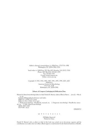 Address editorial correspondence to ASM Press, 1752 N St. NW,
Washington, DC 20036-2904, USA
Send orders to ASM Press, P.O. Box 605, Herndon, VA 20172, USA
Phone: 800-546-2416; 703-661-1593
Fax: 703-661-1501
E-mail: books@asmusa.org
Online: estore.asm.org
Copyright © 1970, 1974, 1980, 1985, 1991, 1995, 1999, 2003, 2007
ASM Press
American Society for Microbiology
1752 N St. N.W.
Washington, DC 20036-2904
Library of Congress Cataloging-in-Publication Data
Manual of clinical microbiology/editor in chief, Patrick R. Murray; editors, Ellen Jo Baron . . . [et al.].—9th ed.
p. cm.
Includes bibliographical references and index.
ISBN-10: 1-55581-371-2 (set)
ISBN-13: 978-1-55581-371-0 (set)
1. Medical microbiology—Handbooks, manuals, etc. 2. Diagnostic microbiology—Handbooks, manu-
als, etc. I. Title: Clinical microbiology.
QR46 .M425 2007
616.9Ј041—dc22
2006040722
10 9 8 7 6 5 4 3 2 1
All Rights Reserved
Printed in China
Patrick R. Murray’s role as editor in chief of this book was carried out in his private capacity and his
contribution as an editor does not reflect official support or endorsement by the National Institutes of Health.
 