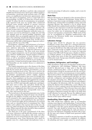 If the laboratory staff plans to perform only commercial
amplification kit-based assays, bench space will be needed to
accommodate a hood-type work enclosure with a UV light
source, an amplification and detection apparatus(es), and a
few other pieces of equipment, such as a water bath and a
microcentrifuge. As little as 15 linear feet of bench space is
needed. To reduce the risk of contamination, two geograph-
ically separated work areas are needed. Most commercial
kit-based assays include methods to prevent carryover
amplification, and automated equipment also may reduce
the possibility of carryover, both of which minimize the
amount of space that is needed. According to the manufac-
turers of some commercial diagnostic molecular assays, cer-
tain assays can now be performed in a single area and with
only minimal need for special handling. Experience will
show whether this is an acceptable approach, but it is likely
that as the technology of molecular diagnosis changes, there
will be a decreasing need for separate areas. As this occurs,
laboratories will be able to fully integrate diagnostic molecu-
lar assays with the rest of the CML.
Development, validation, and performance of in-house
methods that involve amplifying nucleic acids require a
more elaborate laboratory. A minimum of 500 ft2 is
required for a small molecular diagnostics laboratory, with
three separate workspaces. The three work areas include
one for reagent preparation, one for specimen preparation,
and a third for amplification. General analysis of DNA or
RNA requires an assortment of basic laboratory equip-
ment, as well as specialized equipment. Sources of high-
grade deionized water, wet ice, and dry ice are needed, as is
an autoclave. A fume hood and storage cabinet for solvents
and flammables are also needed. Access to a darkroom is
advantageous.
The reagent preparation area is the cleanest of the three
work areas and can be located in a separate room, in a hood
with the fan turned off to minimize aerosolization, or in an
enclosed countertop hood or box. This area is used for the
preparation of the master mix and other necessary reagents.
To minimize contamination, patient samples, prepared
DNA, and amplified products must never be brought into
this area. Since equipment can become contaminated with
DNA, it is imperative that dedicated equipment be used and
stored within this area. Reagents should be stored in a refrig-
erator free of DNA (and especially amplicons), and dispos-
able items such as tubes, tips, and gloves should also be
stored in a manner to prevent their contamination. Staff
should wear a designated clean laboratory coat along with
clean gloves; staff should leave transportable items (e.g.,
pens, tape, and scissors) in this area.
The second area is the specimen preparation area. In this
area, tubes containing the aliquoted master mix should be
brought for the addition of nucleic acid; these tubes should
not be returned to the reagent preparation area. Specimen
preparation activities can be performed in the open labora-
tory on a bench but might also be performed in an enclosed
space such as a benchtop hood or containment box. After
nucleic acid is added to the reaction tubes in this area, the
tubes are sealed and placed in the thermocycler for amplifi-
cation. When removed, the tubes should be taken unopened
to the third area for product detection.
The third area is the most contaminated of the three
work areas. Laboratory staff should take extreme caution to
ensure that laboratory coats, gloves, tube racks, and other
equipment are never moved back into the reagent or speci-
men preparation areas. Some laboratories have opted for
separate areas for a darkroom/gel electrophoresis room, a
24 ■ GENERAL ISSUES IN CLINICAL MICROBIOLOGY
room for processing of radioactive samples, and a room for
other functions.
Work Flow
Efficient laboratories are designed so that specimens flow in
one direction. Traditional microbiologic testing follows a
pathway of specimen receipt and plating, incubation, isolate
identification, antimicrobial susceptibility testing, and result
reporting. Because this sequence is by its nature linear,
CMLs benefit from unidirectional work flow. Unidirectional
work flow is also important in molecular microbiology labo-
ratories. In this case, the issue is not so much one of effi-
ciency but rather one of minimizing the risk of amplicon
carryover and specimen contamination. While much of this
can be accomplished by designing unidirectional work
processes, the laboratory facility must accommodate the
needs of those processes.
Laboratory Storage
Storage space should be adequate but not excessive.
Insufficient storage space makes for a cluttered laboratory;
unused storage space makes for a dusty one. Short-term stor-
age capacity should meet the daily needs of the staff and no
more. Long-term storage of supplies should be in the main
laboratory storage room; there is no reason for long-term
storage in the CML itself. Storage space, whether on shelves,
in overhead cabinets, or in drawers, should be designed so
that workers have most of what they need during the day
within arm’s reach. Storage space should be designed so that
it can be cleaned easily.
Incubators, Refrigerators, and Centrifuges
CMLs should have ample space for large floor-model incuba-
tors, refrigerators, and centrifuges. Sufficient aisle space
should be allocated next to large units so that the aisle
remains unobstructed when a door is opened. Adequate
electrical power should be incorporated into the area hous-
ing these units, as well as any necessary gas or water supplies.
The location of these units should help maximize laboratory
efficiency and ensure a unidirectional work flow. As a gen-
eral rule, a refrigerator and centrifuge should be located in
the specimen processing area. Although some CMLs have
adopted the principle of scattering incubators and refrigera-
tors throughout the laboratory, with the rationale of mini-
mizing the distance from workbenches, a more efficient use
of space is to have a separate area in the laboratory for these
large pieces of equipment. This is because these units almost
always are wider than countertops are deep, so locating them
throughout a laboratory requires the aisles to be wider than
would otherwise be necessary. Because the additional space
in the other parts of the aisle is not needed, a significant
amount of floor space will be wasted.
Handwashing, Water Supply, and Plumbing
The CML should have sufficient sinks to accommodate
staining, waste disposal, and handwashing. To prevent labo-
ratory-acquired infections (3, 16), handwashing sinks should
be designed so that they can be operated with knee or foot
controls. One sink should be located near the laboratory
entrance to facilitate handwashing by staff and visitors as
they leave the laboratory. Drainpipes should be able to han-
dle the types and volumes of liquid waste generated within
the laboratory.
Plumbing is expensive to install at any time but especially
so once laboratory construction is completed. In addition,
the plumbing and water supply cannot be moved easily in
 