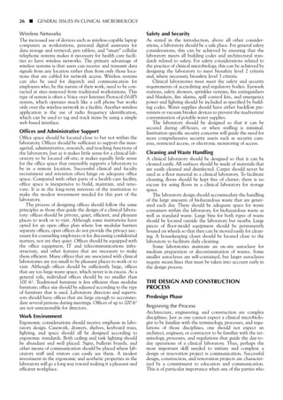 Wireless Networks
The increased use of devices such as wireless-capable laptop
computers as workstations, personal digital assistants for
data storage and retrieval, pen tablets, and “smart” cellular
telephone systems makes it necessary for health care facili-
ties to have wireless networks. The primary advantage of
wireless systems is that users can receive and transmit data
signals from any location rather than from only those loca-
tions that are cabled for network access. Wireless systems
can also be used for dispatch and communication for
employees who, by the nature of their work, need to be con-
tacted at sites removed from traditional workstations. This
type of system is often a Voice over Internet Protocol (VoIP)
system, which operates much like a cell phone but works
only over the wireless network in a facility. Another wireless
application is the use of radio frequency identification,
which can be used to tag and track items by using a simple
web-based interface.
Offices and Administrative Support
Office space should be located close to but not within the
laboratory. Offices should be sufficient to support the man-
agerial, administrative, research, and teaching functions of
the laboratory. Just as it makes little sense for a clinical lab-
oratory to be located off-site, it makes equally little sense
for the office space that ostensibly supports a laboratory to
be in a remote location. Successful clinical and faculty
recruitment and retention often hinge on adequate office
space. Compared with other parts of a health care facility,
office space is inexpensive to build, maintain, and reno-
vate. It is in the long-term interests of the institution to
make the modest investment needed for this part of the
laboratory.
The process of designing offices should follow the same
principles as those that guide the design of a clinical labora-
tory: offices should be private, quiet, efficient, and pleasant
places to work or to visit. Although some institutions have
opted for an open office plan where low modular barriers
separate offices, open offices do not provide the privacy nec-
essary for counseling employees or for discussing confidential
matters, nor are they quiet. Offices should be equipped with
the office equipment, IT and telecommunications infra-
structure, and other features that are necessary to make
them efficient. Many offices that are associated with clinical
laboratories are too small to be pleasant places to work or to
visit. Although offices should be sufficiently large, offices
that are too large waste space, which never is in excess. As a
general rule, individual offices should be no smaller than
100 ft2. Traditional furniture is less efficient than modular
furniture; office size should be adjusted according to the type
of furniture that is used. Laboratory directors and supervi-
sors should have offices that are large enough to accommo-
date several persons during meetings. Offices of up to 200 ft2
are not unreasonable for directors.
Work Environment
Ergonomic considerations should receive emphasis in labo-
ratory design. Casework, drawers, shelves, keyboard trays,
lighting, and space should all be designed according to
ergonomic standards. Both ceiling and task lighting should
be abundant and well placed. Signs, bulletin boards, and
other means of communication should be placed where lab-
oratory staff and visitors can easily see them. A modest
investment in the ergonomic and aesthetic properties in the
laboratory will go a long way toward making it a pleasant and
efficient workplace.
26 ■ GENERAL ISSUES IN CLINICAL MICROBIOLOGY
Safety and Security
As stated in the introduction, above all other consider-
ations, a laboratory should be a safe place. For general safety
considerations, this can be achieved by ensuring that the
laboratory meets all building codes and architectural stan-
dards related to safety. For safety considerations related to
the practice of clinical microbiology, this can be achieved by
designing the laboratory to meet biosafety level 2 criteria
and, where necessary, biosafety level 3 criteria.
Clinical laboratories must meet the safety and security
requirements of accrediting and regulatory bodies. Eyewash
stations, safety showers, sprinkler systems, fire extinguishers
and blankets, fire alarms, spill control kits, and emergency
power and lighting should be included as specified by build-
ing codes. Water supplies should have either backflow pre-
venters or vacuum breaker devices to prevent the inadvertent
contamination of potable water supplies.
The laboratory should be designed so that it can be
secured during off-hours, or when staffing is minimal.
Institution-specific security concerns will guide the need for
more comprehensive security assets such as security cam-
eras, restricted access, or electronic monitoring of access.
Cleaning and Waste Handling
A clinical laboratory should be designed so that it can be
cleaned easily. All surfaces should be made of materials that
are easily cleaned and disinfected. Carpet should never be
used as a floor material in a clinical laboratory. To facilitate
cleaning, floors should be kept free of clutter; there is no
excuse for using floors in a clinical laboratory for storage
space.
The laboratory design should accommodate the handling
of the large amounts of biohazardous waste that are gener-
ated each day. There should be adequate space for waste
containers within the laboratory, for biohazardous waste as
well as standard waste. Large bins for both types of waste
should be located outside the laboratory but nearby. Large
pieces of floor-model equipment should be permanently
housed on wheels so that they can be moved easily for clean-
ing. A housekeeping closet should be located close to the
laboratory to facilitate daily cleaning.
Some laboratories maintain an on-site autoclave for
medium preparation or decontamination of wastes. Some
smaller autoclaves are self-contained, but larger autoclaves
require steam lines that must be taken into account early in
the design process.
THE DESIGN AND CONSTRUCTION
PROCESS
Predesign Phase
Beginning the Process
Architecture, engineering, and construction are complex
disciplines. Just as one cannot expect a clinical microbiolo-
gist to be familiar with the terminology, processes, and regu-
lations of those disciplines, one should not expect an
architect, engineer, or contractor to be familiar with the ter-
minology, processes, and regulations that guide the day-to-
day operations of a clinical laboratory. Thus, perhaps the
most important skill needed to initiate and complete a
design or renovation project is communication. Successful
design, construction, and renovation projects are character-
ized by a commitment to education and communication.
This is of particular importance when any of the parties who
 