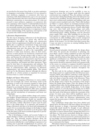 are involved in the project have little or no prior experience
in designing or renovating a laboratory. It is not unusual to
meet architects, engineers, or contractors who have no
experience with clinical laboratories, just as it is not unusual
to meet laboratorians who have never been involved with a
laboratory construction or renovation project. It is also not
unusual to meet architects, engineers, or contractors who
have experience with research or industrial laboratories but
not clinical laboratories. Experience with the former does
not necessarily translate into expertise in the latter. To facil-
itate communication and education, it is important to have
a clear understanding of the experience and expertise of all
the parties who will be involved with the project.
Laboratory Representative
The first step in designing a laboratory is for the laboratory
administration to appoint a person who will be the
spokesperson throughout the design and construction
process. Such an appointment should not be made or taken
lightly; this is a significant commitment of time and energy
that will extend over one or more years. The laboratory
administration must give this person the time needed to
meet the commitment, as well as the responsibility and
authority to make many decisions, often on short notice.
Because so many persons are involved in construction and
renovation projects, because projects take so long to com-
plete, and because the staff must live with the outcome for
many years, the laboratory representative must have a clear
understanding of budget constraints, space allocations, labo-
ratory operations, and hospital and clinic operations. There
must be clear lines of communication and authority. The
laboratory representative should be selected carefully on the
basis of communication skills, experience in laboratory
administration, and decision-making ability. This person
need not be the laboratory director, although the director
generally is in a better position to negotiate for necessary
resources than is a senior technologist.
Budget and Space Allocations
The next step in designing a laboratory is to assess, realisti-
cally and accurately, the current and future needs of the
laboratory, as well as the resources required to meet those
needs. Both new and renovated laboratories should be
designed to accommodate future expansion of test volume
and type. This includes planning for office space, specimen
receiving and processing, benches, informatics, communica-
tions, and the introduction of automation and future test
technologies.
The next step is to obtain realistic design and construc-
tion budgets. Hospital laboratory construction is expensive.
Nonetheless, fiscal constraints should not interfere with
designing and building a safe and efficient laboratory. Along
the same lines, realistic allocations of space must be done
prior to the design phase. It is expensive and wasteful to
design a laboratory and then to be faced with redesigning all
or part of it to accommodate changes in the budget or space
allocations. An adequate investment to do the project right
in the first place is the most economical approach to provid-
ing a functional laboratory.
Part of developing a realistic and accurate budget is to
decide whether to build a new laboratory or to renovate an
older one. This obviously involves decisions about the
health care facility as a whole. Estimating the costs of new
construction (whether for a new building or expansion of an
existing one) is generally straightforward. In contrast, esti-
mating the costs of renovations is challenging. First, original
3. Laboratory Design ■ 27
construction drawings may not be available or may no
longer be accurate due to changes made after the original
construction was completed. Thus, the architect and engi-
neer may have limited knowledge of how the laboratory was
constructed or modified. Second, laboratories built accord-
ing to past architectural standards and building codes may
not meet current standards and codes. Third, older facilities
are likely to contain asbestos in insulating material and/or
floor tiles, as well as lead-based paint. Abating either mate-
rial is a complex and expensive process. Fourth, older build-
ings were often built with fixed ceilings and walls,
complicating changes in lighting, the HVAC system, IT and
telecommunications cabling, plumbing, and the electrical
power supply. Fifth, some older buildings do not have the
load capacity to support heavy pieces of equipment. Last,
construction in older buildings often reveals unexpected
issues that must be addressed, adding to the cost and com-
plexity of the project. It is for these and other reasons that
it may cost more to renovate an existing building than it
would to build a new one.
Design Phase
Several general principles should guide the design phase
(10). First, the greater the investment in planning, the
more likely a project will be completed on time and under
budget. Second, users will be happy with the results of a
project only if they believe that they have been able to make
significant contributions to it. Third, there need to be clear
lines of accountability and communication. Fourth, user
expectations should be expressed clearly and unequivocally
at the outset; no architect or engineer should be expected
to make major changes midway in a project. Last, logic and
common sense should guide decisions throughout the
process (5).
The first task for the architect, designer, and engineer
(the design team) is to understand who the laboratory repre-
sentative will be, who will have authority to make decisions,
and the limits of the budget and space allocations. The next
task is for them to learn the needs of the laboratory. These
tasks should be undertaken in this order; it is important
for the design team to know the constraints of the project
before the design phase begins. Once the design team has
completed these tasks, the knowledge gained can be used to
develop realistic and workable design plans. As the design
phase continues, it is for the most part largely one in which
the design team works with the laboratory staff to accommo-
date the needs of the laboratory within the constraints of the
project. In many cases, there will be insufficient space or
funds to accommodate the needs of the laboratory; in cases
such as this, either the laboratory administration must
acquire the necessary space or funds or the project will need
to be scaled back.
Once preliminary design plans have been drafted and
agreed upon, the laboratory staff must address the myriad of
details necessary to design a functional laboratory. Every
conceivable detail should be thought of and addressed.
Nothing should be taken for granted. It is far less expensive
and easier to remove features from a design plan than it is to
add them at a later point, particularly during the construc-
tion phase. The latter process, known as change orders, is
one of the most common reasons for construction projects to
go over budget. An even thornier problem is the feature that
should have been included but cannot be added at any cost
once construction has begun.
After final construction documents have been drafted and
approved, bids will be requested from general contractors.
 