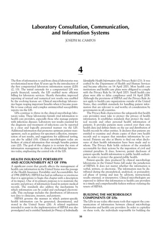 Laboratory Consultation, Communication,
and Information Systems
JOSEPH M. CAMPOS
4
The flow of information to and from clinical laboratories was
revolutionized more than 30 years ago by the introduction of
the first computerized laboratory information system (LIS)
(2, 13). The initial rationale for a computerized LIS was
purely financial; namely, the LIS enabled more efficient
billing for laboratory services. Shortly thereafter, improved
reporting of textual and numerical test results was enabled
by the evolving feature set. Clinical microbiology laborato-
ries began reaping important benefits when it became possi-
ble to issue culture and complex antimicrobial susceptibility
reports via the LIS.
LISs continue to thrive in the clinical microbiology labo-
ratory today. These laboratories furnish vital information to
health care providers, especially those who manage patients
with infectious diseases. Laboratory test results essential for
the diagnosis and treatment of infections can be reported
in a clear and logically presented manner via the LIS.
Additional information that promotes optimum patient man-
agement, such as guidance for specimen collection, interpre-
tation of test results, and suggestions for additional testing,
can also be added (16). Clinical microbiologists today are
brokers of critical information that strongly benefits patient
care (20). The goal of this chapter is to review the state of
information management in clinical microbiology laborato-
ries today, emphasizing the central role of the LIS.
HEALTH INSURANCE PORTABILITY
AND ACCOUNTABILITY ACT OF 1996
A significant event that greatly affects the management of
health care information in the United States was the passage
of the Health Insurance Portability and Accountability Act
of 1996 (HIPAA). HIPAA has had an influence so enormous
that it is appropriate to begin this chapter with a description
of its impact. One of its primary purposes is to maintain the
security and privacy of information found in patient medical
records. The standards also address the mechanisms by
which information can be coded and exchanged electroni-
cally. This exchange includes the distribution of laboratory
test data to clinicians, insurers, and patients.
HIPAA governs the manner in which patient-specific
health information can be generated, disseminated, and
stored in the United States (26). A related regulation
intended to assist in the implementation of HIPAA was also
promulgated and is entitled Standards for Privacy of Individually
Identifiable Health Information (the Privacy Rule) (21). It was
crafted by the Department of Health and Human Services
and became effective on 14 April 2001. Most health care
institutions and health care plans were obligated to comply
with the Privacy Rule by 14 April 2003. Small health care
plans were able to delay compliance until 14 April 2004.
Although the provisions of HIPAA and the Privacy Rule do
not apply to health care organizations outside of the United
States, they establish standards for handling patient infor-
mation that are relevant to and worthy of consideration by
governments in all countries.
The Privacy Rule characterizes the safeguards that health
care providers must take to protect the privacy of health
information. It establishes standards that protect the med-
ical records and other personal health information of
patients. It provides patients more control over their own
health data and defines limits on the use and distribution of
health records by other entities. It declares that patients are
entitled to examine and obtain copies of their own health
records and to request that mistaken information be cor-
rected. Patients are also at liberty to find out what disclo-
sures of their health information have been made and to
whom. The Privacy Rule holds violators of the standards
accountable for their actions by the imposition of civil and
criminal penalties. It does, however, permit disclosure of
patient-specific health information to public health authori-
ties in order to protect the general public health.
Patient-specific data produced by clinical microbiology
laboratories in the United States fall under the jurisdiction
of HIPAA. It does not matter whether the information is
verbal, written, or electronic. The information may be dis-
tributed during the preanalytical, analytical, or postanalyti-
cal phase of testing and may be advisory, instructional,
results oriented, or interpretive. Clinical microbiologists are
expected to deliver this information to health care providers
in a timely and comprehensible fashion without violating the
tenets of HIPAA.
BUILDING THE MICROBIOLOGY
COMPONENTS OF LISs
The LISs in use today offer many tools that support the com-
munication of information between clinical microbiology
laboratories and health care providers. In order to capitalize
on these tools, the individuals responsible for building the
30
 