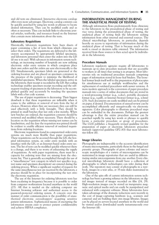 and old tests are eliminated. Interactive electronic catalogs
offer even more advantages. Electronic catalog contents can
be quickly searched by using key words or phrases to locate
desired information. They can be modified easily and as
often as necessary. They can include links to electronic jour-
nal articles, textbooks, and resources found on the Internet
that contain more information about the tests.
Laboratory Requisitions
Historically, laboratory requisitions have been sheets of
paper containing a list of tests from which clinicians can
select their orders. The requisitions are delivered to the lab-
oratory accompanied by appropriately labeled specimens,
and laboratory personnel then enter the orders into the LIS
(if one is in use). With advances in information system tech-
nology, an increasing number of hospitals are now utilizing
electronic order entry systems in which caregivers place
their own orders and the orders are sent electronically to the
LIS. Simultaneously, specimen labels are generated at the
ordering location and are placed on specimen containers in
the presence of the patient to minimize the likelihood of
mislabeled specimens. When the labeled specimens arrive in
the laboratory, their receipt is recorded in the LIS. Bar-coding
technology enables specimen receipt recording and the sub-
sequent tracking of specimens in the laboratory to be accom-
plished quickly and accurately by wanding the specimen
labels with a bar code scanner.
The use of paper requisitions is decreasing. Their biggest
drawback is that these requisitions are inflexible when it
comes to the addition or removal of tests from the list of
choices. However, when they are necessary they can still be
used effectively with a little foresight. They should be
printed in small batches that last only a few months. When
new batches are ordered, the requisition contents should be
reviewed and modified where necessary. There should be a
location on the requisition where missing test names can be
handwritten, and the date the requisition was printed should
be evident to enable efficient removal of outdated requisi-
tions from ordering locations.
Electronic requisitions found in computerized order entry
systems are much more flexible than paper requisitions.
These requisitions can be accessed through the LIS, the hos-
pital information system, an order entry module with an
interface with the LIS, or an Internet-based order entry sys-
tem. The list of tests can be modified quickly whenever there
is a change, and there is no worry of exhausting the supply
of requisitions. As with paper requisitions, there must be a
capacity for ordering tests that are missing from the elec-
tronic list. That is generally accomplished through the use of
a “miscellaneous” test category in which test specifics (e.g.,
test name and specimen description) are entered during the
ordering process. When a significant number of requests for
the same miscellaneous test are received by the laboratory, a
practice should be in place for incorporating the test onto
the electronic requisition.
The use of the Internet for ordering laboratory tests has
been escalating in frequency because it is possible to order
from computer workstations located anywhere in the world
(27). All that is needed on the ordering computer are
Internet browsing software and authorized access to the
password-protected ordering system. A concern over this
manner of order communication is the possibility of unau-
thorized electronic eavesdroppers’ acquiring sensitive
patient information. Sophisticated means of encrypting the
information stream exist to protect patient confidentiality
and achieve HIPAA compliance.
4. Consultation, Communication, and Information Systems ■ 35
INFORMATION MANAGEMENT DURING
THE ANALYTICAL PHASE OF TESTING
Although information flows predominantly from clinicians
to the laboratory in the preanalytical phase of testing and
vice versa during the postanalytical phase of testing, the
analytical phase of testing finds the laboratory seeking
information from other internal and external sources. The
clinical microbiology laboratory, in particular, depends
heavily on access to repositories of information during the
analytical phase of testing. That is because much of the
work is visual or decision table oriented. The information
received from these sources is then acted upon by individu-
als in the laboratory.
Procedure Manuals
Laboratory regulatory agencies require all laboratories to
maintain up-to-date procedure manuals that are accessible
to workers at all times that testing is in progress. Most labo-
ratories rely on traditional procedure manuals comprising
pages of information stored in loose-leaf binders. The loose-
leaf format lends itself well to the preparation of photocopies
for simultaneous use at multiple workbenches and the
replacement of outdated procedures with newer versions. A
more modern approach is the conversion of paper procedure
manuals into a series of online documents that are stored in
a word-processing format (e.g., x.doc), portable document
format (e.g., x.pdf), or Internet browser format (e.g., x.htm)
(25). Such documents are easily modified and can be printed
on paper, if desired. Documentation of annual review can be
accomplished efficiently and unequivocally via electronic
signature. Color photographs to illustrate procedural steps
can be embedded in the documents. Perhaps the greatest
advantage is that the entire procedure manual can be
searched rapidly by using key words or phrases to quickly
locate a particular procedure or group of procedures.
The CLSI publishes a frequently revised guideline for the
preparation of paper or electronic laboratory procedure
manuals (approved guideline GP2-A5) that most laborato-
ries follow (6).
Image Libraries
Photographs are indispensable to the accurate identification
of many microorganisms, particularly those in the fungal and
parasitic groups. Photographs of gross colonies and micro-
scopic morphologies of a variety of microorganisms can be
maintained in image repositories that are useful in differen-
tiating similar microorganisms from one another. Every clin-
ical microbiology laboratory should have a collection of
photographs to which technologists can refer during their
work. The repository may consist of photographs in a text-
book, images in a text atlas, or 35-mm slides maintained in
the laboratory.
One of the spin-offs of current information system tech-
nology has been a growing reliance in the laboratory on dig-
ital images instead of images recorded on film (24, 29).
High-resolution images can be stored on inexpensive mag-
netic and optical media and can easily be manipulated and
enhanced with computer software. Many laboratories have
taken advantage of the dramatic reductions seen recently in
the cost of image-capturing hardware (e.g., scanners and
cameras) and are building their own image libraries. Images
can be placed on servers located anywhere in the world and
be viewed and/or downloaded nearly instantaneously over
the Internet (4).
 