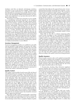 interfaces send data on demand, and dynamic interfaces
send data as soon as they become available. Unidirectional
interfaces transfer information in a single direction, either
from the LIS to an instrument (download) or from an instru-
ment to the LIS (upload). Bidirectional interfaces are more
costly and complicated to set up since data must be able to
flow in either direction.
The decision as to which type of interface is more suitable
for a microbiology instrument depends on the timeliness
with which the data are needed, the traffic capacity (band-
width) of the interface, and the cost-benefit ratio of having
data flow in one or both directions. Interfaces that download
specimen demographic information from an LIS to an
instrument are almost always desirable because they elimi-
nate the need for transcribing required information from one
system to another. Interfaces that upload data from an
instrument to an LIS are valuable when the data sets are
large and contain information that will be reported directly
to clinicians (e.g., microbial identification and antimicrobial
susceptibility data). When the instrument data are only pre-
liminary in nature and require follow-up work at the labora-
tory workbench (e.g., positive blood culture results from an
automated blood culture instrument), justifying the expense
of a bidirectional interface is more difficult.
Inventory Management
Inventory management modules are available for some LISs
and are intended to help organize and monitor the utiliza-
tion of laboratory supplies (7). Some modules also assist with
equipment maintenance activities. These systems generate
reports regarding ordering patterns for laboratory supplies
and can print equipment maintenance logs. They also pro-
vide helpful data for cost analysis studies based on supply
utilization. If a record of the usage of supplies can be entered
into one of these modules, the module can provide a real-
time indication of inventory. Some inventory modules also
track expiration dates of supplies by lot number. They alert
laboratory personnel when additional supplies should be
ordered and may even produce paper or electronic order
requisitions for submission to the purchasing department.
When new supplies are received, inventory levels can be
updated in the module. If supplies are not received when
expected, the module can remind laboratory personnel to
contact the vendor to determine the reason.
Quality Control
The quality control modules found in many LISs aid clinical
microbiology laboratory managers by streamlining the entry
and review of quality control data. They provide data entry
screens and reports that are customized to the requirements
of the laboratory. They offer reminders to the laboratory
when scheduled quality control data have not been entered.
They also send warnings to the laboratory when quality con-
trol results are out of range and require the entry of the
remedial action taken. When out-of-range quality control
results are entered, the individual entering the results is
alerted immediately. The LIS then waits for either replace-
ment of the out-of-range results or acknowledgment that the
out-of-range results are correct as entered. Acknowledgment
that out-of-range quality control results are correct qualifies
the results for an exception report that should be reviewed
daily by supervisory personnel.
Most LISs are able to plot numerical quality control data
on a LIS-defined Levey-Jennings control chart, evaluate the
data, and notify users when results are “out of control.” A
Levey-Jennings control chart is a graphical display of quality
4. Consultation, Communication, and Information Systems ■ 37
control data that indicates the expected mean, the Ϯ2 stan-
dard deviation boundary around the mean, and the Ϯ3 stan-
dard deviation boundary around the mean. The assumption
is that if the test method is stable and being performed cor-
rectly, current quality control results should exhibit a statis-
tical distribution similar to that of past quality control
results. Results outside the Ϯ2 standard deviation boundary
should be encountered no more than 5% of the time, and
results beyond the Ϯ3 standard deviation boundary should
be seen no more than 1% of the time. When quality control
results fall within the specified boundaries, the test is
“in control,” the results are acceptable, and patient results
can be reported. When quality control results are outside
the specified boundaries, the test is out of control, the results
are unacceptable, and patient results cannot be reported.
The CLSI criteria for evaluating antimicrobial susceptibility
quality control data are based on principles similar to those
used by Levey-Jennings charts.
Many LISs are also able to evaluate numerical quality
control results according to rules developed by Westgard
many years ago (31). The data examined may be limited to
a single control or may include the results from several con-
trols. An example of a Westgard rule violation that applies to
a single control is as follows: a single quality control result
falls outside the acceptable range, defined as Ϯ2 standard
deviations from the mean. An example of a rule infraction
that involves results from several controls is as follows: four
consecutive quality control results are more than 1 standard
deviation away from the mean in the same direction. The
quality control module in most LISs can be set to apply any
of the Westgard rules that have been defined within the sys-
tem. The rules that will be applied usually can be individu-
alized according to the quality control tests being performed.
Quality Assurance
Generic quality assurance rules can be applied automatically
to test results to enhance the recognition of potential prob-
lems. The rules listed below frequently are “hard coded” in
the LIS software used by laboratories. Additional site-specific
quality assurance rules can be defined with the aid of the
rules engine described earlier in this chapter.
1. Normal-value checking. Most laboratory regulatory
agencies mandate that test results be accompanied by the
expected values for the test (“normal range”). Expected val-
ues for these tests may be expressed as a numerical threshold
or a range for quantitative tests (e.g., expected antistrep-
tolysin O titer, Ͻ200 IU/ml), or expected results may be
expressed as a text code for qualitative tests (e.g., expected
HIV-1 antibody result, “negative”). Inclusion of the
expected value or result aids clinicians in interpreting the
clinical significance of test results. Most LISs provide a
mechanism for defining age-specific, gender-specific, and
even species-specific expected values for test results. The
expected values are incorporated automatically by the LISs
into the test report. Results that are outside the normal
value range qualify for a daily quality assurance report. In
the microbiology laboratory, normal-value checking gener-
ally is limited to nonculture testing.
2. Comparison of current results with past results.
Virtually all LISs have the capability of comparing current
test results for a patient to those from the same test last per-
formed on the same patient within a defined period of time.
Sequential results that exhibit a user-defined significant dif-
ference trigger a “delta check” flag. It is the laboratory’s
responsibility to investigate flagged results to confirm that
 