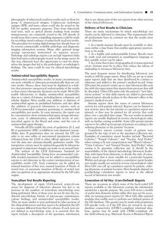 photographs of subjectively read test results such as those for
group A streptococcal antigen, Cryptococcus neoformans
antigen, RPR, and many others could also be stored in the
LIS for quality assurance purposes. Data from objectively
read tests, such as optical density readings from enzyme
immunoassays, are commonly stored in the LIS already. It
would seem that a more compelling argument could be made
for recording visual evidence of subjectively read test results.
The precedent for storing digital images has already been set
by several commercially available pathology and diagnostic
imaging information systems. Many offer optional image
storage repositories maintained on separate servers.
Pathology and radiology reports can include hypertext links
that lead users to photographs stored on the image server. In
this way, clinicians have the opportunity to view for them-
selves the images that led to the pathologist’s or radiologist’s
findings. The same could be true for clinical microbiology
results.
Antimicrobial Susceptibility Reports
Antimicrobial susceptibility results, in many circumstances,
are more valuable to clinicians postanalytically than are cul-
ture results. Hence, these data must be displayed in a fash-
ion that promotes unequivocal understanding of the results
so that correct therapeutic decisions can be made. Most LISs
enable laboratories to display antimicrobial susceptibility
data in a variety of formats, including linear, columnar, and
tabular displays. Most enable easy addition or deletion of
antimicrobial agents in predefined batteries and also allow
the addition of practical information to reports, such as
CLSI-recommended comments pertaining to antimicrobial
susceptibility test results. In some instances, the report can
be customized to show antimicrobial agent dosage informa-
tion, route of administration, achievable levels of anti-
microbial agents in the blood and urine, and the cost of
antimicrobial agent therapy.
Virtually all LISs enable the entry of qualitative (S, I, and
R) or quantitative (MIC or inhibitory zone diameter) suscep-
tibility data. If quantitative data are entered, the LIS can
refer to its own tables of user-entered interpretive criteria
(obtained from the CLSI or other official agencies) to con-
vert the data into clinician-friendly qualitative results. The
interpretive criteria must be updated frequently by laboratory
personnel as important changes are made on an annual basis.
The authors of the CLSI Performance Standards for
Antimicrobial Susceptibility Testing have recommended care-
fully worded statements that can be added to susceptibility
reports to aid clinicians in the correct interpretation of sus-
ceptibility results (10). Such comments can be added via
manual insertion of free text, manual insertion of blocks of
stored text, or automatic insertion of blocks of stored text
after recognition of an appropriate situation by the LIS rules
engine.
Nonculture Test Results Reporting
The development of rapid, CLIA-waived, point-of-care
assays for diagnosis of infectious diseases has led to an
increase in the numbers of nonculture microbiology tests
being performed. Most of these tests do not fit into the tra-
ditional microbiology battery of microscopic examination,
culture findings, and antimicrobial susceptibility results.
They are more similar to tests performed in other sections of
the clinical laboratory and thus need to be defined in the LIS
in a manner different from that for cultures. If such tests are
not defined as microbiology tests, it is essential that the
report include a description of the specimen, information
4. Consultation, Communication, and Information Systems ■ 39
that is not always part of the test reports from other sections
of the clinical laboratory.
Delivery of Test Results to Clinicians
There are many mechanisms by which microbiology test
results can be delivered to clinicians. The requirements that
all mechanisms have in common are that the results must
reach clinicians
1. In a timely manner. Results must be available to clini-
cians within a time frame that enables appropriate interven-
tions to be made.
2. In a legible and understandable format. Results must
be easily read and presented in unambiguous language so
that suitable action can be taken.
3. In a form that is free of typographical or transcriptional
errors. Systems must be in place that reduce the release of
misleading or erroneous laboratory data.
The most frequent means for distributing laboratory test
results is still the paper report. Many LISs are set up to print
paper reports daily that are then distributed by couriers to
clinicians and added to the patient’s medical record. Some
LISs print the patient’s entire up-to-date laboratory file each
day with the expectation that reports from previous days will
be discarded. Other LISs print only the patient’s “new labo-
ratory activity” so that daily reports are added to previously
printed reports already in place in the clinician’s office or the
patient’s medical record.
Interim reports show the status of current laboratory
activity for each patient selected. Reports can be limited to
new activity since the last interim or cumulative report was
printed, or they may be printed for all activity that took
place over a specified date range. The test results in interim
reports are usually displayed in reverse chronological order,
with no further sorting available. Some LISs permit interim
reports to be called up for groups of patients according to the
ordering physician or the patients’ location.
Cumulative reports contain results of patient tests
grouped by the type of test or the specimen collection site.
Examples of cumulative report headers include “Bacterial
Cultures,” “Fungal Cultures,” and “Nucleic Acid Probes”
when sorting is by test categorization and “Blood Cultures,”
“Urine Cultures,” and “Genital Nucleic Acid Probes” when
sorting is by specimen collection site. It should be the
responsibility of the clinical microbiology laboratory leader-
ship, with input from clinicians, to decide the style of cumu-
lative report that is more suitable for a particular hospital.
Within each group of tests under a cumulative report header,
test results usually are sorted in reverse chronological order.
Most LISs can call up cumulative reports by patient, order-
ing physician, or patient location. Most hospitals depend on
postdischarge cumulative reports to serve as the official
record of laboratory test results.
Generation of Ad Hoc (User-Defined) Reports
There are occasions in which none of the hard-coded LIS
reports available to the laboratory contain the information
needed for a specific purpose. Yet, every LIS stores a wealth
of useful data elements within tables that may not be acces-
sible via running preset reports (1). Most LISs offer optional
modules that enable users to perform user-defined queries of
the LIS database. The queries may be made with proprietary
LIS-specific tools, or if the LIS data are stored in an open
database connectivity (ODBC)-compliant relational data-
base, queries may be made with ODBC-compliant off-
the-shelf software (e.g., Microsoft Access or Business Objects
 