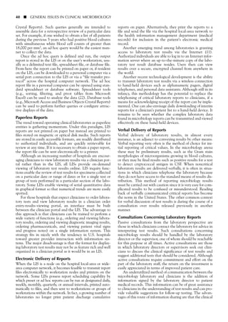 Crystal Reports). Such queries generally are intended to
assemble data for a retrospective review of a particular data
set. For example, if one wished to obtain a list of all patients
during the previous 5 years who had positive blood cultures
with simultaneous white blood cell counts of greater than
18,000 per mm3, an ad hoc query would be the easiest man-
ner to collect the data.
Once the ad hoc query is defined and run, the output
report is stored in the LIS or on the user’s workstation, usu-
ally as a delimited text file, spreadsheet file, or database file.
From here the report can be printed on paper or, if resident
on the LIS, can be downloaded to a personal computer via a
serial port connection to the LIS or via a “file transfer pro-
tocol” across the hospital computer network. The ad hoc
report file in a personal computer can be opened using stan-
dard spreadsheet or database software. Spreadsheet tools
(e.g., sorting, filtering, and pivot tables from Microsoft
Excel) can be used to analyze the data (22). Database tools
(e.g., Microsoft Access and Business Objects Crystal Reports)
can be used to perform further queries or configure attrac-
tive displays of the data.
Paperless Reports
The trend toward operating clinical laboratories as paperless
entities is gathering momentum. Under this paradigm, LIS
reports are not printed on paper but instead are printed to
files stored on magnetic or optical disk media. Such reports
are stored in easily accessible formats, are readily distributed
to authorized individuals, and are quickly retrievable for
review at any time. If it is necessary to obtain a paper report,
the report file can be sent electronically to a printer.
Although an increasing number of hospitals are encour-
aging clinicians to view laboratory results via a clinician por-
tal rather than in the LIS, all LISs provide on-demand
viewing of laboratory test results online. LIS inquiry func-
tions enable the review of test results for specimens collected
on a particular date or range of dates or for a single test or
group of tests performed in a particular section of the labo-
ratory. Some LISs enable viewing of serial quantitative data
in graphical format so that numerical trends are more easily
spotted.
For those hospitals that expect clinicians to order labora-
tory tests and view laboratory results in a clinician order
entry-results-viewing portal, an interface must be built
between the clinician portal and the LIS. The advantage to
this approach is that clinicians can be trained to perform a
wide variety of functions (e.g., ordering and viewing labora-
tory results, ordering and viewing diagnostic imaging results,
ordering pharmaceuticals, and viewing patient vital signs
and progress notes) on a single information system. This
strategy fits in nicely with the tendency in U.S. hospitals
toward greater provider interaction with information sys-
tems. The major disadvantage is that the format for display-
ing laboratory test results may not be as feature rich and well
organized in a clinician portal as it would be in an LIS.
Electronic Delivery of Reports
When the LIS is a node on the hospital local-area or wide-
area computer network, it becomes feasible to transmit report
files electronically to workstation nodes and printers on the
network. Some LISs possess report scheduling capability by
which preset or ad hoc reports can be run at designated daily,
weekly, monthly, quarterly, or annual intervals, printed auto-
matically to files, and then sent to workstations or groups of
workstations within the network. In fact, a growing number of
laboratories no longer print patient discharge cumulative
40 ■ GENERAL ISSUES IN CLINICAL MICROBIOLOGY
reports on paper. Alternatively, they print the reports to a
file and send the file via the hospital local-area network to
the health information management department (medical
records) for inclusion in the patient’s electronic medical
record.
Another emerging trend among laboratories is granting
access to laboratory test results via the Internet (11).
Authorized individuals are able to log in to an Internet infor-
mation server where an up-to-the-minute copy of the labo-
ratory test result database resides. Users then can view
results over a secure, encrypted channel from anywhere in
the world.
Another recent technological development is the ability
to transmit laboratory test results via a wireless connection
to hand-held devices such as alphanumeric pagers, digital
telephones, and personal data assistants. Although still in its
infancy, this methodology has the potential to replace the
telephoning of critical laboratory reports to clinicians, if a
means for acknowledging receipt of the report can be imple-
mented. One can also envisage daily downloading of interim
reports for a clinician’s patient list to a hand-held device. It
remains to be seen whether the complex laboratory data
found in microbiology reports can be transmitted and viewed
effectively on these hand-held devices.
Verbal Delivery of Reports
Verbal delivery of laboratory results, in almost every
instance, is an adjunct to conveying results by other means.
Verbal reporting very often is the method of choice for ini-
tial reporting of critical values. In the microbiology arena
these may be preliminary results, such as the Gram stain
morphologies of microorganisms growing in blood cultures,
or they may be final results such as positive results for a test
to detect cryptococcal antigen in CSF. When noncritical
laboratory results are delivered verbally, it is often in situa-
tions in which clinicians telephone the laboratory because
they do not have access to the standard means of results dis-
tribution. This method of reporting microbiology results
must be carried out with caution since it is very easy for com-
plicated results to be confused or misunderstood. Reading
back of verbally communicated critical reports has become
the norm in the United States. The other common context
for verbal discussion of test results is during the course of a
consultation over results released previously in another
manner.
Consultations Concerning Laboratory Reports
Passive consultations from the laboratory perspective are
those in which clinicians contact the laboratory for advice in
interpreting test results. Such consultations concerning
microbiology results should be handled by the laboratory
director or the supervisor, one of whom should be reachable
for this purpose at all times. Active consultations are those
in which laboratory directors or supervisors seek out clini-
cians to discuss the clinical significance of test results and
suggest additional tests that should be considered. Although
active consultations require commitment and effort on the
part of the laboratory staff, the return on the investment is
easily appreciated in terms of improved patient care.
An underutilized method of communication between the
microbiology laboratory and clinicians is the addition of
information signed by the laboratory director to patient
medical records. This information can be of great assistance
to clinicians in the understanding of test results and can pro-
vide valuable suggestions for follow-up testing. The advan-
tages of this route of information sharing are that the clinical
 