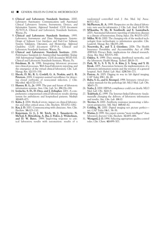 42 ■ GENERAL ISSUES IN CLINICAL MICROBIOLOGY
8. Clinical and Laboratory Standards Institute. 2000.
Laboratory Automation: Communications with Automated
Clinical Laboratory Systems, Instruments, Devices, and
Information Systems; Approved Standard. CLSI document
AUTO3-A. Clinical and Laboratory Standards Institute,
Wayne, Pa.
9. Clinical and Laboratory Standards Institute. 1995.
Laboratory Instruments and Data Management Systems:
Design of Software User Interfaces and End-User Software
Systems Validation, Operation, and Monitoring; Approved
Guideline. CLSI document GP19-A. Clinical and
Laboratory Standards Institute, Wayne, Pa.
10. Clinical and Laboratory Standards Institute. 2006.
Performance Standards for Antimicrobial Susceptibility Testing:
16th Informational Supplement. CLSI document M100-S16.
Clinical and Laboratory Standards Institute, Wayne, Pa.
11. Friedman, B. A. 1998. Integrating laboratory processes
into clinical processes, Web-based laboratory reporting, and
the emergence of the virtual clinical laboratory. Clin. Lab.
Manag. Rev. 12:333–338.
12. Hacek, D. M., R. L. Cordell, G. A. Noskin, and L. R.
Peterson. 2004. Computer-assisted surveillance for detect-
ing clonal outbreaks of nosocomial infection. J. Clin.
Microbiol. 42:1170–1175.
13. Hunter, R. L., Jr. 1999. The past and future of laboratory
information systems. Ann. Clin. Lab. Sci. 29:176–184.
14. Iordache, S. D., D. Orso, and J. Zelingher. 2001. A com-
prehensive computerized critical laboratory results alerting
system for ambulatory and hospitalized patients. Medinfo
10:469–473.
15. Kalra, J. 2004. Medical errors: impact on clinical laborato-
ries and other critical areas. Clin. Biochem. 37:1052–1062.
16. Kay, J. D. 2001. Communicating with clinicians. Ann. Clin.
Biochem. 38:103–110.
17. Kuperman, G. J., J. M. Teich, M. J. Tanasijevic, N.
Ma’Luf, E. Rittenberg, A. Jha, J. Fiskio, J. Winkelman,
and D. W. Bates. 1999. Improving response to crit-
ical laboratory results with automation: results of a
randomized controlled trial. J. Am. Med. Inf. Assoc.
6:512–522.
18. McPherson, R. A. 1999. Perspective on the clinical labora-
tory: new uses for informatics. J. Clin. Lab. Anal. 13:53–58.
19. M’ikantha, N. M., B. Southwell, and E. Lautenbach.
2003. Automated laboratory reporting of infectious diseases
in a climate of bioterrorism. Emerg. Infect. Dis. 9:1053–1057.
20. Miller, W. G. 2000. The changing role of the medical tech-
nologist from technologist to information specialist. Clin.
Leadersh. Manag. Rev. 14:285–288.
21. Nosowsky, R., and T. J. Giordano. 2006. The Health
Insurance Portability and Accountability Act of 1996
(HIPAA) Privacy Rule: implications for clinical research.
Annu. Rev. Med. 57:575–590.
22. Oakley, S. 1999. Data mining, distributed networks, and
the laboratory. Health Manag. Technol. 20:26–31.
23. Park, W. S., S. Y. Yi, S. A. Kim, J. S. Song, and Y. H.
Kwak. 2005. Association between the implementation of a
laboratory information system and the revenue of a general
hospital. Arch. Pathol. Lab. Med. 129:766–771.
24. Paxton, A. 2005. Digging its way in: lab digital imaging.
CAP Today 19:1, 46, 48.
25. Ruby, S. G., and G. Krempel. 1998. Intranets: virtual pro-
cedure manuals for the pathology lab. MLO Med. Lab. Obs.
30:65–75.
26. Szabo, J. 2000. HIPAA compliance could cost dearly. MLO
Med. Lab. Obs. 32:8–9.
27. Todebush, C. 1999. The Internet-linked laboratory: funda-
mentally changing the delivery of laboratory information
and results. Am. Clin. Lab. 18:10.
28. Trevino, S. 2000. Antibiotic resistance monitoring: a labo-
ratory perspective. Mil. Med. 165:40–42.
29. Uehling, M. 2000. Digital imaging not picture perfect—
yet. CAP Today 14:1, 34–38.
30. Watine, J. 1999. Are expert systems “more intelligent” than
laboratory doctors? Clin. Biochem. 32:485–486.
31. Westgard, J. O. 1994. Selecting appropriate quality-control
rules. Clin. Chem. 40:499–501.
 