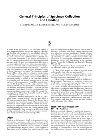 General Principles of Specimen Collection
and Handling
J. MICHAEL MILLER, KAREN KRISHER, AND HARVEY T. HOLMES
5
In terms of the effectiveness of the laboratory, nothing is
more important than the appropriate selection, collection,
and handling of a specimen for microbiologic diagnosis.
When specimen collection and management are not priori-
ties, the laboratory can contribute little to patient care.
Consequently, all members of the medical staff involved in
this process must understand the critical nature of ensuring
specimen quality. It is the responsibility of the laboratory to
provide complete and accurate specimen management infor-
mation in a form that can be easily incorporated into the pro-
cedure manual of those health care workers (i.e., nurses and
other allied nursing personnel) who have primary responsibil-
ity for the collection of specimens. The information provided
should address safety, selection, collection, transportation,
acceptability, and labeling. This chapter provides an approach
for developing a policy for proper collection and handling of
specimens destined for analysis in the clinical microbiology
laboratory for adult and pediatric patients. Special emphasis
is given to and more details are provided for pediatric speci-
mens in this chapter because of the unique character of this
patient population and the special procedures often required
for obtaining appropriate specimens. Details of specimen
management can be found in the relevant chapters for each
major group of microorganisms covered in this Manual (bac-
teriology, chapter 20; virology, chapter 80; mycology, chapter
116; parasitology, chapter 133).
Appropriate specimen management, or the lack of it,
affects patient care in several very important ways (19). It is
the key to accurate laboratory diagnosis that directly affects
patient care and patient outcome; it influences therapeutic
decisions; it affects hospital infection control and preven-
tion, patient length of stay, and overall hospital costs; it plays
a major role in laboratory costs; and it clearly influences lab-
oratory efficiency. For these reasons, every laboratory should
develop a rational, sound, and relevant specimen manage-
ment policy and enforce it as strictly as possible.
SAFETY
Biosafety at the laboratory bench is of primary concern to
laboratorians. Health care workers may be unaware of the
potential etiologic agent(s) residing in the specimen being
transported to the laboratory. Policies designed to protect
laboratory and other personnel from accidental exposure to
these agents must be in place. Most microbiology laboratory
texts, including chapter 8 of this Manual, have sections on
laboratory procedures that should contain safety informa-
tion related to specimen management. Specific reference
material on biosafety should be available in every microbiol-
ogy laboratory. The reference materials available in the labo-
ratory could include Biosafety in Microbiological and Biomedical
Laboratories, 4th ed. (69) and Biosafety in the Laboratory:
Prudent Practices for the Handling and Disposal of Infectious
Materials (52).
In general, laboratorians should comply with the follow-
ing policies for safety in specimen management:
1. Wear gloves, gowns, and, where appropriate, masks
and/or goggles when collecting specimens (17).
2. Use leak-proof specimen containers and transport the
containers within a sealable, leak-proof plastic bag with a
separate compartment for paperwork (18).
3. Never transport syringes with needles to the laboratory.
Instead, transfer the contents to a sterile tube or remove the
needle with a protective device, recap the syringe, and place
it in a sealable, leak-proof plastic bag (60).
4. Do not transport leaking specimen containers to the
laboratory or process them. Notify the physician or the respon-
sible nurse of the leaking container and explain the potential
compromised nature of the results if processing is continued;
ask for a repeat specimen. If a new specimen is submitted,
autoclave and discard the leaking one (50). If another speci-
men cannot be obtained, e.g., needle aspirates, body fluids, or
bone marrow, work with the existing specimen container
within a biological safety cabinet.
SELECTION AND COLLECTION
OF THE SPECIMEN
Before a specimen is collected for analysis, the specimen or
the collection site must be selected and must represent a
location of active disease. Even careful collection methods
will produce a specimen of little clinical value if it is not
obtained from a site where the infection is active. Some of
the common sites of infection where ready sources of con-
tamination reside include the bladder, where urethral organ-
isms and those from the perineum may easily contaminate
the urine specimen; blood, which is not infrequently con-
taminated by commensal flora from the venipuncture site;
the endometrium, which may contain commensal vaginal
43
 