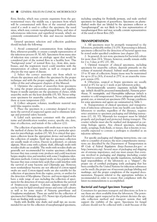 flora; fistulas, which may contain organisms from the gas-
trointestinal tract; the middle ear, a specimen from which
will be contaminated with flora of the external auditory
canal if a swab is used to collect the specimen; the nasal
sinus, which may contain nasopharyngeal flora; and sites of
subcutaneous infections and superficial wounds, which are
commonly contaminated by skin and mucous membrane
flora.
General specimen selection and collection guidelines
should include the following:
1. Avoid commensal contamination from indigenous
flora, whenever possible, to ensure a sample representative of
the infectious process (9, 50, 60). Specimens from many sites
of infection may contain an etiologic agent that would be
considered part of the normal flora in a healthy host. This
“background noise” of normal flora (i.e., from skin, mem-
branes, and the respiratory tract) could interfere with the
interpretation of culture results as well as overgrow and
obscure the true agent of disease.
2. Select the correct anatomic site from which to
obtain the specimen and collect the specimen by the proper
technique and with the proper supplies, as described in the
tables of this and subsequent chapters of this Manual.
3. Optimize the capture of anaerobes from specimens
by using the proper precautions, procedures, and supplies;
biopsy or needle aspirates are the specimens of choice, while
anaerobic swabs are the least desirable (35, 50). Never refrig-
erate specimens for anaerobic culture but, rather, maintain
them at room temperature (32).
4. Collect adequate volumes; insufficient material may
yield false-negative results.
5. Place the specimen in a container designed to pro-
mote the survival of suspected agents and to eliminate leak-
age and potential safety hazards.
6. Label each specimen container with the patient’s
name and identification number, source, specific site, date,
time of collection, and initials of the collector (21).
The collection of specimens with swabs may or may not be
the method of choice for the collection of a particular speci-
men for microbiologic analysis (37, 50). It is critical that spec-
imen collectors know the appropriate device and method for
the collection of samples. Swab tips for specimen collection
are usually made of cotton, Dacron (a polyester), or calcium
alginate. Most come with a plastic shaft, although swabs with
wooden shafts are available. The swabs with wooden shafts are
generally not recommended for routine specimen collection
because they may contain toxic products and could inactivate
herpes simplex virus and interfere with some Ureaplasma iden-
tification methods. Cotton-tipped swabs are less popular today
because they may contain fatty acids that could interfere with
the survival of some bacteria and Chlamydia spp. However,
most nonfastidious bacteria are not affected if cotton-tipped
swabs are used. Cotton-tipped swabs are also suitable for the
collection of specimens from the vagina, cervix, or urethra for
the detection of Mycoplasma. Dacron- and rayon-tipped swabs
have a wide range of uses including the collection of speci-
mens for the detection of viruses and can facilitate the survival
of Streptococcus pyogenes. Calcium alginate-tipped swabs
can be toxic for lipid-enveloped viruses and some cell cultures
as well as for some strains of Neisseria gonorrhoeae and
Ureaplasma urealyticum. These are useful for the collection of
specimens for Chlamydia spp. (37). Newer tips of polyurethane
foam are finding wide acceptance.
Swabs with flexible wire shafts and small tips are recom-
mended for use for the collection of nasopharyngeal specimens,
including sampling for Bordetella pertussis, and male urethral
specimens for diagnosis of gonorrhoea. Specimens on plastic-
shafted swabs that are labeled by the specimen collector as
“nasopharyngeal” are not likely to be true representatives of
nasopharyngeal flora and may actually contain representatives
of the nasal or throat flora (50).
TRANSPORTATION
1. All specimens must be promptly transported to the
laboratory, preferably within 2 h (35). If processing is delayed,
specimens collected for the detection of bacterial agents may
be stored under specified conditions (see chapter 20).
2. In general, do not store specimens for bacterial culture
for more than 24 h. Viruses, however, usually remain stable
for 2 to 3 days at 4°C (37, 38).
3. Optimal transport of clinical specimens, including
specimens for anaerobic culture, depends primarily on the
volume of material obtained. Submit small amounts within
15 to 30 min of collection; biopsy tissue may be maintained
for up to 20 to 24 h, if stored at 25°C in an anaerobic trans-
port system (35).
4. Otherwise, surgical or biopsy specimens are usually
stored at 4°C for up to 1 week or per laboratory policy.
5. Environmentally sensitive organisms include Shigella
spp. (which should be processed immediately), Neisseria gonor-
rhoeae, N. meningitidis, and Haemophilus influenzae (which is
sensitive to cold temperatures). Never refrigerate spinal fluid,
genital, eye, or internal ear specimens (50). Storage conditions
for some specimens and agents are summarized in Table 1.
6. Transportation of clinical specimens and transporta-
tion of infectious substances from one health care facility or
laboratory to another, regardless of the distance, requires
strict attention to specimen packaging and labeling instruc-
tions (17, 18, 37). Materials for transport must be labeled
properly and packaged and protected during transport. The
courier vehicles must also be marked and designated as car-
rying biologic agents. Any clinical specimen, including
swabs, scrapings, body fluids, or tissues, that is known or rea-
sonably expected to contain a pathogen is classified as an
infectious substance.
For specific packaging and shipping instructions, one can
refer to a number of sources; the most comprehensive instruc-
tions are described by the Department of Transportation in
49 Code of Federal Regulations (http://hazmat.dot.gov/ or
http://www.iata.org). Several areas of packaging and shipping
are of extreme importance, and one must ensure that every-
one involved in packaging and shipping (including courier
activities) is current on the specific regulations, including the
legal responsibilities of the laboratory as a “shipper”; the
proper use of certified packaging (only packaging that has
been certified by the United Nations for infectious substances
can be used); the proper use of necessary package labeling and
markings; and the proper completion of the required docu-
mentation. Frequent referral to the appropriate websites is
recommended in order to ensure that compliance with the
latest recommendations is accomplished.
Bacterial and Fungal Specimen Transport
Containers for specimen transport and directions on how to
use them are often available from the laboratory. The poten-
tial etiologic agent suspected in the patient dictates the spe-
cific collection method and transport system that will
support the viability of the agent. Specimens for fungal
cultures should not be collected with a swab because of the
44 ■ GENERAL ISSUES IN CLINICAL MICROBIOLOGY
 