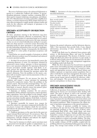Recovery of rickettsia seems to be enhanced if glutamate is
present in a sodium-free, buffered salt solution. A sucrose-
phosphate-glutamate transport medium containing BSA is
often used to transport rickettsiae, mycoplasmas, and chlamy-
diae (37). Manufacturers of nucleic acid probes, amplification
systems, or enzyme immunoassay (EIA) antigen detection sys-
tems often recommend or supply specific transport media and
swabs for the collection and transport of specimens to be
tested in their systems.
SPECIMEN ACCEPTABILITY OR REJECTION
CRITERIA
At times, specimens arriving in the laboratory may have
been improperly selected, collected, or transported. This is
essentially the equivalent of a specimen being out of control.
This out-of-control process must receive the same attention
as does an out-of-control identification method or suscepti-
bility test; there must be a corrective action. Processing and
reporting results for these specimens to the physicians may
provide misleading information that can lead to misdiagno-
sis and inappropriate therapy. Consequently, the laboratory
must adhere to a strict policy of specimen acceptance and
rejection.
Listed below are several examples of situations in which
specific laboratory policies must be formulated and enforced
to ensure specimen quality:
1. No label. Do not process, but immediately contact the
submitting physician or nurse. For specimens obtained by
noninvasive means (urines, sputums, or throat specimens),
have a new specimen submitted. For specimens obtained by
invasive procedures (needle aspirates, body fluids, or tis-
sues), process the specimen only after directly consulting
with the physician who obtained the specimen and/or the
patient’s physician. Note the problem on the report, com-
plete with an incident report and documentation of the cor-
rective action taken.
2. Prolonged transport. Do not process, but alert the
submitter and request a repeat specimen for specimens
obtained by noninvasive means. Note the problem on the
patient’s report: “Received after prolonged delay.” For spec-
imens obtained by invasive procedures (needle aspirates,
body fluids, or tissues), directly contact the patient’s physi-
cian and process as in situation no. 1 above.
3. Improper or leaking container. Do not process.
Immediately call the submitter and request a repeat specimen,
where appropriate. Note the problem on the patient’s report
and the corrective action taken. For specimens obtained by
invasive procedures (needle aspirates, body fluids, or tissues),
directly contact the patient’s physician and process as in situ-
ation no. 1 above.
4. Specimen unsuitable for request (e.g., request for
anaerobic culture for a specimen transported aerobically). Do
not process. Contact the submitter, clarify the test request,
and indicate the discrepancy. Request a proper specimen for
the test requested.
5. Duplicate specimens on the same day for the same test
request (except blood and tissue). Do not process. Place the
specimen in the proper preservative at the correct storage
temperature. Call the submitter and indicate the duplica-
tion. Note the problem on the report.
There may be instances in which a given specimen must
be processed even though its quality is compromised, e.g., a
difficult or unusual case, and then only after a consult
between the patient’s physician and the laboratory director.
Table 2 lists specimens that provide little, if any, clinical
information; processing of these specimens should be
discouraged.
Sterile body fluids may be submitted from patients with
serious or life-threatening illness and must be handled
quickly and appropriately. The decision of whether to cen-
trifuge the fluid and culture the specimen on agar media or
in blood culture bottles must be incorporated into the labo-
ratory protocol. Table 3 lists some management suggestions
for handling sterile body fluids (8).
While the above discussion has focused more on general
policy issues surrounding specimen management, the details
of specimen management for adults are covered in subse-
quent and appropriate sections of this Manual. Infants and
children represent an important patient population that is
often overlooked in specimen management discussions, and
there are many instances in which specimens from this
patient group require special methods for selection, collec-
tion, and transport. The section that follows provides per-
spective and guidance on these issues.
SPECIMEN MANAGEMENT ISSUES
FOR PEDIATRIC PATIENTS
Collection of specimens from pediatric populations may be
influenced by factors not encountered when dealing with
adults. The types of disease as well as the anatomic areas
primarily affected by the infectious agent may differ.
Recognition of the critical differences inherent in the collec-
tion of specimens for microbiological assays from infants and
children aids in optimizing the detection of pathogens from
this patient population. Table 4 summarizes the salient fea-
tures of specimen management in this special population.
The volumes of specimen available for testing vary
according to the age and size of the child. Limited volumes
are especially pertinent to the collection of blood, urine,
cerebrospinal fluid (CSF), other sterile fluids, and tissue
samples submitted for culture. Multiple phlebotomies per-
formed for a variety of diagnostic tests can affect the volume
of blood collected for culture due to the concern of critical
volume depletion in infants and smaller children. The diag-
nosis of certain types of bacterial meningitis may be hindered
by the smaller volumes of CSF available, coupled with the
problems inherent in performing lumbar puncture in this age
group. The average total volume of CSF in children and
46 ■ GENERAL ISSUES IN CLINICAL MICROBIOLOGY
TABLE 2 Specimens to be discouraged due to questionable
microbial information
Specimen type Alternative or comment
Burn, wounds (swabs). . . . . . . . . . . . . . Submit tissue or aspirate
Colostomy, discharge . . . . . . . . . . . . . . Do not process
Decubiti (swabs) . . . . . . . . . . . . . . . . . . Submit tissue or aspirate
Foley catheter tip . . . . . . . . . . . . . . . . . Do not process
Gangrenous lesion (swab). . . . . . . . . . . Submit tissue or aspirate
Gastric aspirates of newborns . . . . . . . . Do not process
Lochia . . . . . . . . . . . . . . . . . . . . . . . . . . Do not process
Periodontal lesion (swab) . . . . . . . . . . . Submit tissue or aspirate
Perirectal abscess (swab). . . . . . . . . . . . Submit tissue or aspirate
Varicose ulcer (swab) . . . . . . . . . . . . . . Submit tissue or aspirate
Vomitus . . . . . . . . . . . . . . . . . . . . . . . . . Do not process
 