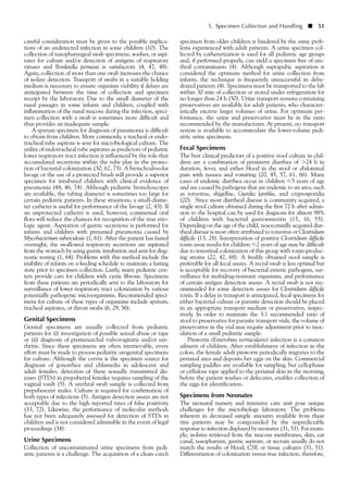 5. Specimen Collection and Handling ■ 51
careful consideration must be given to the possible implica-
tions of an undetected infection in some children (10). The
collection of nasopharyngeal swab specimens, washes, or aspi-
rates for culture and/or detection of antigens of respiratory
viruses and Bordetella pertussis is satisfactory (4, 47, 48).
Again, collection of more than one swab increases the chance
of isolate detection. Transport of swabs in a suitable holding
medium is necessary to ensure organism viability if delays are
anticipated between the time of collection and specimen
receipt by the laboratory. Due to the small diameter of the
nasal passages in some infants and children, coupled with
inflammation of the nasal mucosa during the infection, speci-
men collection with a swab is sometimes more difficult and
thus provides an inadequate sample.
A sputum specimen for diagnosis of pneumonia is difficult
to obtain from children. More commonly, a tracheal or endo-
tracheal tube aspirate is sent for microbiological culture. The
utility of endotracheal tube aspirates as predictors of pediatric
lower respiratory tract infection is influenced by the role that
accumulated secretions within the tube play in the promo-
tion of bacterial colonization (30, 62, 75). A bronchoalveolar
lavage or the use of a protected brush will provide a superior
specimen for intubated children with clinical evidence of
pneumonia (44, 46, 74). Although pediatric bronchoscopes
are available, the tubing diameter is sometimes too large for
certain pediatric patients. In these situations, a small-diame-
ter catheter is useful for performance of the lavage (2, 43). If
an unprotected catheter is used, however, commensal oral
flora will reduce the chances for recognition of the true etio-
logic agent. Aspiration of gastric secretions is performed for
infants and children with presumed pneumonia caused by
Mycobacterium tuberculosis (1, 61). After the patient has fasted
overnight, the swallowed respiratory secretions are aspirated
from the stomach by using gastric intubation and sent for diag-
nostic testing (1, 64). Problems with this method include the
inability of infants on a feeding schedule to maintain a fasting
state prior to specimen collection. Lastly, many pediatric cen-
ters provide care for children with cystic fibrosis. Specimens
from these patients are periodically sent to the laboratory for
surveillance of lower respiratory tract colonization by various
potentially pathogenic microorganisms. Recommended speci-
mens for culture of these types of organisms include sputum,
tracheal aspirates, or throat swabs (6, 29, 56).
Genital Specimens
Genital specimens are usually collected from pediatric
patients for (i) investigation of possible sexual abuse or rape
or (ii) diagnosis of premenarchal vulvovaginitis and/or ure-
thritis. Since these specimens are often irretrievable, every
effort must be made to process pediatric urogenital specimens
for culture. Although the cervix is the specimen source for
diagnosis of gonorrhea and chlamydia in adolescent and
adult females, detection of these sexually transmitted dis-
eases (STDs) in prepubertal females requires sampling of the
vaginal vault (5). A urethral swab sample is collected from
prepubescent males. Culture is required for confirmation of
both types of infections (5). Antigen detection assays are not
acceptable due to the high reported rates of false positivity
(33, 72). Likewise, the performance of molecular methods
has not been adequately assessed for detection of STDs in
children and is not considered admissible in the event of legal
proceedings (34).
Urine Specimens
Collection of uncontaminated urine specimens from pedi-
atric patients is a challenge. The acquisition of a clean-catch
specimen from older children is hindered by the same prob-
lems experienced with adult patients. A urine specimen col-
lected by catheterization is used for all pediatric age groups
and, if performed properly, can yield a specimen free of ure-
thral contaminants (4). Although suprapubic aspiration is
considered the optimum method for urine collection from
infants, the technique is frequently unsuccessful in dehy-
drated patients (4). Specimens must be transported to the lab
within 30 min of collection or stored under refrigeration for
no longer than 24 h (50). Urine transport systems containing
preservatives are available for adult patients, who character-
istically excrete larger volumes of urine. For optimum per-
formance, the urine and preservative must be in the ratio
recommended by the manufacturer. At present, no transport
system is available to accommodate the lower-volume pedi-
atric urine specimens.
Fecal Specimens
The best clinical predictors of a positive stool culture in chil-
dren are a combination of persistent diarrhea of Ͼ24 h in
duration, fever, and either blood in the stool or abdominal
pain with nausea and vomiting (20, 45, 57, 61, 66). Many
cases of endemic diarrhea occur in children Ͻ5 years of age
and are caused by pathogens that are endemic to an area, such
as rotavirus, shigellae, Giardia lamblia, and cryptosporidia
(20). Since most diarrheal disease is community acquired, a
single stool culture obtained during the first 72 h after admis-
sion to the hospital can be used for diagnosis for almost 98%
of children with bacterial gastroenteritis (15, 16, 55).
Depending on the age of the child, nosocomially acquired diar-
rheal disease is most often attributed to rotavirus or Clostridium
difficile (13, 28). Interpretation of positive Clostridium difficile
toxin assay results for children Ͻ2 years of age may be difficult
due to intestinal colonization of this group with toxin-produc-
ing strains (22, 42, 68). A freshly obtained stool sample is
preferable for all fecal assays. A rectal swab is less optimal but
is acceptable for recovery of bacterial enteric pathogens, sur-
veillance for multidrug-resistant organisms, and performance
of certain antigen detection assays. A rectal swab is not rec-
ommended for some detection assays for Clostridium difficile
toxin. If a delay in transport is anticipated, fecal specimens for
either bacterial culture or parasite detection should be placed
in an appropriate transport medium or preservative, respec-
tively. In order to maintain the 3:1 recommended ratio of
stool to preservative for parasite transport vials, the volume of
preservative in the vial may require adjustment prior to inoc-
ulation of a small pediatric sample.
Pinworm (Enterobius vermicularis) infection is a common
ailment of children. After establishment of infection in the
colon, the female adult pinworm periodically migrates to the
perianal area and deposits her eggs on the skin. Commercial
sampling paddles are available for sampling, but cellophane
or cellulose tape applied to the perianal skin in the morning,
before the patient washes or defecates, enables collection of
the eggs for identification.
Specimens from Neonates
The neonatal nursery and intensive care unit pose unique
challenges for the microbiology laboratory. The problems
inherent in decreased sample amounts available from these
tiny patients may be compounded by the unpredictable
response to infection displayed by neonates (31, 51). For exam-
ple, isolates retrieved from the mucous membranes, skin, ear
canal, nasopharynx, gastric aspirate, or rectum usually do not
match the results of blood, CSF, or tissue cultures (31, 51).
Differentiation of colonization versus true infection, therefore,
 