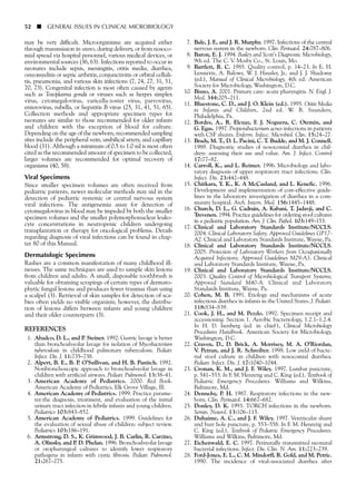 may be very difficult. Microorganisms are acquired either
through transmission in utero, during delivery, or from nosoco-
mial spread via hospital personnel, various medical devices, or
environmental sources (36, 63). Infections reported to occur in
neonates include sepsis, meningitis, otitis media, diarrhea,
osteomyelitis or septic arthritis, conjunctivitis or orbital celluli-
tis, pneumonia, and various skin infections (7, 24, 27, 31, 51,
70, 73). Congenital infection is most often caused by agents
such as Toxoplasma gondii or viruses such as herpes simplex
virus, cytomegalovirus, varicella-zoster virus, parvovirus,
enterovirus, rubella, or hepatitis B virus (25, 31, 41, 51, 65).
Collection methods and appropriate specimen types for
neonates are similar to those recommended for older infants
and children with the exception of blood for culture.
Depending on the age of the newborn, recommended sampling
sites include the peripheral vein, umbilical artery, and capillary
blood (31). Although a minimum of 0.5 to 1.0 ml is most often
cited as the recommended amount of specimen to be collected,
larger volumes are recommended for optimal recovery of
organisms (40, 58).
Viral Specimens
Since smaller specimen volumes are often received from
pediatric patients, newer molecular methods may aid in the
detection of pediatric systemic or central nervous system
viral infections. The antigenemia assay for detection of
cytomegalovirus in blood may be impeded by both the smaller
specimen volumes and the smaller polymorphonuclear leuko-
cyte concentrations in neutropenic children undergoing
transplantation or therapy for oncological problems. Details
regarding diagnosis of viral infections can be found in chap-
ter 80 of this Manual.
Dermatologic Specimens
Rashes are a common manifestation of many childhood ill-
nesses. The same techniques are used to sample skin lesions
from children and adults. A small, disposable toothbrush is
valuable for obtaining scrapings of certain types of dermato-
phytic fungal lesions and produces fewer traumas than using
a scalpel (3). Retrieval of skin samples for detection of sca-
bies often yields no visible organism; however, the distribu-
tion of lesions differs between infants and young children
and their older counterparts (3).
REFERENCES
1. Abadco, D. L., and P. Steiner. 1992. Gastric lavage is better
than bronchoalveolar lavage for isolation of Mycobacterium
tuberculosis in childhood pulmonary tuberculosis. Pediatr.
Infect. Dis. J. 11:735–738.
2. Alpert, B. E., B. P. O’Sullivan, and H. B. Panitch. 1992.
Nonbronchoscopic approach to bronchoalveolar lavage in
children with artificial airways. Pediatr. Pulmonol. 13:38–41.
3. American Academy of Pediatrics. 2000. Red Book.
American Academy of Pediatrics, Elk Grove Village, Ill.
4. American Academy of Pediatrics. 1999. Practice parame-
ter:the diagnosis, treatment, and evaluation of the initial
urinary tract infection in febrile infants and young children.
Pediatrics 103:843–852.
5. American Academy of Pediatrics. 1999. Guidelines for
the evaluation of sexual abuse of children: subject review.
Pediatrics 103:186–191.
6. Armstrong, D. S., K. Grimwood, J. B. Carlin, R. Carzino,
A. Olinsky, and P. D. Phelan. 1996. Bronchoalveolar lavage
or oropharyngeal cultures to identify lower respiratory
pathogens in infants with cystic fibrosis. Pediatr. Pulmonol.
21:267–275.
52 ■ GENERAL ISSUES IN CLINICAL MICROBIOLOGY
7. Bale, J. F., and J. R. Murphy. 1997. Infections of the central
nervous system in the newborn. Clin. Perinatol. 24:787–806.
8. Baron, E. J. 1994. Bailey and Scott’s Diagnostic Microbiology,
9th ed. The C. V. Mosby Co., St. Louis, Mo.
9. Bartlett, R. C. 1985. Quality control, p. 14–23. In E. H.
Lennette, A. Balows, W. J. Hausler, Jr., and J. J. Shadomy
(ed.), Manual of Clinical Microbiology, 4th ed. American
Society for Microbiology, Washington, D.C.
10. Bisno, A. 2001. Primary care: acute pharyngitis. N. Engl. J.
Med. 344:205–211.
11. Bluestone, C. D., and J. O. Klein (ed.). 1995. Otitis Media
in Infants and Children, 2nd ed. W. B. Saunders,
Philadelphia, Pa.
12. Bordes, A., R. Elcuaz, F. J. Noguera, C. Otemin, and
G. Egas. 1997. Propionibacterium acnes infections in patients
with CSF shunts. Enferm. Infecc. Microbiol. Clin. 15:24–27.
13. Brady, M. T., D. L. Pacini, C. T. Budde, and M. J. Connell.
1989. Diagnostic studies of nosocomial diarrhea in chil-
dren: assessing their use and value. Am. J. Infect. Control
17:77–82.
14. Carroll, K., and L. Reimer. 1996. Microbiology and labo-
ratory diagnosis of upper respiratory tract infections. Clin.
Infect. Dis. 23:442–448.
15. Chitkara, Y. K., K. A McCasland, and L. Kenefic. 1996.
Development and implementation of cost-effective guide-
lines in the laboratory investigation of diarrhea in a com-
munity hospital. Arch. Intern. Med. 156:1445–1448.
16. Church, D. L., G. Cadrain, A. Kabani, T. Jadavji, and C.
Trevenen. 1994. Practice guidelines for ordering stool cultures
in a pediatric population. Am. J. Clin. Pathol. 103:149–153.
17. Clinical and Laboratory Standards Institute/NCCLS.
2004. Clinical Laboratory Safety; Approved Guidelines GP17-
A2. Clinical and Laboratory Standards Institute, Wayne, Pa.
18. Clinical and Laboratory Standards Institute/NCCLS.
2005. Protection of Laboratory Workers from Occupationally
Acquired Infections; Approved Guidelines M29-A3. Clinical
and Laboratory Standards Institute, Wayne, Pa.
19. Clinical and Laboratory Standards Institute/NCCLS.
2003. Quality Control of Microbiological Transport Systems;
Approved Standard M40-A. Clinical and Laboratory
Standards Institute, Wayne, Pa.
20. Cohen, M. B. 1991. Etiology and mechanisms of acute
infectious diarrhea in infants in the United States. J. Pediatr.
118:S34–S39.
21. Cook, J. H., and M. Pezzlo. 1992. Specimen receipt and
accessioning. Section 1. Aerobic bacteriology, 1.2.1–1.2.4.
In H. D. Isenberg (ed. in chief ), Clinical Microbiology
Procedures Handbook. American Society for Microbiology,
Washington, D.C.
22. Craven, D., D. Brick, A. Morrisey, M. A. O’Riordan,
V. Petran, and J. R. Schreiber. 1998. Low yield of bacte-
rial stool culture in children with nosocomial diarrhea.
Pediatr. Infect. Dis. J. 17:1040–1044.
23. Cronan, K. M., and J. F. Wiley. 1997. Lumbar puncture,
p. 541–553. In F. M. Henretig and C. King (ed.), Textbook of
Pediatric Emergency Procedures. Williams and Wilkins,
Baltimore, Md.
24. Dennehy, P. H. 1987. Respiratory infections in the new-
born. Clin. Perinatol. 14:667–682.
25. Donley, D. K. 1993. TORCH infections in the newborn.
Semin. Neurol. 13:106–115.
26. Duhaime, A. C., and J. F. Wiley. 1997. Ventricular shunt
and burr hole puncture, p. 553–558. In F. M. Henretig and
C. King (ed.), Textbook of Pediatric Emergency Procedures.
Williams and Wilkins, Baltimore, Md.
27. Eichenwald, E. C. 1997. Perinatally transmitted neonatal
bacterial infections. Infect. Dis. Clin. N. Am. 11:223–239.
28. Ford-Jones, E. L., C. M. Mindorff, R. Gold, and M. Petric.
1990. The incidence of viral-associated diarrhea after
 
