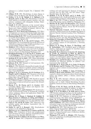 admission to a pediatic hospital. Am. J. Epidemiol. 131:
711–718.
29. Gilligan, P. H. 1991. Microbiology of airway disease in
patients with cystic fibrosis. Clin. Microbiol. Rev. 4:35–51.
30. Golden, S. E., Z. M. Shehab, J. C. Bjelland, J. R.
Kenneth, and C. G. Ray. 1987. Microbiology of endotra-
cheal aspirates in intubated pediatric intensive care unit
patients: correlations with radiographic findings. Pediatr.
Infect. Dis. J. 6:665–669.
31. Gotoff, S. P. 2000. Infections of the neonatal infant,
p. 538–551. In R. E. Behrman, R. M. Kleigman, and H. B.
Jensen (ed.), Nelson’s Textbook of Pediatrics, 16th ed. The
W. B. Saunders Co., Philadelphia, Pa.
32. Hagen, J. C., W. S. Wood, and T. Hashimoto. 1977. Effect
of temperature on survival of Bacteroides fragilis subsp. frag-
ilis and Escherichia coli in pus. J. Clin. Microbiol. 6:567–570.
33. Hammerschlag, M. R. 1998. Sexually transmitted diseases
in sexually abused children: medical and legal implications.
Sex. Transm. Infect. 74:167–174.
34. Hammerschlag, M. R., S. Ajl, and D. Laraque. 1999.
Inappropriate use of nonchlamydia tests for the detection of
chlamydia in suspected victims of child sexual abuse: a con-
tinuing problem. Pediatrics 104:1137–1139.
35. Holden, J. 1992. Collection and transport of clinical speci-
mens for anaerobic culture, 2.2.1–2.2.6. In H. D. Isenberg
(ed. in chief), Clinical Microbiology Procedures Handbook.
American Society for Microbiology, Washington, D.C.
36. Hoogkamp-Korstanje, J. A., B. Cats, R. C. Senders, and
I. van Ertgruggen. 1982. Analysis of bacterial infections in
a neonatal intensive care unit. J. Hosp. Infect. 393:275–284.
37. Isenberg, H. D. (ed. in chief). 1992. Clinical Microbiology
Procedures Handbook, vol. 1 and 2. American Society for
Microbiology, Washington, D.C.
38. Johnson, F. B. 1990. Transport of viral specimens. Clin.
Microbiol. Rev. 3:120–131.
39. Keller, C. 1994. Methods of drawing blood samples through
central venous catheters in pediatric patients undergoing
bone marrow transplant: results of a national survey. Oncol.
Nurs. Forum 21:879–884.
40. Kellogg, J. A., F. L. Ferrentino, M. H. Goodstein, S. L.
Shapiro, and D. A Bankert. 1997. Frequency of low level
bacteremia in infants from birth to two months of age.
Pediatr. Infect. Dis. J. 16:381–385.
41. Kinney, J. S., and M. L. Kumar. 1988. Should we expand
the TORCH Complex? A description of clinical and diag-
nostic aspects of selected old and new agents. Clin. Perinatol.
15:727–744.
42. Knoop, F. C., M. Owens, and I. C. Crocker. 1993.
Clostridium difficile: clinical disease and diagnosis. Clin.
Microbiol. Rev. 6:251–265.
43. Koumbourlis, A. C., and G. Kurland. 1993. Nonbroncho-
scopic bronchoalveolar lavage in mechanically ventilated
infants: technique, efficacy, and applications. Pediatr. Pul-
monol. 15:257–262.
44. Labeene, M., C. Poyart, C. Ranbaud, B. Goldfarb, B.
Pron, P. Jouvet, C. Delamare, G. Sebag, and P. Hubert.
1999. Blind protected specimen brush and bronchoalveolar
lavage in ventilated children. Crit. Care Med. 27:2537–2543.
45. Laney, E. W., and M. B. Cohen. 1993. Approach to the
pediatric patient with diarrhea. Gastroenterol. Clin. N.
Amer. 22:499–516.
46. Linder, J., and S. I. Rennard. 1988. Bronchoalveolar
Lavage, p. 1–16. ASCP Press, Chicago, Ill.
47. Marcon, J. J., A. C. Hamoudi, H. J. Cannon, and M. M.
Hribar. 1987. Comparison of throat and nasopharyngeal
swab specimens for culture diagnosis of Bordetella pertussis
infections. J. Clin. Microbiol. 25:1109–1110.
48. Masters, H. B., K. O. Weber, J. R. Groothuis, C. G. Wren,
and B. A. Lauer. 1987. Comparisons of nasopharyngeal
washings and swab specimens for diagnosis of respiratory
syncytial virus by EIA, FAT, and cell culture. Diagn.
Microbiol. Infect. Dis. 8:101–105.
49. McBride, T. P., H. W. Davis, and J. S. Reilly. 1997.
Otolaryngology. In B. J. Zitelli and H. W. Davis (ed.), Atlas
of Pediatric Physical Diagnosis. Mosby-Wolfe, St. Louis, Mo.
50. Miller, J. M. 1999. A Guide to Specimen Management in
Clinical Microbiology, 2nd ed. ASM Press, Washington, D.C.
51. Mustafa, M. M., and G. H. McCracken. 1992. Perinatal
infections. In R. D. Feigin and J. D. Cherry (ed.), Textbook
of Pediatric Infectious Diseases, 3rd ed. The W. B. Saunders
Co., Philadelphia, Pa.
52. National Research Council. 1989. Biosafety in the
Laboratory: Prudent Practices for the Handling and Disposal of
Infectious Material. National Academy Press, Washington,
D.C.
53. Pichichero, M. E. 2000. Acute otitis media. Part I. Improving
diagnostic accuracy. Am. Fam. Physician 61:2051–2056.
54. Renier, D., J. Lacombe, A. Pierre-Kahn, C. Sainte-Rose,
and J. F. Hirsch. 1984. Factors causing acute shunt infec-
tion: computer analysis of 1174 operations. J. Neurosurg.
61:1072–1078.
55. Rohner, P., D. Pittet, B. Pepey, T. Nije-Kinge, and
R. Auckenthaler. 1997. Etiological agents of infectious
diarrhea: implications for requests for microbial culture.
J. Clin. Microbiol. 35:1427–1432.
56. Rosenfeld, M., J. Emerson, F. Accurso, D. Armstrong.
R. Castile, K. Grimwood, P. Hiatt, K. McCoy, S.
McNamara, B. Ramsey, and J. Wagener. 1999. Diagnostic
accuracy of oropharyngeal cultures in infants and young
children with cystic fibrosis. Pediatr. Pulmonol. 28:321–328.
57. Rudolph, J. A., and M. B. Cohen. 1999. New causes and
treatments for infectious diarrhea in children. Curr.
Gastroenterol. Rep. 1:238–244.
58. Schelonka, R. L., M. K. Chai, B. A. Yoder, D. Hensley,
R. M. Brockett, and D. P Ascher. 1996. Volume of blood
required to detect common neonatal pathogens. J. Pediatr.
129:275–279.
59. Schulman, R. J., S. Phillips, L. Laine, P. Gardner, V.
Nichols, T. Reed, and E. Hawkins. 1993. Volume of blood
required to obtain central venous catheter blood cultures in
infants and children. JPEN. J. Parenter. Enteral Nutr.
17:177–179.
60. Shea, Y. R. 1992. Specimen collection and transport.
Section 1. Aerobic bacteriology, p. 1.1.1–1.1.30. In H. D.
Isenberg (ed. in chief), Clinical Microbiology Procedures
Handbook. American Society for Microbiology, Washington,
D.C.
61. Sherman, P. M., M. Petric, and M. B. Cohen. 1996.
Infectious gastroenterocolitides in children: an update on
emerging pathogens. Pediatr. Clin. N. Am. 43:391–407.
62. Slagle, T. A., E. M. Bifano, J. W. Wolf, and S. J. Gross.
1989. Routine endotracheal cultures for the prediction of
sepsis in ventilated babies. Arch. Dis. Child. 64:34–38.
63. Smith, D. H. 1979. Epidemics of infectious diseases in
newborn nurseries. Clin. Obstet. Gynecol. 22:409–423.
64. Somu, N., S. Swaminathan, C. N. Paramasivan, D.
Vijayasekaran, A. Chandrabhooshanam, V. K. Vijayan,
and R. Prabhakar. 1995. Value of bronchoalveolar lavage
and gastric lavage in the diagnosis of pulmonary tuberculo-
sis in children. Tuber. Lung Dis. 76:295–299.
65. Strodtbeck, R. 1995. Viral infections of the newborn. J.
Obstet. Gynecol. Neonatal Nurs. 24:659–667.
66. Stutman, H. R. 1994. Salmonella, Shigella, and Campy-
lobacter: common bacterial causes of infectious diarrhea.
Pediatr. Ann. 23:538–543.
67. Thompson, T. P., and A. L. Albright. 1998. Propionibac-
terium acnes infections of cerebrospinal fluid shunts. Childs
Nerv. Sys. 14:378–380.
5. Specimen Collection and Handling ■ 53
 