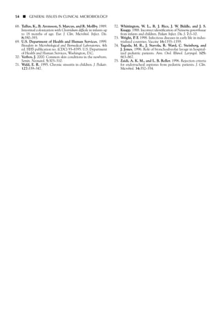 54 ■ GENERAL ISSUES IN CLINICAL MICROBIOLOGY
68. Tullus, K., B. Aronsson, S. Marcus, and R. Mollby. 1989.
Intestinal colonization with Clostridium difficile in infants up
to 18 months of age. Eur. J. Clin. Microbiol. Infect. Dis.
8:390–393.
69. U.S. Department of Health and Human Services. 1999.
Biosafety in Microbiological and Biomedical Laboratories, 4th
ed. HHS publication no. (CDC) 93–8395. U.S. Department
of Health and Human Services, Washington, D.C.
70. Verbov, J. 2000. Common skin conditions in the newborn.
Semin. Neonatol. 5:303–310.
71. Wald, E. R. 1995. Chronic sinusitis in children. J. Pediatr.
127:339–347.
72. Whittington, W. L., R. J. Rice, J. W. Biddle, and J. S.
Knapp. 1988. Incorrect identification of Neisseria gonorrhoeae
from infants and children. Pediatr. Infect. Dis. J. 7:3–10.
73. Wright, P. F. 1998. Infectious diseases in early life in indus-
trialized countries. Vaccine 16:1355–1359.
74. Yagoda, M. R., J. Stavola, R. Ward, C. Steinberg, and
J. Jones. 1996. Role of bronchoalveolar lavage in hospital-
ized pediatric patients. Ann. Otol. Rhinol. Laryngol. 105:
863–867.
75. Zaidi, A. K. M., and L. B. Reller. 1996. Rejection criteria
for endotracheal aspirates from pediatric patients. J. Clin.
Microbiol. 34:352–354.
 