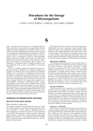 Procedures for the Storage
of Microorganisms
CATHY A. PETTI, KAREN C. CARROLL, AND LARRY G. REIMER
6
Long- and short-term preservation of microorganisms for
future study has a long tradition in microbiology. Culture
collections of microorganisms are valuable resources for sci-
entific research in microbial diversity and evolution, patient
care management, epidemiological investigations, and edu-
cational purposes. Preserved individual strains of microor-
ganisms serve as permanent records of microorganisms’
unique phenotypic profiles and provide the material for
further genotypic characterizations. Such reference collec-
tions can encompass rare infectious agents unique to an
individual or catalog the history of disease caused by com-
mon pathogens such as those responsible for community
outbreaks.
There are multiple methods for microbial preservation.
Effective storage is defined by the ability to maintain an
organism in a viable state free of contamination and without
changes in its genotypic or phenotypic characteristics.
Secondly, the organism must be easily restored to its condi-
tion prior to preservation. Microbial preservation methods
have been evaluated extensively over the past 50 years, and
often, optimal methods for preservation depend on a
microorganism’s taxonomic classification. Review articles,
monographs, and books have been published that provide
detailed information about the storage of various types of
microorganisms (1, 10, 14, 15, 27). For clinical microbiology
laboratories, simple and broadly applied methods are neces-
sary to maintain organisms for short- and long-term recov-
ery. This chapter presents methods that can be used for the
storage of bacteria, protozoa, fungi, and viruses.
OVERVIEW OF PRESERVATION METHODS
Short-Term Preservation Methods
Direct Transfer to Subculture
The simplest method for maintaining the short-term viabil-
ity of microorganisms, most often used for bacteria, is peri-
odic subculture to fresh medium. Although simple, if
microorganisms are saved for more than 1 week, this method
is potentially labor-intensive, requires extensive laboratory
space, and may compromise a microorganism’s phenotypic
profile. Each transfer to a new subculture increases the like-
lihood of mutation with undesirable changes in a microor-
ganism’s characteristics.
The interval between transfers varies among organisms.
Additionally, the rate of mutation is quite variable. Some
organisms appear stable indefinitely with repeated transfer,
and others may change phenotypic traits after as few as two
or three passages. The actual rate of mutation, however, has
not been studied using sequencing technology. Issues that
must be addressed with direct transfer include the medium to
be used, the storage conditions, and the frequency of transfer.
Maintenance Medium
The medium should support the survival of the microor-
ganism but minimize its metabolic processes and slow its rate
of growth. Extreme environments should be avoided
because microorganisms have the unique ability to adapt
through mutation events in order to survive in suboptimal
surroundings. A medium with too high a nutrient content
will induce rapid replication that requires more frequent
transfers. The optimal medium for maintaining microorgan-
isms has not been clearly defined and most likely varies from
one genus to another. Media that have been used include
distilled water, tryptic soy broth, and nutrient broths (e.g.,
from Becton Dickinson and Co. and Oxoid Ltd.), all of
which may be used with or without cryopreservatives.
Storage Conditions
Many laboratories store organisms, most often bacteria,
for short periods on routine agar media at the workbench.
Cultures kept in this fashion are subject to drying. A better
method is to transfer organisms into screw-top test tubes and
to store them in an organized location away from light and
significant temperature changes. To prevent drying, caps can
include rubber liners, or film can be wrapped over the top of
the tube before or after the cap is screwed on. Storage at
lower temperatures (5 to 8ЊC) slows metabolic processes and
maintains viability for longer periods.
Frequency of Transfer
There is no set protocol for the frequency of transfer since
storage conditions, media used, and types of microorganisms
vary among laboratories. Individual laboratories should con-
duct studies for each category of microorganism to deter-
mine acceptable intervals between transfers under their
conditions used for storage. Such studies would involve per-
forming subcultures at scheduled times until the laboratory
identifies an acceptable interval between transfers at which
55
 