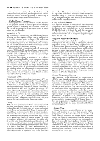 a microorganism can reliably and reproducibly be recovered.
(When transfers are performed, 5 to 10 representative colonies
should be used to avoid the possibility of introducing an
altered genotypic or phenotypic characteristic.)
Quality Control Procedures
Although it is not necessary with each transfer, the status
of the specimen should be assessed periodically. Ongoing
viability, stability of phenotype, microorganism identity, and
the rate of contamination of specimens should be deter-
mined and noted in a log.
Immersion in Oil
An alternative to capping tubes is to add a layer of mineral
oil to the top of the specimen. Many bacteria and fungi can
be stored for periods of up to 2 to 3 years by this method, and
transfers are not needed as frequently. Microorganisms are
still metabolically active in this environment, and mutations
can still occur. Contamination of the specimen can occur if
the mineral oil is not adequately sterilized.
Mineral oil should be medicinal-grade oil with specific
gravity of 0.865 to 0.890 (e.g., from Roxane Laboratories or
Becton Dickinson and Co.). For sterilization, it should be
heated to 170ЊC for 1 to 2 h in an oven (10). Autoclaving is
not considered acceptable.
To prepare the specimen, an inoculum of 5 to 10 colonies
of the microorganism should be placed on an agar slant or in
tubed broth media. Once growth is identified, a layer of min-
eral oil at least 1 to 2 cm deep is added, and the agar must
not be exposed to air. As with the simple transfer method,
tests for viability should be performed to determine the opti-
mal transfer schedule that will ensure microorganism recovery.
Transfers will be less frequent than those of microorganisms
stored without oil; however, oil is more difficult to add to
vials and to clean up in the event of spills.
Freezing at Ϫ20ЊC
Refrigeration or freezing in ordinary freezers at Ϫ20ЊC may
be used to preserve microorganisms for periods longer than
those that can be accomplished by repeated transfers.
Viability may be maintained for as long as 1 to 2 years for
specific microorganisms, but overall, damage caused by ice
crystal formation (15) and electrolyte fluctuations (10)
results in poor long-term survival. The medium used for stor-
age appears to be important, since preservation times vary
from a few months to 2 years depending upon which
medium is used (12, 15, 17). Modern self-defrosting freezers
with freeze-thaw cycles must be avoided because cyclic tem-
perature fluctuation will destroy the microorganism.
Drying
Although most microorganisms do not survive drying, molds
and some spore-forming bacteria may be dried and stored for
prolonged periods. Soil can be used as a storage medium if it
is autoclaved and air dried. Soil should be autoclaved for
several hours on two successive days. It is then transferred
into sterile glass tubes. A 1-ml suspension of the microorgan-
ism is inoculated into the tube, and the tube is left open to
air dry before being closed with a sterile stopper. The sample
is stored in a refrigerator (10). Although potentially effec-
tive, soil is not a standardized, defined, and consistent prod-
uct for use over long periods. Instead, commercial silica gel
can be used in small cotton-plugged tubes after being heated
in an oven to 175ЊC for 1.5 to 2 h (15), with moderately suc-
cessful recovery of fungi. Alternatively, a suspension of 108
microorganisms can be inoculated onto sterile filter paper
strips or disks. The paper is dried in air or under a vacuum
and is placed in sterile vials. These vials can be stored in the
refrigerator for up to 4 years, and then single strips or disks
can be removed as needed (10). This method is commonly
used for quality control organisms.
Storage in Distilled Water
Most organisms do poorly in distilled water, but some survive
for prolonged periods. Many fungi and Pseudomonas sp. sur-
vive for several years in distilled water at room temperature
(15, 21). McGinnis et al. found that with the exception of
fungi that do not easily sporulate, 93% of yeasts, mold, and
aerobic actinomycetes can be easily and inexpensively pre-
served this way (20).
Long-Term Preservation Methods
Whereas the methods described above may be used to store
microorganisms for periods of up to a few years, ultralow-
temperature freezing and freeze-drying (lyophilization) are
recommended for long-term storage. Although the initial
investment in ultralow-temperature freezers and lyophiliza-
tion may be costly, these methods are less labor-intensive
over time, require less laboratory space (e.g., a cryovial ver-
sus broth or agar media), and reduce the chances of muta-
tion events. Of course, mutations may still occur, and this
phenonomen was recently observed in Staphylococcus aureus
strains that lost the mecA gene during long-term preserva-
tion at Ϫ80ЊC (30). Similar to those with other preservation
methods, survival rates after freeze-drying vary with species.
Evaluating microorganisms over a 10-year period,
Miyamoto-Shinohara et al. found that survival rates after
freeze-drying for Brevibacterium sp. and Corynebacterium sp.
approached 80% whereas those for Streptococcus mutans
decreased to 20% after 10 years (21).
Ultralow-Temperature Freezing
Microorganisms can be maintained at temperatures of
Ϫ70ЊC or lower for prolonged periods. Systems for achieving
these temperatures include ultralow-temperature electric
freezers and liquid nitrogen storage units. With either sys-
tem, unwanted heating can occur due to the loss of electri-
cal power or liquid nitrogen. Close observation of the system
and an adequate alarm mechanism are essential since any
increase in temperature will reduce viability. In the event
that the temperature does rise, restoring power and return-
ing to the target storage temperature as quickly as possible
are essential. The presence of a cryopreservative such as
glycerol may reduce the risk to microorganisms upon short
exposure to higher temperatures (22). If thawing does occur,
there are no guidelines for rapid restoration of the storage
condition. Refreezing of the sealed vials as described below
may be considered.
Storage Vials
Storage vials must be able to withstand very low temper-
atures and maintain a seal for their contents. Plastic
(polypropylene) or glass (borosilicate) tubes may be used.
Plastic vials with screw tops and silicone washers are much
easier to use than glass vials that must be sealed with a flame
and then scored and broken open. Several commercial sup-
pliers stock acceptable vials (e.g., Fisher Scientific Products,
VWR Scientific, Wheaton Science Products, and Becton
Dickinson and Co.). Vials come in a variety of sizes. Half-
dram vials are available from several suppliers and can be
conveniently packaged in a 12-by-12 grid so that 144 vials
are stored in one box or layer.
56 ■ GENERAL ISSUES IN CLINICAL MICROBIOLOGY
 