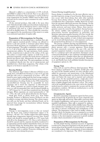 Glycerol is added at a concentration of 10% (vol/vol),
and DMSO is added at 5% (vol/vol). Prior to use, glycerol is
sterilized by autoclaving. Once prepared, it can be stocked at
room temperature for months. DMSO must be filter steril-
ized and can be stored in open containers for only 1 month
prior to use.
Of the external products, skim milk is the most often
used. Dehydrated skim milk is purchased from medical prod-
uct suppliers (e.g., Becton Dickinson and Co. and Oxoid). It
is autoclaved and used in a final concentration of 20%
(wt/vol) in distilled water (1). This is double the concentra-
tion suggested by the manufacturers if the intent is to make
a reconstituted equivalent of regular milk.
Preparation of Microorganisms for Freezing
Microorganisms are inoculated into a medium that ade-
quately supports maximal growth. Cultures are allowed to
mature to the late growth or stationary phase before being
harvested. Broth specimens are centrifuged to create a pellet
of microorganisms. The pellet is withdrawn and resuspended
in 2 to 5 ml of broth with the appropriate concentration of
cryoprotectant additive. For agar specimens, broth contain-
ing the cryoprotectant is placed on the surface of the agar.
The surface is scraped with a pipette or sterile loop to sus-
pend microorganisms, and then the broth mixture is pipetted
directly into freezer vials. Alternatively, the agar surface can
be scraped with a sterile loop. The microorganisms can then
be transferred directly into the vial of cryoprotectant and
emulsified into a final dense suspension. The volume of the
aliquots to be frozen is typically 0.2 to 0.5 ml.
Freezing Method
The American Type Culture Collection (ATCC) recom-
mends slow, controlled-rate freezing at a rate of 1ЊC per min
until the vials cool to a temperature of at least Ϫ30ЊC, fol-
lowed by more rapid cooling until the final storage tempera-
ture is achieved (1). Controlled-rate freezers are required for
the initial phase of cooling. Studies in the 1970s showed that
uncontrolled-rate freezing may be acceptable for most
organisms and is much less expensive or labor-intensive
(15). When organisms are stored in liquid nitrogen, how-
ever, it is still recommended that vials be placed initially in
a Ϫ60ЊC freezer for 1 h and then transferred into the liquid
nitrogen. When organisms are stored permanently at Ϫ60
to Ϫ70ЊC, the vials can be placed directly into the freezer.
Small glass beads or plastic beads (e.g., from Fisher
Scientific Products or Wheaton Science Products) can also
be added to storage vials before freezing. The culture suspen-
sion will coat the beads, and then individual beads can be
removed from storage for reconstitution without thawing
the entire sample (8).
Thawing
Damage to microorganisms occurs as they are warmed
from the frozen state. Critical temperatures appear to be
between Ϫ40 and Ϫ5ЊC. Studies suggest that rapid warming
through these temperatures improves recovery rates. Stored
culture vials should be warmed rapidly in a 35ЊC water bath
until all ice has disappeared (1, 15). Once a vial is thawed, it
should be opened and the organism should be transferred to
an appropriate growth medium immediately. Great care must
be exercised during the thawing phase since rapid tempera-
ture changes and resulting air pressure changes inside vials
can cause the vials to explode. Protective clothing and eye-
wear must be worn during this process.
Freeze-Drying (Lyophilization)
Freeze-drying is considered to be the most effective way to
provide long-term storage of most bacteria. Better preserva-
tion occurs with freeze-drying than with other methods
because freeze-drying reduces the risk of intracellular ice
crystallization that compromises viability. Removal of water
from the specimen effectively prevents this damage. On the
other hand, the process of drying causes extensive damage to
molds, protozoa, and most viruses. Hence, these microor-
ganisms cannot be stored by this method. Among bacteria,
the relative viability with lyophilization is greatest with
gram-positive bacteria (sporeformers in particular) and
decreases with gram-negative bacteria (15), but overall, the
viability of bacteria can be maintained for as long as 30 years.
In addition, large numbers of vials of dried microorganisms
can be stored with limited space, and organisms can be eas-
ily transported long distances at room temperature.
The process combines freezing and dehydration. Organ-
isms are initially frozen and then dried by lowering the atmos-
pheric pressure with a vacuum apparatus. Freeze-drying
has been extensively reviewed in the past (14), and the
required equipment includes a vacuum pump connected in
line to a condenser and to the specimens. Specimens can be
connected individually to the condenser (manifold method)
or can be placed in a chamber where they are dehydrated in
one larger air space (chamber or batch method). Alexander
et al. and Heckly have both published detailed descriptions
of equipment options (1, 14).
Storage Vials
Glass vials are used for all freeze-dried specimens. When
freeze-drying is performed in a chamber, double glass vials
are used. In the chamber method, an outer soft-glass vial is
added for protection and preservation of the dehydrated
specimen. Silica gel granules are placed in the bottom of the
outer vial before the inner vial is inserted and cushioned
with cotton. For the manifold method, a single glass vial is
used. For both methods, the vial containing the actual spec-
imen is lightly plugged with absorbent cotton. The storage
vial in the manifold method or the outer vial in the chamber
method must be sealed to maintain the vacuum and the dry
atmospheric condition. All vials are sterilized prior to use by
heating in a hot-air oven.
Cryoprotective Agents
Research concerning cryoprotective agents has been exten-
sively reviewed (14). In general, the two most commonly used
agents are skim milk and sucrose. Skim milk is used most often
for chamber lyophilization, and sucrose is used most often for
manifold lyophilization. Skim milk is prepared by making a
20% (vol/vol) solution of skim milk in distilled water. The solu-
tion is divided into 5-ml aliquots and autoclaved at 116ЊC with
care taken to prevent overheating and caramelizaton of the
solution. The preparation is then used in smaller volumes as
described above for freezing. Sucrose is prepared in an initial
mixture of 24% (vol/vol) sucrose in water and added in equal
volumes to the microorganism suspension in growth medium
to make a final concentration of 12% (vol/vol).
Preparation of Microorganisms for Freezing
As with simple freezing, maximum recovery of organisms
is achieved by using microorganisms in the late growth or sta-
tionary phase from the growth of an inoculum in an appropri-
ate growth medium. High concentrations of microorganisms
are considered to be important. The ATCC recommends a
58 ■ GENERAL ISSUES IN CLINICAL MICROBIOLOGY
 