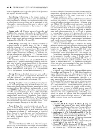 method employed depends upon the species to be preserved
and whether or not it sporulates.
Subculturing. Subculturing is the simplest method of
maintaining living fungi and involves serial transfer to fresh
solid or liquid media. Storage is accomplished usually at room
or refrigerator temperature. Fungi may be maintained by sub-
culturing for a number of years. Care must be taken to avoid
aerosolization and contamination of the laboratory or other
specimens.
Storage under oil. Whereas species of Aspergillus and
Penicillium have remained viable under oil for 40 years (27),
many species have shown deterioration after 1 to 2 years and
must be transferred periodically. Taddei et al. also reported
the successful storage and recovery of actinomycetes stored
under paraffin oil for 10 to 30 years (28).
Water storage. Many fungi can be stored successfully for
prolonged periods in distilled water (21, 24). A simple
method is to pipette 6 to 7 ml of sterile distilled water onto 2-
week-old culture slants in screw-cap tubes. The spores and
fragments of hyphae are dislodged by scraping with the
pipette, and the suspension is transferred to a sterile 1-g vial,
which is tightly capped and stored at 25ЊC. Fungi are revived
by subculturing 0.2 to 0.3 ml of the suspension to appropriate
media (4).
An alternative method is to cut agar blocks from the
growing edge of a fungal colony and place them in sterile dis-
tilled water in bottles with screw-cap lids (13). The cultures
are stored at 20 to 25ЊC. The fungi are retrieved by remov-
ing a block and placing it mycelium side down on growth
medium appropriate for that species (27). Contamination
(22.8%) is a significant problem with this method (13).
Drying. Drying as described above has been used for
fungi. Only 6 of 16 genera of fungi stored in this fashion sur-
vived for 4 years (2). The greatest success is reported for
sporulating fungi stored in silica gel or in soil (27).
Freezing. Fungi have been successfully preserved by stor-
age in liquid nitrogen by using glycerol or DMSO as cryo-
preservatives. Broth cultures containing nonpathogenic fungi
are disrupted in a Waring blender and suspended in equal
parts of DMSO or glycerol to achieve final concentrations of
5 or 10%, respectively. Pathogens should not be disrupted in
a mechanical blender because of the potential biohazard
associated with aerosolization. Histoplasma, Paracoccidioides,
and Blastomyces species should be frozen in the yeast phase,
and Coccidioides species should be frozen in the early mycelial
phase to minimize exposure of laboratory personnel. Other-
wise, procedures for freezing are as described above.
Freeze-drying. Most spore-forming fungi can be pre-
served by freeze-drying. Cultures to be stored by freeze-
drying should be grown on agar or broth media to the point
of maximum sporulation (1) and processed as described
above. Survival in storage for many years has been demon-
strated (6, 25), but this is true only for sporulating organ-
isms. Young vegetative hyphae of fungi do not survive
freeze-drying (27).
Viruses
Viruses tend to be more stable than other microorgan-
isms because of their small size and simple structure and the
absence of free water. Many viruses can be stored for
months at refrigerator temperatures or for years by ultralow-
temperature freezing or freeze-drying. Storage at Ϫ20ЊC is
not recommended (15, 18). Larger viruses tend to be less
stable than smaller ones (11).
Ultralow-temperature freezing is effective in a number of
situations. In addition to cryoprotectants described above,
sucrose-phosphate-glutamate containing 1% bovine albu-
min (SPGA) (15, 18) and hypertonic sucrose are particularly
effective, the latter for storing labile viruses such as respira-
tory syncytial virus (19). If ultralow-temperature freezing is
employed, the rate of freezing should be as high as possible,
using small-volume suspensions (0.1 to 0.5 ml). In addition
to freezing of pure isolates, stool specimens known to con-
tain viral enteric pathogens have been maintained at Ϫ70
to Ϫ85ЊC for 6 to 10 years with reasonable recovery and no
change in the morphological characteristics of astroviruses,
small round structured viruses, enteric adenoviruses, rota-
viruses, and caliciviruses (32).
Gallo et al. evaluated five types of media for the storage
of human immunodeficiency virus-infected peripheral blood
lymphocytes and concluded that freezing peripheral blood
lymphocytes in RPMI 1640 containing 10% fetal bovine
serum and 10% DMSO and storing them at Ϫ60°C is
acceptable for human immunodeficiency virus isolation (9).
Freeze-drying is probably the optimum method for pre-
serving viruses for extended periods. A detailed review of
acceptable procedures has been published (11). Virus sus-
pensions freeze-dried in medium supported with SPGA
appear to survive better (15, 29). Lyophilization of polio-
viruses and other enteroviruses works best when electrolytes
are removed by dialysis or ultrafiltration (15).
Select Agents
In response to the Public Health Security and Bioterrorism
Preparedness and Response Act of 2002, federal regulations
require laboratories that store select agents to register and
comply with the standards established by the act (7). A cur-
rent and complete list of microorganisms considered to be
select agents can be found at www.cdc.gov/od/sap. Regardless
of the method for long-term preservation, laboratories must
register with the Department of Health and Human Services
and Centers for Disease Control and Prevention Select Agent
Program. In order to minimize risk to public health and safety,
select agents must be stored in a highly secured area with
restricted access and appropriate safeguards. Only registered
individuals who have completed training for handling select
agents can access and retrieve these microorganisms from
storage. An accurate and current inventory of select agents
held in long-term storage must be maintained.
REFERENCES
1. Alexander, M., P. M. Daggett, R. Gherna, J. Jong, and
F. Simione. 1980. American Type Culture Collection Methods,
vol. I. Laboratory Manual on Preservation, Freezing, and Freeze-
Drying as Applied to Algae, Bacteria, Fungi and Protozoa,
p. 1–46. American Type Culture Collection, Rockville, Md.
2. Antheunisse, J., J. W. DeBruin-Tol, and M. E. Van Der
Pol-Van Soest. 1981. Survival of microorganisms after dry-
ing and storage. Antonie Leeuwenhoek 47:539–545.
3. Barbaree, J. M., and A. Sanchez. 1982. Cross-contamination
during lyophilization. Cryobiology 19:443–447.
4. Castellani, A. 1939. Viability of some pathogenic fungi in
distilled water. J. Trop. Med. Hyg. 42:225–226.
5. Crespo, M. J., M. L. Abarca, and F. J. Cabanes. 2000.
Evaluation of different preservation and storage methods
for Malassezia spp. J. Clin. Microbiol. 38:3872–3875.
60 ■ GENERAL ISSUES IN CLINICAL MICROBIOLOGY
 
