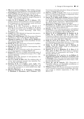 6. Ellis, J. J., and J. A. Roberson. 1968. Viability of fungus
cultures preserved by lyophilization. Mycologia 60:399–404.
7. Federal Register. 2005. Possession, use, and transfer of select
agents and toxins, final rule. Fed. Regist., vol. 70, no. 52.
8. Feltham, R. K. A., A. K. Power, P. A. Pell, and P. H. A.
Sneath. 1978. A simple method for storage of bacteria at
Ϫ76°C. J. Appl. Bacteriol. 44:313–316.
9. Gallo, D., J. S. Kimpton, and P. J. Johnson. 1989.
Isolation of human immunodeficiency virus from peripheral
blood lymphocytes in various transport media and frozen
at Ϫ60°C. J. Clin. Microbiol. 27:88–90.
10. Gherna, R. L. 1981. Preservation, p. 208–217. In P.
Gerhardt, R. G. E. Murray, R. N. Costilow, E. W. Nester,
W. A. Wood, N. R. Krieg, and G. B. Phillips (ed.), Manual
of Methods for General Bacteriology. ASM Press,
Washington, D.C.
11. Gould, E. A. 1999. Methods for long-term virus preserva-
tion. Mol. Biotechnol. 13:57–66.
12. Harbec, P. S., and P. Turcotte. 1996. Preservation of Neisseria
gonorrhoeae at Ϫ20ЊC. J. Clin. Microbiol. 34:1143–1146.
13. Hartung de Capriles, C., S. Mata, and M. Middelveen.
1989. Preservation of fungi in water (Castellani): 20 years.
Mycopathologia 106:73–79.
14. Heckly, R. J. 1961. Preservation of bacteria by lyophiliza-
tion. Adv. Appl. Microbiol. 3:1–76.
15. Heckly, R. J. 1978. Preservation of microorganisms. Adv.
Appl. Microbiol. 24:1–53.
16. Hubalek, Z. 2003. Protectants used in the cryopreserva-
tion of microorganisms. Cryobiology 46:205–229.
17. Jackson, H. 1974. Loss of viability and metabolic injury of
Staphylococcus aureus resulting from storage at 5ЊC. J. Appl.
Bacteriol. 37:59–64.
18. Johnson, F. B. 1990. Transport of viral specimens. Clin.
Microbiol. Rev. 3:120–131.
19. Law, T. J., and R. N. Hull. 1968. The stabilizing effect of
sucrose upon respiratory syncytial virus infectivity. Proc.
Soc. Exp. Biol. Med. 128:515–518.
20. McGinnis, M. R., A. A. Padhye, and L. Ajello. 1974.
Storage of stock cultures of filamentous fungi, yeasts, and
some aerobic actinomycetes in sterile distilled water. Appl.
Microbiol. 28:218–222.
21. Miyamoto-Shinohara, Y., T. Imaizumi, J. Sukenobe,
Y. Murakami, S. Kawamura, and Y. Komatsu. 2000.
Survival rate of microbes after freeze-drying and long-term
storage. Cryobiology 41:251–255.
22. Pell, P. A., and H. A. Sneath. 1984. A note on survival of
bacteria in cryoprotectant medium at temperatures above
0ЊC. J. Appl. Bacteriol. 57:165–167.
23. Popovic, T., G. Ajello, and R. Facklam. Laboratory Manual
for the Diagnosis of Meningitis Caused by Neisseria meningi-
tidis, Streptococcus pneumoniae, and Haemophilus influen-
zae. World Health Organization WHO/CDS/EDC/99.7.
World Health Organization, Geneva, Switzerland.
24. Qiangqiang, Z., W. Jiajun, and L. Li. 1998. Storage of
fungi using sterile distilled water or lyophilization: compar-
ison after 12 years. Mycoses 41:255–257.
25. Rybnikar, A. 1995. Long-term maintenance of lyophilized
fungal cultures of the genera Epidermophyton, Microsporum,
Paecilomyces and Trichophyton. Mycoses 39:145–147.
26. Siberry, G., K. N. Brahmadathan, R. Pandian, M. K.
Lalitha, M. C. Steinhoff, and T. J. John. 2001.
Comparison of different culture media and storage temper-
atures for the long-term preservation of Streptococcus pneu-
moniae in the tropics. Bull. W.H.O. 79:43–47.
27. Smith, D., and A. H. S. Onions. 1994. The Preservation
and Maintenance of Living Fungi, 2nd ed., p. 1–122. CAB
International, Wallingford Oxon, United Kingdom.
28. Taddei, A., M. M. Tremarias, and C. Hartung de
Capriles. 1998-1999. Viability studies on actinomycetes.
Mycopathologia 143:161–164.
29. Tannock, G. A., J. C. Hierholzer, D. A. Bryce, C. F.
Chee, and J. A. Paul. 1987. Freeze-drying of respiratory
syncytial viruses for transportation and storage. J. Clin.
Microbiol. 25:1769–1771.
30. van Griethuysen, A., I. van Loo, A. van Belkum, C.
Vandenbroucke-Grauls, W. Wannet, P. van Keulen, and
J. Kluytmans. 2005. Loss of the mecA gene during storage
of methicillin-resistant Staphylococcus aureus strains. J. Clin.
Microbiol. 43:1361–1365.
31. Votava, M., and M. Stritecka. 2001. Preservation of
Haemophilus influenzae and Haemophilus parainfluenzae at
Ϫ70 degrees C. Cryobiology 43:85–87.
32. Williams, F. P., Jr. 1989. Electron microscopy of stool-shed
viruses: retention of characteristic morphologies after long-
term storage at ultralow temperatures. J. Med. Virol.
29:192–195.
6. Storage of Microorganisms ■ 61
 