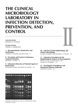 II
THE CLINICAL
MICROBIOLOGY
LABORATORY IN
INFECTION DETECTION,
PREVENTION, AND
CONTROL
VOLUME EDITOR
MICHAEL A. PFALLER
SECTION EDITOR
LOREEN A. HERWALDT
7 Decontamination, Disinfection, and
Sterilization
ANDREAS F. WIDMER AND RENO FREI 65
8 Prevention and Control of Laboratory-
Acquired Infections
MICHAEL A. NOBLE 97
9 Laboratory Detection of Potential Agents of
Bioterrorism
ROSEMARY HUMES AND JAMES W. SNYDER 107
10 Infection Control Epidemiology and
Clinical Microbiology
DANIEL J. DIEKEMA AND MICHAEL A. PFALLER 118
11 Laboratory Procedures for the
Epidemiological Analysis of Microorganisms
DAVID R. SOLL, CLAUDE PUJOL, AND
SHAWN R. LOCKHART 129
12 Investigation of Foodborne and
Waterborne Disease Outbreaks
TIMOTHY F. JONES 152
SmaI digest of Staphylococcus aureus on PFGE gel (R. Hollis,
University of lowa).
 