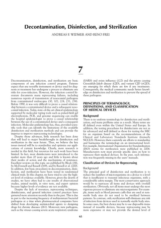 Decontamination, Disinfection, and Sterilization
ANDREAS F. WIDMER AND RENO FREI
7
Decontamination, disinfection, and sterilization are basic
components of any infection control program. Patients
expect that any reusable instrument or device used for diag-
nosis or treatment has undergone a process to eliminate any
risks for cross-infection. However, the infection control lit-
erature documents many reprocessing failures, including
numerous reports of transmission of nosocomial pathogens
from contaminated endoscopes (30, 102, 224, 231, 234).
Before 1990, it was very difficult to prove a causal relation-
ship between a contaminated device and a subsequent noso-
comial infection. Today, state-of-the-art clinical epidemiology
supported by molecular typing tools such as pulsed-field gel
electrophoresis, PCR, and genome sequencing can enable
the hospital epidemiologist to prove a causal relationship
between the use of a contaminated device and a consequent
infection. Molecular epidemiology has, thus, provided scien-
tific tools that can identify the limitations of the available
disinfection and sterilization methods and can provide the
impetus to improve reprocessing technologies.
Despite those advances, little research has been done
that will lead to major breakthroughs in disinfection and
sterilization in the near future. Thus, we believe the key
issues instead will be to standardize and optimize our appli-
cations of current knowledge. Clearly, more research is
needed in this field, but resources for such work have been
limited. In fact, most disinfectants were introduced to the
market more than 20 years ago and little is known about
their modes of action and the mechanisms of resistance.
Excellent reviews on this topic are published by Block (34),
by McDonnell and Russell (169), and by Russell et al. (200).
In addition, few basic procedures in decontamination, disin-
fection, and sterilization have been tested in randomized
clinical trials. In this chapter, we have tried to cite the high-
est level of evidence available. However, given the dearth of
studies, we have often had to cite results of observational
studies, animal models, in vitro tests, and expert opinion
because higher levels of evidence are not available.
Despite the lack of resources, reprocessing techniques,
disinfectants, and general infection control practices have
garnered more attention recently than in the past. This is due
in part to the increasing frequency of multiresistant bacterial
pathogens at a time when pharmaceutical companies have
shifted from developing antimicrobial agents to designing
drugs for chronic diseases (261). Moreover, new pathogens,
such as the viruses causing severe acute respiratory syndrome
(SARS) and avian influenza (122) and the prions causing
Creutzfeldt-Jakob disease (CJD), and variant CJD (vCJD),
are emerging for which there are few if any treatments.
Consequently, the medical community needs better knowl-
edge on disinfection and sterilization to prevent the spread of
these pathogens.
PRINCIPLES OF TERMINOLOGY,
DEFINITIONS, AND CLASSIFICATION
OF MEDICAL DEVICES
Background
There is no uniform terminology for disinfection and sterili-
zation, and many problems arise as a result. Many terms are
ill defined even within the United States and Europe. In
addition, the testing procedures for disinfectants are not as
far advanced and well defined as those for testing the MIC
for an organism based on the recommendations of the
Clinical and Laboratory Standards Institute (formerly
NCCLS). However, there currently are efforts to standardize
and harmonize the terminology on an international level.
For example, International Organization for Standardization
(ISO) norms for sterilization were published in 2004.
Manufacturers now must provide specific data on how to
reprocess their medical devices. In the past, such informa-
tion was frequently missing in the users’ manuals.
Classification of Devices for Reprocessing
Background
The principal goal of disinfection and sterilization is to
reduce the numbers of microorganisms on a device to a level
that is insufficient to transmit infectious organisms, with a
considerable safety margin. The most conservative approach
would be to reprocess all items and devices with overkill
sterilization. Obviously, not all items must undergo the most
vigorous process to eliminate any microorganisms. For exam-
ple, items such as blood pressure cuffs that are used at non-
sterile body sites do not need to be sterilized between
patients. In contrast, only sterilization will eliminate any risk
of infection from devices used in normally sterile body sites.
In some cases, the best choice may be to use disposable items
instead of reusable devices, because reprocessing may be
more expensive or may not provide the desired level of
65
 