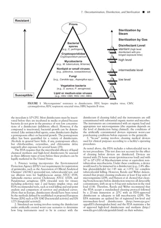 7. Decontamination, Disinfection, and Sterilization ■ 69
FIGURE 1 Microorganisms’ resistance to disinfectants. HSV, herpes simplex virus; CMV,
cytomegalovirus; RSV, respiratory syncytial virus; HBV, hepatitis B virus.
the inoculum is 104 CFU. Most disinfectants must be inacti-
vated before they are incubated in media or plated because
bacteria do not grow in the presence of very low concentra-
tions of a disinfectant (inhibitory effect). However, if the
compound is inactivated, bacterial growth can be demon-
strated. Like antimicrobial agents, some disinfectants display
a postexposure effect on bacterial growth. The postexposure
effect has been quantified for a variety of disinfectants.
Alcohols in general have little, if any, postexposure effect,
but chlorhexidine, octenidine, and chloramine delay
regrowth after exposure for several hours (35).
The FDA requires that the microbicidal efficacy of liquid
chemical sterilants and high-level disinfectants be assessed
in three different types of tests before these products can be
legally marketed in the United States.
1. Potency testing incorporates the Environmental
Protection Agency (EPA)’s test requirements for registration
of germicides, such as the Association of Official Analytical
Chemists’ (AOAC) sporocidal test, tuberculocidal test, and
use dilution tests for Staphylococcus aureus ATCC 6538,
Salmonella enterica serovar Cholerasuis ATCC 10708, and
Pseudomonas aeruginosa; EPA virucidal tests for viruses
including poliovirus type 2 and herpes simplex virus; and
FDA-recommended tests, such as total killing and end-point
analysis and comparison of survivor and predicted curves.
(Note that in Europe, disinfectants should have been tested
by the methods defined by established or proposed European
Norms [EN] such as EN 1040 [bactericidal activity] and EN
1275 [fungicidal activity]).
2. Simulated-use testing involves testing the disinfectant
under artificially created worst-case scenarios to determine
how long instruments need to be in contact with the
disinfectant if cleaning failed and the instruments are still
contaminated with substantial organic matter and microbes.
The instruments are contaminated with an organic load and
appropriate test microorganisms (the organism depends on
the level of disinfection being claimed); the conditions of
the artificially contaminated devices represent worst-case
postcleaning conditions before exposure to the germicide.
3. “In-use” testing involves cleaning medical devices
used for clinical purposes according to a facility’s operating
procedures.
As noted above, the FDA includes a tuberculocidal test in
its test procedures. This test does not account for the effect
of cleaning before devices are disinfected. Devices are
treated with 2% horse serum (proteinaceous load) and with
105 to 106 CFU of Mycobacterium terrae or equivalent non-
tuberculous mycobacteria. Under these conditions, a device
would need to be immersed in a disinfectant (e.g., 2.4% alka-
line glutaraldehyde) for Ͼ45 min at Ͼ25°C for complete
tuberculocidal killing. However, Rutala and Weber demon-
strated that proper cleaning eradicates at least 4 log units of
microorganisms (209), and Hanson et al. showed that clean-
ing bronchoscopes before disinfection removes all detectable
contaminants, with an up to 8-log-unit reduction in the viral
load (114). Therefore, Rutala and Weber recommend that
the FDA accept a standardized cleaning protocol followed
by a 20-min immersion at 20°C with an FDA-approved
disinfectant as adequate to kill mycobacteria (209). The
EPA maintains an updated list of registered low-level and
intermediate-level disinfectants (http://www.epa.gov/
oppad001/chemregindex.htm) and the FDA maintains a list
of approved high-level disinfectants and sterilants (http://
www.fda.gov/cdrh/ode/germlab.html) on their websites.
 