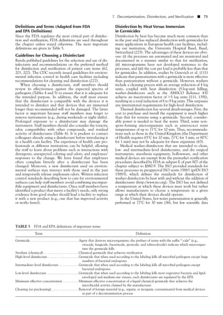 7. Decontamination, Disinfection, and Sterilization ■ 71
Definitions and Terms (Adapted from FDA
and EPA Definitions)
Since the FDA regulates the most critical part of disinfec-
tion and sterilization, FDA definitions are used throughout
the chapter unless stated otherwise. The most important
definitions are given in Table 5.
Guidelines for Choosing a Disinfectant
Rutala published guidelines for the selection and use of dis-
infectants and recommendations on the preferred method
for disinfection and sterilization of patient care items (62,
201, 202). The CDC recently issued guidelines for environ-
mental infection control in health care facilities including
recommendations for cleaning and disinfection (227).
When choosing a disinfectant, staff members should
review its effectiveness against the expected spectra of
pathogens (Tables 4 and 5) to ensure that it is adequate for
the intended purpose. In addition, the staff must ensure
that the disinfectant is compatible with the devices it is
intended to disinfect and that devices that are immersed
longer than recommended will not be damaged. The latter
factor is important because staff members may forget to
remove instruments (e.g., during weekends or night shifts).
Prolonged exposure to a disinfectant may damage the
instrument. Staff members should also consider the toxicity,
odor, compatibility with other compounds, and residual
activity of disinfectants (Table 6). It is prudent to contact
colleagues already using a disinfectant before introducing it
in a health care facility. The experience of health care pro-
fessionals at different institutions can be helpful, allowing
the staff to learn about problems such as interactions with
detergents, unexpected coloring and odors, and employees’
responses to the change. We have found that employees
often complain bitterly after a disinfectant has been
changed. Moreover, a new disinfectant used on environ-
mental surfaces may interact with those used in the past
and temporarily release unpleasant odors. Written infection
control standards describing how to care for environmental
surfaces can help staff members avoid combining incompat-
ibile equipment and disinfectants. Once staff members have
identified a product that meets a facility’s needs, only strong
evidence from good studies should lead a facility to replace
it with a new product (e.g., one that has improved activity
or works faster).
TABLE 5 FDA and EPA definitions of important terms
Term Definition
Germicide . . . . . . . . . . . . . . . . . . . . . . . . . . . . Agent that destroys microorganisms; the prefixes of terms with the suffix “-cide” (e.g.,
virucide, fungicide, bactericide, sporicide, and tuberculocide) indicate which microorgan-
isms the germicide kills
Sterilant (chemical) . . . . . . . . . . . . . . . . . . . . Chemical germicide that achieves sterilization
High-level disinfectant . . . . . . . . . . . . . . . . . . Germicide that when used according to the labeling kills all microbial pathogens except large
numbers of bacterial endospores
Intermediate-level disinfectant. . . . . . . . . . . . Germicide that when used according to the labeling kills all microbial pathogens except
bacterial endospores
Low-level disinfectant. . . . . . . . . . . . . . . . . . . Germicide that when used according to the labeling kills most vegetative bacteria and lipid-
enveloped and medium-size viruses; such disinfectants are regulated by the EPA
Minimum effective concentration . . . . . . . . . Minimum effective concentration of a liquid chemical germicide that achieves the
microbicidal activity claimed by the manufacturer
Cleaning (or precleaning). . . . . . . . . . . . . . . . Removal of foreign material (e.g., organic or inorganic contaminants) from medical devices
as part of a decontamination process
Disinfection by Heat Versus Immersion
in Germicides
Disinfection by heat has become much more common than
in the past and has replaced disinfection with germicides for
many applications in European health care facilities, includ-
ing our institution, the University Hospital Basel, Basel,
Switzerland (225). The advantages of these devices are obvi-
ous: (i) the processes are automated and are monitored and
documented in a manner similar to that for sterilization,
(ii) microogranisms have not developed resistance to the
processes, and (iii) the cost per load is probably less than that
for germicides. In addition, studies by Gurevich et al. (111)
indicate that pasteurization with a germicide is more effective
than pasteurization without a germicide. However, washers
include a cleaning process with an average reduction of 4 log
units, coupled with heat disinfection (5-log-unit killing;
washer-disinfectors such as the AMSCO Reliance 430
achieve an inactivation factor of Ͼ5 log units [111, 139]),
resulting in a total reduction of 8 to 9 log units. This surpasses
any international requirements for high-level disinfection.
Thermal disinfection has several disadvantages. First, the
cost to purchase and install the equipment is much higher
than that for systems using a germicide. Second, consider-
able power is needed to heat the water. Third, some non-
spore-forming microorganisms such as enterococci resist
temperatures of up to 71°C for 10 min. Thus, recommenda-
tions such as those in the United Kingdom (the Department
of Health requires 65°C for 10 min, 71°C for 3 min, or 80°C
for 1 min) may not be adequate for these organisms (43).
Medical washer-disinfectors that are intended to clean,
low- and intermediate-level disinfectants, and dry surgical
instruments, anesthesia equipment, hollowware, and other
medical devices are exempt from the premarket notification
procedures described by FDA in subpart E of part 807 of the
chapter subject to §880.9. The ISO provided standards for
these processes in preapproval ISO norm 15883 (prEN ISO
15883), which defines the standards for disinfection of
washer-disinfectors by heat with and without the addition of
disinfectants (http://www.iso.org). The ISO has not defined
a temperature at which these devices must work but rather
allows manufacturers to choose a temperature in a given
range at which their devices should operate.
In the United States, hot-water pasteurization is generally
performed at 77°C for 30 min (36), but few scientific data
 