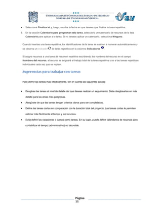      Selecciona Finalizar el y, luego, escribe la fecha en que deseas que finalice la tarea repetitiva..

9.    En la sección Calendario para programar esta tarea, selecciona un calendario de recursos de la lista
      Calendario para aplicar a la tarea. Si no deseas aplicar un calendario, selecciona Ninguno.


    Cuando insertas una tarea repetitiva, los identificadores de la tarea se vuelven a numerar automáticamente y
    se observa un indicador     de tarea repetitiva en la columna Indicadores      .


    Si asigna recursos a una tarea de resumen repetitiva escribiendo los nombres del recurso en el campo
    Nombres del recurso, el recurso se asignará al trabajo total de la tarea repetitiva y no a las tareas repetitivas
    individuales cada vez que se repiten.


    Sugerencias para trabajar con tareas

    Para definir las tareas más efectivamente, ten en cuenta las siguientes pautas:


     Desglosa las tareas al nivel de detalle del que deseas realizar un seguimiento. Debe desglosarlas en más

      detalle para las áreas más peligrosas.

     Asegúrate de que las tareas tengan criterios claros para ser completadas.

     Define las tareas cortas en comparación con la duración total del proyecto. Las tareas cortas le permiten

      estimar más fácilmente el tiempo y los recursos.

     Evita definir las vacaciones o cursos como tareas. En su lugar, puede definir calendarios de recursos para

      contabilizar el tiempo (administrativo) no laborable.




                                                       Página
                                                       11
 
