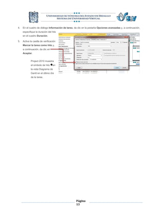 4.   En el cuadro de diálogo Información de tarea, da clic en la pestaña Opciones avanzadas y, a continuación,
     especifique la duración del hito
     en el cuadro Duración.

5.   Activa la casilla de verificación
     Marcar la tarea como hito y,
     a continuación, da clic en
     Aceptar.


             Project 2010 muestra
             el símbolo de hito    en
             la vista Diagrama de
             Gantt en el último día
             de la tarea.




                                                    Página
                                                    13
 