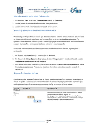 Vincular tareas en la vista Calendario
1.   En la pestaña Vista, en el grupo Vistas de tareas, da clic en Calendario.

2.   Sitúe el puntero en la barra de calendario de la tarea predecesora.

3.   Arrastre la línea hasta la barra de calendario de la tarea sucesora.

 Activar y desactivar el vinculado automático

 Puede configurar Project 2010 de manera que al insertar una tarea entre las tareas vinculadas, la nueva tarea
 se vincule automáticamente a las tareas que la rodean. Esto se denomina vinculado automático. Por
 ejemplo, si tiene tres tareas con vínculos Fin a comienzo y agrega una nueva tarea entre ellas, la nueva tarea
 adoptará el vínculo Fin a comienzo con las tareas anteriores y posteriores a ella.


 El vinculado automático está deshabilitado de manera predeterminada. Para activarlo, siga los pasos a
 continuación.


1.   Da clic en la pestaña Archivo y, a continuación, en Opciones.

2.   En el cuadro de diálogo Opciones de proyecto, da clic en Programación y desplácese hasta la sección
     Opciones de programación de este proyecto.

3.   Para activar el vinculado automático, active la casilla de verificación Vincular automáticamente las tareas
     insertadas o desplazadas. Para volver a desactivar el vinculado automático, desactive la casilla de
     verificación.

 Acerca de vincular tareas

 Cuando se vinculan tareas en Project, el tipo de vínculo predeterminado es Fin a comienzo. Sin embargo, un
 vínculo de tipo Fin a comienzo no funciona en todas las situaciones. Project proporciona los siguientes tipos
 adicionales de vínculos de tareas de modo que pueda diseñar su proyecto de forma realista:

 TIPO DE             EJEMPLO                            DESCRIPCIÓN
 VÍNCULO
 Fin a                                                  La tarea dependiente (B) no puede comenzar hasta que se haya
 comienzo                                               completado la tarea de la que depende (A).
 (FC)
                                                        Por ejemplo, si tiene dos tareas, "Preparar cimientos" y "Verter
                                                        cemento", la tarea "Verter cemento" no puede comenzar hasta que
                                                        se haya completado la tarea "Preparar cimientos".




                                                     Página
                                                     16
 