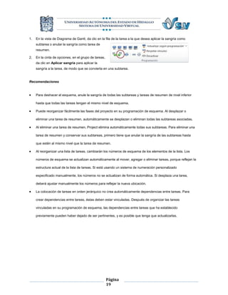1.   En la vista de Diagrama de Gantt, da clic en la fila de la tarea a la que desea aplicar la sangría como
     subtarea o anular la sangría como tarea de
     resumen.

2.   En la cinta de opciones, en el grupo de tareas,
     da clic en Aplicar sangría para aplicar la
     sangría a la tarea, de modo que se convierta en una subtarea.


Recomendaciones


    Para deshacer el esquema, anule la sangría de todas las subtareas y tareas de resumen de nivel inferior

     hasta que todas las tareas tengan el mismo nivel de esquema.

    Puede reorganizar fácilmente las fases del proyecto en su programación de esquema. Al desplazar o

     eliminar una tarea de resumen, automáticamente se desplazan o eliminan todas las subtareas asociadas.

    Al eliminar una tarea de resumen, Project elimina automáticamente todas sus subtareas. Para eliminar una

     tarea de resumen y conservar sus subtareas, primero tiene que anular la sangría de las subtareas hasta

     que estén al mismo nivel que la tarea de resumen.

    Al reorganizar una lista de tareas, cambiarán los números de esquema de los elementos de la lista. Los

     números de esquema se actualizan automáticamente al mover, agregar o eliminar tareas, porque reflejan la

     estructura actual de la lista de tareas. Si está usando un sistema de numeración personalizado

     especificado manualmente, los números no se actualizan de forma automática. Si desplaza una tarea,

     deberá ajustar manualmente los números para reflejar la nueva ubicación.

    La colocación de tareas en orden jerárquico no crea automáticamente dependencias entre tareas. Para

     crear dependencias entre tareas, éstas deben estar vinculadas. Después de organizar las tareas

     vinculadas en su programación de esquema, las dependencias entre tareas que ha establecido

     previamente pueden haber dejado de ser pertinentes, y es posible que tenga que actualizarlas.




                                                       Página
                                                       19
 