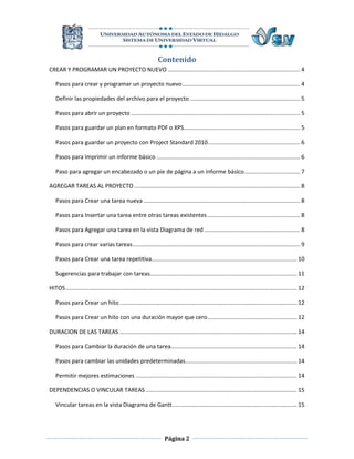 Contenido
CREAR Y PROGRAMAR UN PROYECTO NUEVO ................................................................................... 4

   Pasos para crear y programar un proyecto nuevo .......................................................................... 4

   Definir las propiedades del archivo para el proyecto ..................................................................... 5

   Pasos para abrir un proyecto .......................................................................................................... 5

   Pasos para guardar un plan en formato PDF o XPS......................................................................... 5

   Pasos para guardar un proyecto con Project Standard 2010.......................................................... 6

   Pasos para Imprimir un informe básico .......................................................................................... 6

   Paso para agregar un encabezado o un pie de página a un informe básico ................................... 7

AGREGAR TAREAS AL PROYECTO ........................................................................................................ 8

   Pasos para Crear una tarea nueva .................................................................................................. 8

   Pasos para Insertar una tarea entre otras tareas existentes .......................................................... 8

   Pasos para Agregar una tarea en la vista Diagrama de red ............................................................ 8

   Pasos para crear varias tareas ......................................................................................................... 9

   Pasos para Crear una tarea repetitiva........................................................................................... 10

   Sugerencias para trabajar con tareas............................................................................................ 11

HITOS ................................................................................................................................................. 12

   Pasos para Crear un hito ............................................................................................................... 12

   Pasos para Crear un hito con una duración mayor que cero ........................................................ 12

DURACION DE LAS TAREAS ............................................................................................................... 14

   Pasos para Cambiar la duración de una tarea............................................................................... 14

   Pasos para cambiar las unidades predeterminadas...................................................................... 14

   Permitir mejores estimaciones ..................................................................................................... 14

DEPENDENCIAS O VINCULAR TAREAS ............................................................................................... 15

   Vincular tareas en la vista Diagrama de Gantt .............................................................................. 15




                                                                     Página 2
 