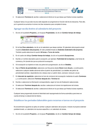      Si seleccionó Terminar el, escribe o seleccione la fecha en la que desea que finalice la tarea repetitiva.


    Cualquier tarea a la que este recurso esté asignado se programará en función del día de descanso. Para ello,
    por lo general se aumenta el número de días necesarios para completar la tarea.


    Agregar un día festivo al calendario del proyecto
1.    Da clic en la pestaña Proyecto y, en el grupo Propiedades, da clic en Cambiar tiempo de trabajo.




2.    En la lista Para calendario, da clic en el calendario que desea cambiar. El calendario del proyecto actual
      muestra (Calendario del proyecto). El valor predeterminado es Estándar (Calendario del proyecto).
      También puede seleccionar la opción 24 horas o Turno de noche.

3.    En el cuadro de diálogo Cambiar tiempo de trabajo, da clic en la pestaña Excepciones.

4.    Escribe un nombre descriptivo para la excepción, por ejemplo, Festividad de la empresa, y las horas de
      comienzo y fin durante las que se producirá la excepción.

5.    Si la excepción se repetirá en toda una parte de la programación, da clic en Detalles.

6.    Bajo el Patrón de periodicidad, seleccione una frecuencia desde Diaria hasta Anual y, a continuación,
      seleccione cualquier detalle adicional sobre el patrón de periodicidad. Los detalles del patrón de
      periodicidad cambian, dependiendo de si desea crear un patrón diario, semanal, mensual o anual.

7.    En Intervalo de repetición, seleccione la hora de comienzo de la excepción mediante el cuadro Comienzo
      y, a continuación, seleccione Terminar después de o Terminar el.

8.    Escribe o seleccione la información correspondiente, según la hora de finalización seleccionada.

     Si seleccionó Terminar después de, escribe o seleccione el número de repeticiones de la tarea.

     Si seleccionó Terminar el, escribe o seleccione la fecha en la que desea que finalice la tarea repetitiva.


    Cualquier tarea programada durante la festividad será reprogramada de forma automática para tener en
    cuenta el tiempo no laboral del día festivo.


    Establecer los períodos laborables para recursos o tareas en el proyecto

    El procedimiento siguiente se aplica al cambiar cualquier calendario del proyecto, incluido el proyecto estándar
    predeterminado, un calendario de recursos específico o un calendario de tareas.


1.    Da clic en la pestaña Proyecto y, en el grupo Propiedades, da clic en Cambiar tiempo de trabajo.




                                                      Página
                                                      25
 