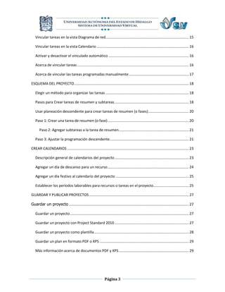 Vincular tareas en la vista Diagrama de red.................................................................................. 15

   Vincular tareas en la vista Calendario ........................................................................................... 16

   Activar y desactivar el vinculado automático ............................................................................... 16

   Acerca de vincular tareas .............................................................................................................. 16

   Acerca de vincular las tareas programadas manualmente ........................................................... 17

ESQUEMA DEL PROYECTO ................................................................................................................. 18

   Elegir un método para organizar las tareas .................................................................................. 18

   Pasos para Crear tareas de resumen y subtareas ......................................................................... 18

   Usar planeación descendente para crear tareas de resumen (o fases) ........................................ 20

   Paso 1: Crear una tarea de resumen (o fase) ................................................................................ 20

       Paso 2: Agregar subtareas a la tarea de resumen..................................................................... 21

   Paso 3: Ajustar la programación descendente.............................................................................. 21

CREAR CALENDARIOS ........................................................................................................................ 23

   Descripción general de calendarios del proyecto ......................................................................... 23

   Agregar un día de descanso para un recurso ................................................................................ 24

   Agregar un día festivo al calendario del proyecto ........................................................................ 25

   Establecer los períodos laborables para recursos o tareas en el proyecto................................... 25

GUARDAR Y PUBLICAR PROYECTOS .................................................................................................. 27

Guardar un proyecto ...................................................................................................................... 27

   Guardar un proyecto ..................................................................................................................... 27

   Guardar un proyecto con Project Standard 2010 ......................................................................... 27

   Guardar un proyecto como plantilla ............................................................................................. 28

   Guardar un plan en formato PDF o XPS ........................................................................................ 29

   Más información acerca de documentos PDF y XPS ..................................................................... 29




                                                                Página 3
 