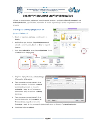 CREAR Y PROGRAMAR UN PROYECTO NUEVO
    Al crear un proyecto nuevo, puede optar por programar el proyecto a partir de una fecha de comienzo o una
    fecha de finalización, y puede definir propiedades de archivo específicas que ayuden a organizar o buscar el
    proyecto.


    Pasos para crear y programar un
    proyecto nuevo
1.    Da clic en la pestaña Archivo y, a continuación, en
      Nuevo.

2.    Asegúrate de que la opción Proyecto en blanco esté
      activada y, a continuación, Da clic en Crear en el panel
      derecho.

3.    En la pestaña Proyecto, en el grupo Propiedades, Da clic
      en Información del proyecto.




4.    Programa el proyecto en el cuadro de diálogo
      Información del proyecto:

     Para programar un proyecto a partir de la
      fecha de comienzo, Da clic en el Fecha de
      comienzo del proyecto en el cuadro
      Programar a partir de y, a continuación,
      selecciona la fecha en el cuadro Fecha de
      comienzo.

     Para programar un proyecto a partir de la
      fecha de finalización, Da clic en Fecha de
      finalización del proyecto en el cuadro
      Programar a partir de y, a continuación, selecciona la fecha en el cuadro Fecha de finalización.

     Presiona el botón de Aceptar.




                                                     Página 4
 