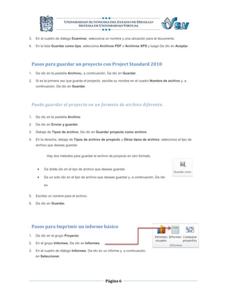 3.   En el cuadro de diálogo Examinar, selecciona un nombre y una ubicación para el documento.

4.   En la lista Guardar como tipo, selecciona Archivos PDF o Archivos XPS y luego Da clic en Aceptar.




 Pasos para guardar un proyecto con Project Standard 2010
1.   Da clic en la pestaña Archivoy, a continuación, Da clic en Guardar.

2.   Si es la primera vez que guarda el proyecto, escribe su nombre en el cuadro Nombre de archivo y, a
     continuación, Da clic en Guardar.




 Puede guardar el proyecto en un formato de archivo diferente.

1.   Da clic en la pestaña Archivo.

2.   Da clic en Enviar y guardar.

3.   Debajo de Tipos de archivo, Da clic en Guardar proyecto como archivo.

4.   En la derecha, debajo de Tipos de archivo de proyecto u Otros tipos de archivo, selecciona el tipo de
     archivo que deseas guardar.


            Hay dos métodos para guardar el archivo de proyecto en otro formato.


         Da doble clic en el tipo de archivo que deseas guardar.

         Da un solo clic en el tipo de archivo que deseas guardar y, a continuación, Da clic

          en


5.   Escribe un nombre para el archivo.

6.   Da clic en Guardar.




 Pasos para Imprimir un informe básico
1.   Da clic en el grupo Proyecto.

2.   En el grupo Informes, Da clic en Informes.

3.   En el cuadro de diálogo Informes, Da clic en un informe y, a continuación,
     en Seleccionar.




                                                    Página 6
 
